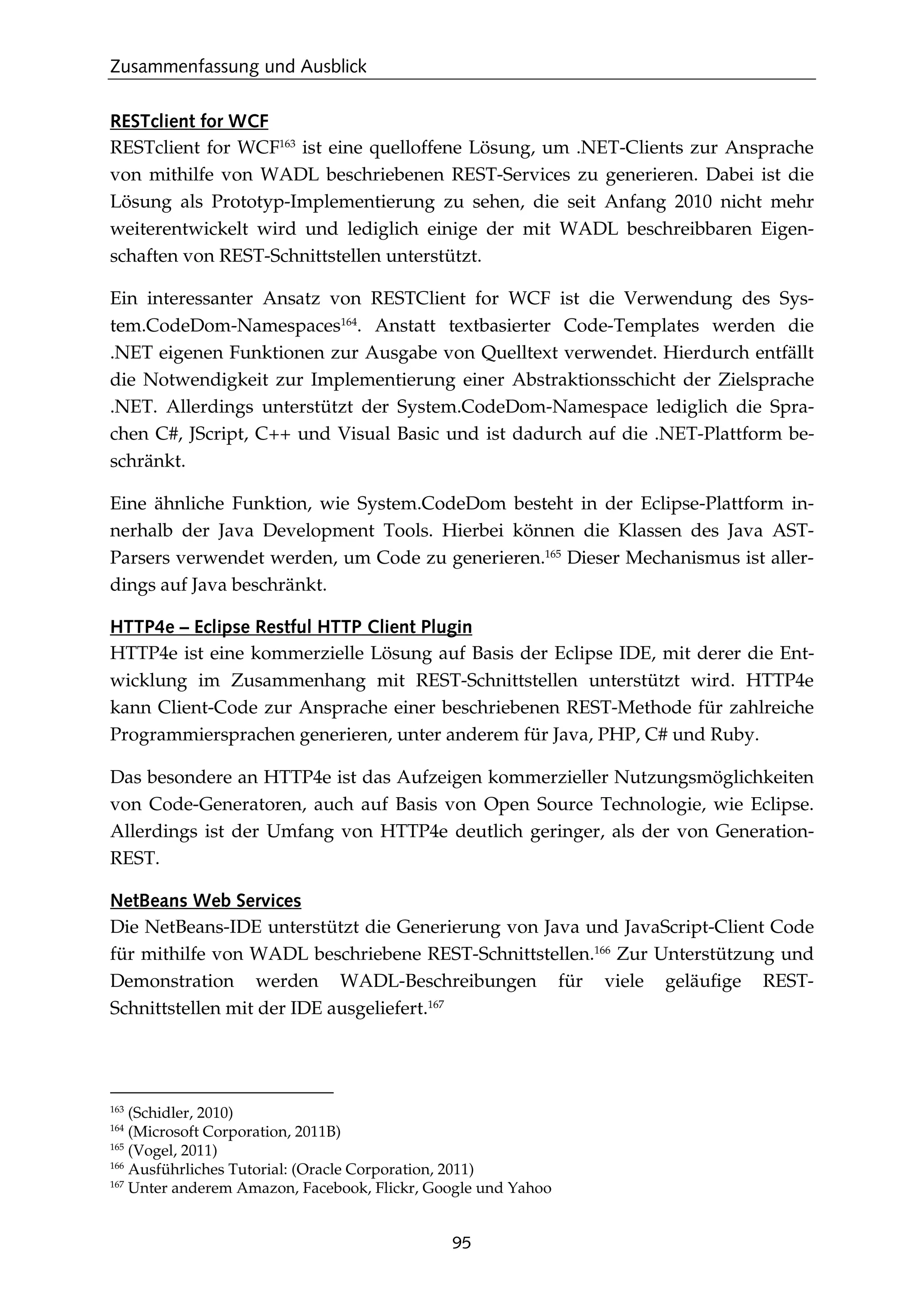 Zusammenfassung und Ausblick
95
RESTclient for WCF
RESTclient for WCF163
ist eine quelloffene Lösung, um .NET-Clients zur Ansprache
von mithilfe von WADL beschriebenen REST-Services zu generieren. Dabei ist die
Lösung als Prototyp-Implementierung zu sehen, die seit Anfang 2010 nicht mehr
weiterentwickelt wird und lediglich einige der mit WADL beschreibbaren Eigen-
schaften von REST-Schnittstellen unterstützt.
Ein interessanter Ansatz von RESTClient for WCF ist die Verwendung des Sys-
tem.CodeDom-Namespaces164
. Anstatt textbasierter Code-Templates werden die
.NET eigenen Funktionen zur Ausgabe von Quelltext verwendet. Hierdurch entfällt
die Notwendigkeit zur Implementierung einer Abstraktionsschicht der Zielsprache
.NET. Allerdings unterstützt der System.CodeDom-Namespace lediglich die Spra-
chen C#, JScript, C++ und Visual Basic und ist dadurch auf die .NET-Plattform be-
schränkt.
Eine ähnliche Funktion, wie System.CodeDom besteht in der Eclipse-Plattform in-
nerhalb der Java Development Tools. Hierbei können die Klassen des Java AST-
Parsers verwendet werden, um Code zu generieren.165
Dieser Mechanismus ist aller-
dings auf Java beschränkt.
HTTP4e – Eclipse Restful HTTP Client Plugin
HTTP4e ist eine kommerzielle Lösung auf Basis der Eclipse IDE, mit derer die Ent-
wicklung im Zusammenhang mit REST-Schnittstellen unterstützt wird. HTTP4e
kann Client-Code zur Ansprache einer beschriebenen REST-Methode für zahlreiche
Programmiersprachen generieren, unter anderem für Java, PHP, C# und Ruby.
Das besondere an HTTP4e ist das Aufzeigen kommerzieller Nutzungsmöglichkeiten
von Code-Generatoren, auch auf Basis von Open Source Technologie, wie Eclipse.
Allerdings ist der Umfang von HTTP4e deutlich geringer, als der von Generation-
REST.
NetBeans Web Services
Die NetBeans-IDE unterstützt die Generierung von Java und JavaScript-Client Code
für mithilfe von WADL beschriebene REST-Schnittstellen.166
Zur Unterstützung und
Demonstration werden WADL-Beschreibungen für viele geläuﬁge REST-
Schnittstellen mit der IDE ausgeliefert.167
163
(Schidler, 2010)
164
(Microsoft Corporation, 2011B)
165
(Vogel, 2011)
166
Ausführliches Tutorial: (Oracle Corporation, 2011)
167
Unter anderem Amazon, Facebook, Flickr, Google und Yahoo
 