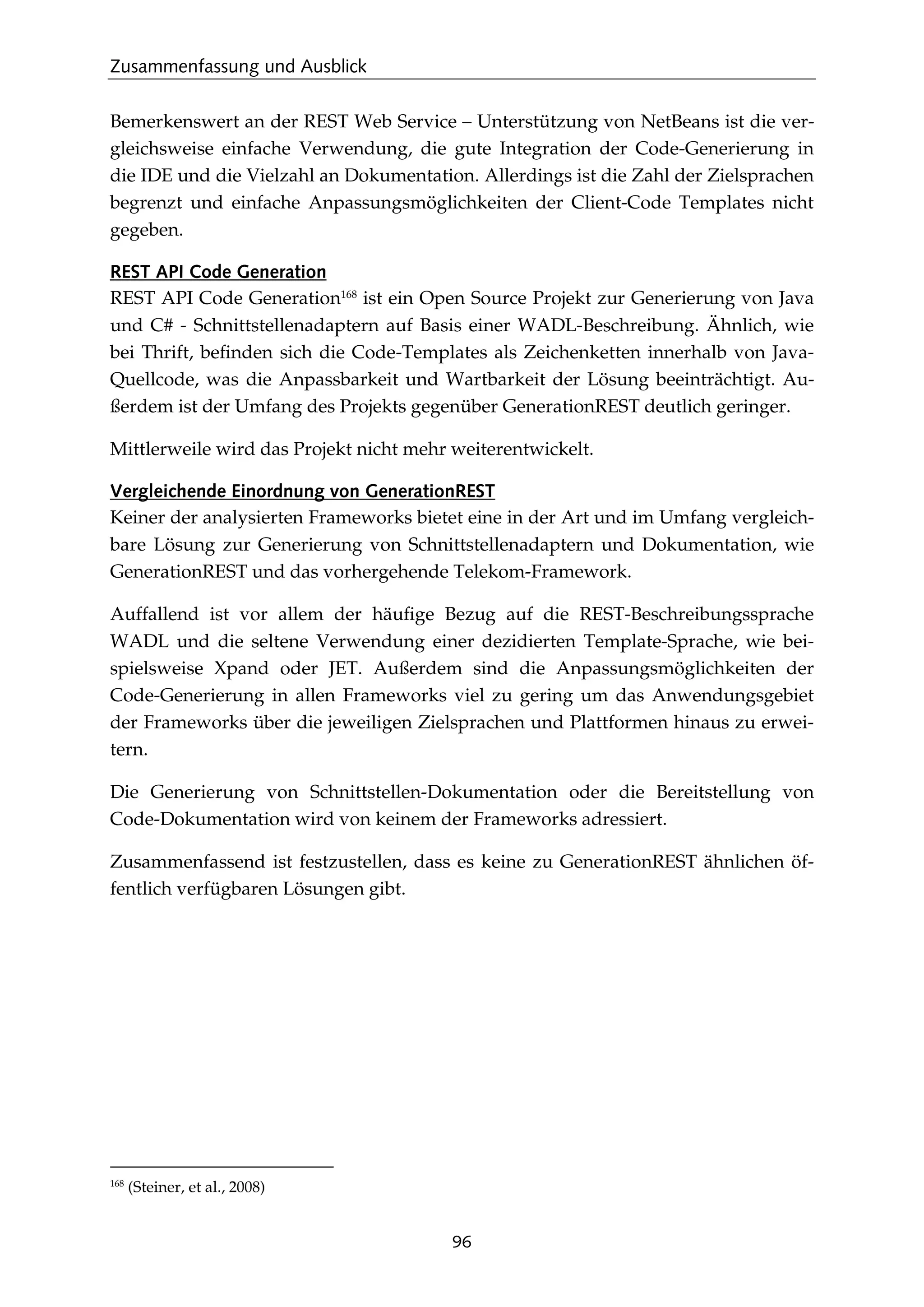 Zusammenfassung und Ausblick
96
Bemerkenswert an der REST Web Service – Unterstützung von NetBeans ist die ver-
gleichsweise einfache Verwendung, die gute Integration der Code-Generierung in
die IDE und die Vielzahl an Dokumentation. Allerdings ist die Zahl der Zielsprachen
begrenzt und einfache Anpassungsmöglichkeiten der Client-Code Templates nicht
gegeben.
REST API Code Generation
REST API Code Generation168
ist ein Open Source Projekt zur Generierung von Java
und C# - Schnittstellenadaptern auf Basis einer WADL-Beschreibung. Ähnlich, wie
bei Thrift, beﬁnden sich die Code-Templates als Zeichenketten innerhalb von Java-
Quellcode, was die Anpassbarkeit und Wartbarkeit der Lösung beeinträchtigt. Au-
ßerdem ist der Umfang des Projekts gegenüber GenerationREST deutlich geringer.
Mittlerweile wird das Projekt nicht mehr weiterentwickelt.
Vergleichende Einordnung von GenerationREST
Keiner der analysierten Frameworks bietet eine in der Art und im Umfang vergleich-
bare Lösung zur Generierung von Schnittstellenadaptern und Dokumentation, wie
GenerationREST und das vorhergehende Telekom-Framework.
Auffallend ist vor allem der häuﬁge Bezug auf die REST-Beschreibungssprache
WADL und die seltene Verwendung einer dezidierten Template-Sprache, wie bei-
spielsweise Xpand oder JET. Außerdem sind die Anpassungsmöglichkeiten der
Code-Generierung in allen Frameworks viel zu gering um das Anwendungsgebiet
der Frameworks über die jeweiligen Zielsprachen und Plattformen hinaus zu erwei-
tern.
Die Generierung von Schnittstellen-Dokumentation oder die Bereitstellung von
Code-Dokumentation wird von keinem der Frameworks adressiert.
Zusammenfassend ist festzustellen, dass es keine zu GenerationREST ähnlichen öf-
fentlich verfügbaren Lösungen gibt.
168
(Steiner, et al., 2008)
 