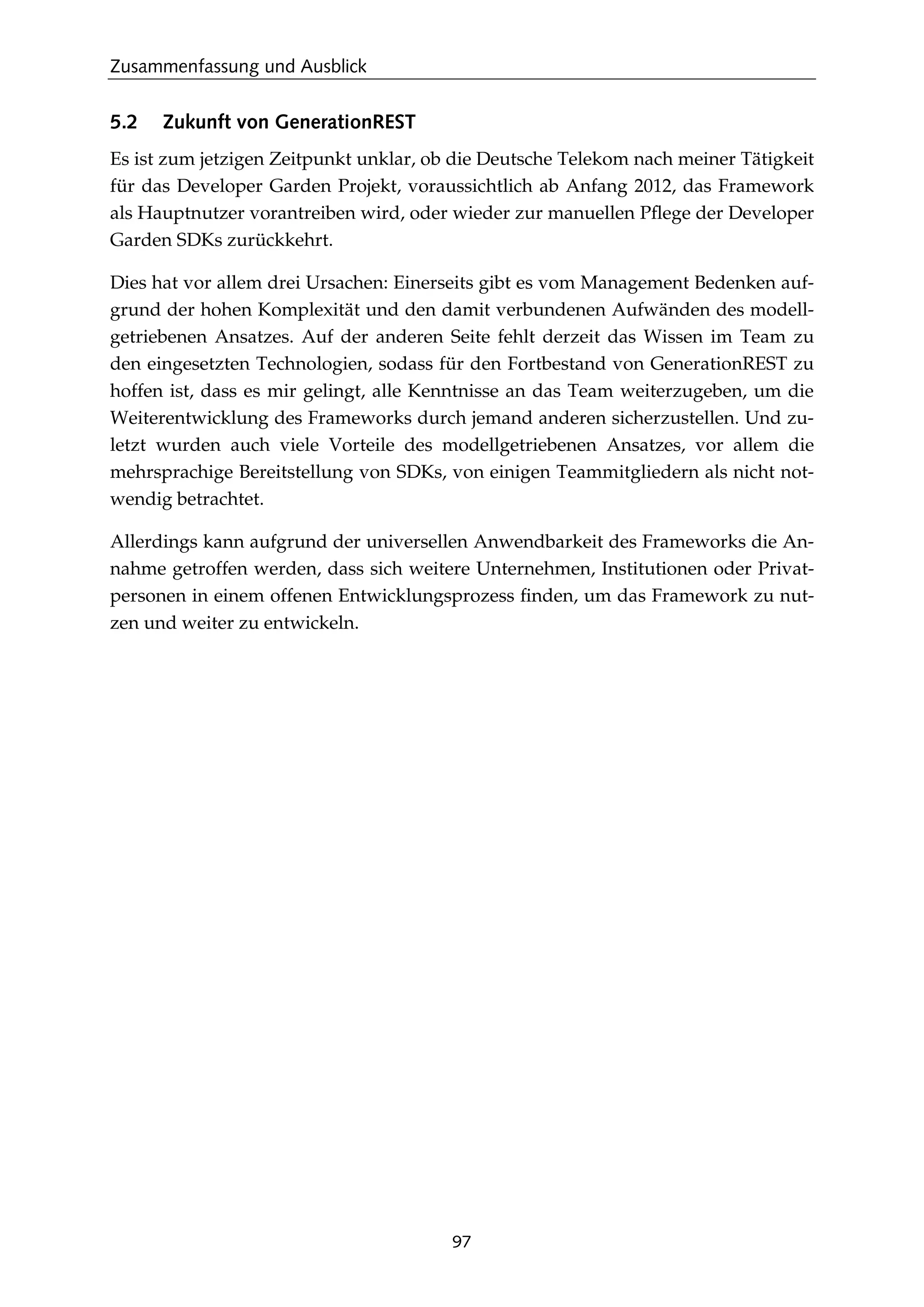 Zusammenfassung und Ausblick
97
5.2 Zukunft von GenerationREST
Es ist zum jetzigen Zeitpunkt unklar, ob die Deutsche Telekom nach meiner Tätigkeit
für das Developer Garden Projekt, voraussichtlich ab Anfang 2012, das Framework
als Hauptnutzer vorantreiben wird, oder wieder zur manuellen Pﬂege der Developer
Garden SDKs zurückkehrt.
Dies hat vor allem drei Ursachen: Einerseits gibt es vom Management Bedenken auf-
grund der hohen Komplexität und den damit verbundenen Aufwänden des modell-
getriebenen Ansatzes. Auf der anderen Seite fehlt derzeit das Wissen im Team zu
den eingesetzten Technologien, sodass für den Fortbestand von GenerationREST zu
hoffen ist, dass es mir gelingt, alle Kenntnisse an das Team weiterzugeben, um die
Weiterentwicklung des Frameworks durch jemand anderen sicherzustellen. Und zu-
letzt wurden auch viele Vorteile des modellgetriebenen Ansatzes, vor allem die
mehrsprachige Bereitstellung von SDKs, von einigen Teammitgliedern als nicht not-
wendig betrachtet.
Allerdings kann aufgrund der universellen Anwendbarkeit des Frameworks die An-
nahme getroffen werden, dass sich weitere Unternehmen, Institutionen oder Privat-
personen in einem offenen Entwicklungsprozess ﬁnden, um das Framework zu nut-
zen und weiter zu entwickeln.
 