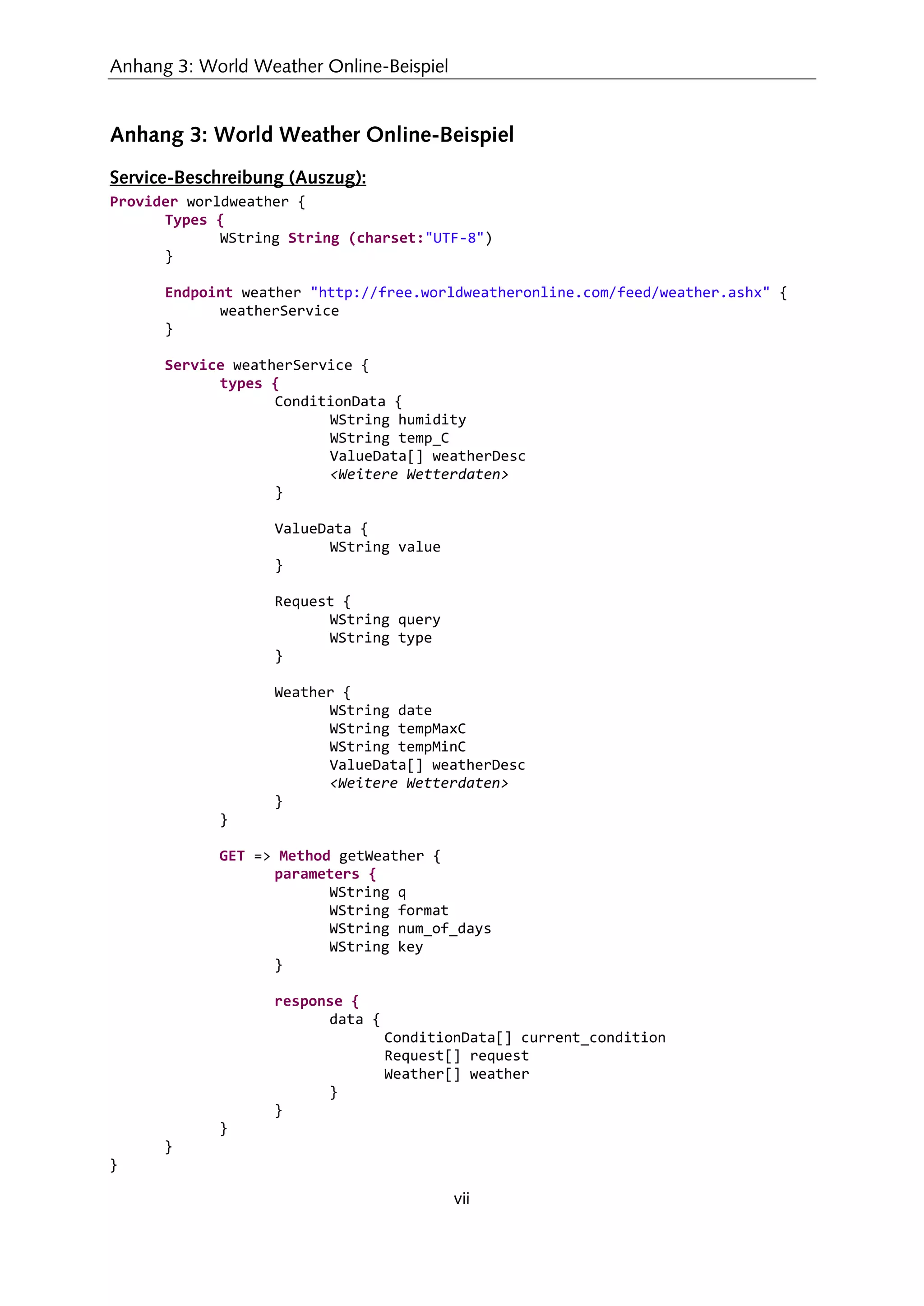Anhang 3: World Weather Online-Beispiel
vii
Anhang 3: World Weather Online-Beispiel
Service-Beschreibung (Auszug):
Provider worldweather {
Types {
WString String (charset:"UTF-8")
}
Endpoint weather "http://free.worldweatheronline.com/feed/weather.ashx" {
weatherService
}
Service weatherService {
types {
ConditionData {
WString humidity
WString temp_C
ValueData[] weatherDesc
<Weitere Wetterdaten>
}
ValueData {
WString value
}
Request {
WString query
WString type
}
Weather {
WString date
WString tempMaxC
WString tempMinC
ValueData[] weatherDesc
<Weitere Wetterdaten>
}
}
GET => Method getWeather {
parameters {
WString q
WString format
WString num_of_days
WString key
}
response {
data {
ConditionData[] current_condition
Request[] request
Weather[] weather
}
}
}
}
}
 