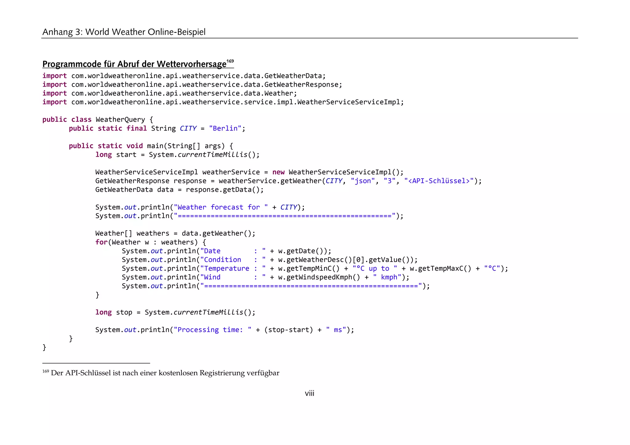 Anhang 3: World Weather Online-Beispiel
viii
Programmcode für Abruf der Wettervorhersage
169
import com.worldweatheronline.api.weatherservice.data.GetWeatherData;
import com.worldweatheronline.api.weatherservice.data.GetWeatherResponse;
import com.worldweatheronline.api.weatherservice.data.Weather;
import com.worldweatheronline.api.weatherservice.service.impl.WeatherServiceServiceImpl;
public class WeatherQuery {
public static final String CITY = "Berlin";
public static void main(String[] args) {
long start = System.currentTimeMillis();
WeatherServiceServiceImpl weatherService = new WeatherServiceServiceImpl();
GetWeatherResponse response = weatherService.getWeather(CITY, "json", "3", "<API-Schlüssel>");
GetWeatherData data = response.getData();
System.out.println("Weather forecast for " + CITY);
System.out.println("====================================================");
Weather[] weathers = data.getWeather();
for(Weather w : weathers) {
System.out.println("Date : " + w.getDate());
System.out.println("Condition : " + w.getWeatherDesc()[0].getValue());
System.out.println("Temperature : " + w.getTempMinC() + "°C up to " + w.getTempMaxC() + "°C");
System.out.println("Wind : " + w.getWindspeedKmph() + " kmph");
System.out.println("====================================================");
}
long stop = System.currentTimeMillis();
System.out.println("Processing time: " + (stop-start) + " ms");
}
}
169
Der API-Schlüssel ist nach einer kostenlosen Registrierung verfügbar
 