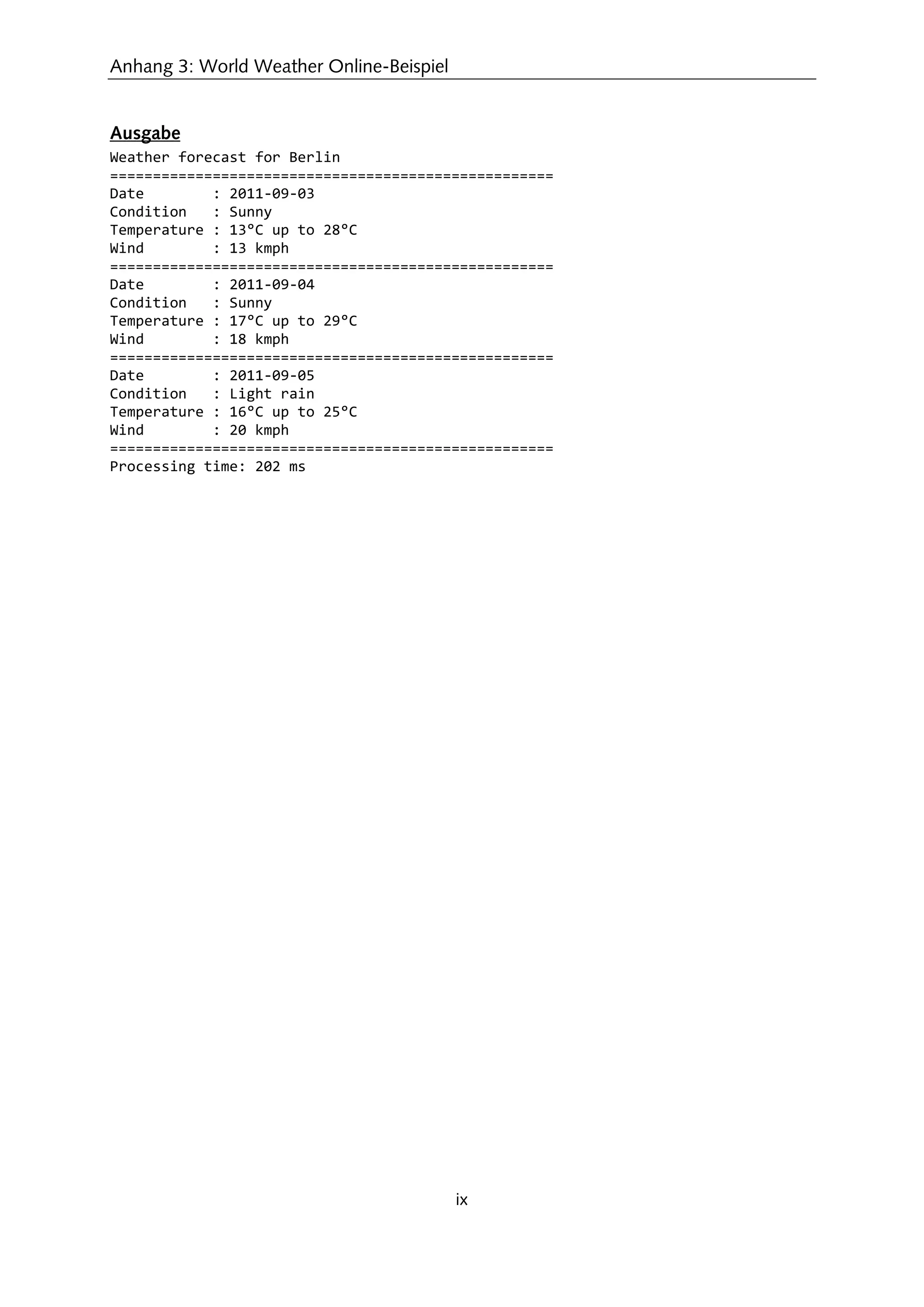 Anhang 3: World Weather Online-Beispiel
ix
Ausgabe
Weather forecast for Berlin
====================================================
Date : 2011-09-03
Condition : Sunny
Temperature : 13°C up to 28°C
Wind : 13 kmph
====================================================
Date : 2011-09-04
Condition : Sunny
Temperature : 17°C up to 29°C
Wind : 18 kmph
====================================================
Date : 2011-09-05
Condition : Light rain
Temperature : 16°C up to 25°C
Wind : 20 kmph
====================================================
Processing time: 202 ms
 
