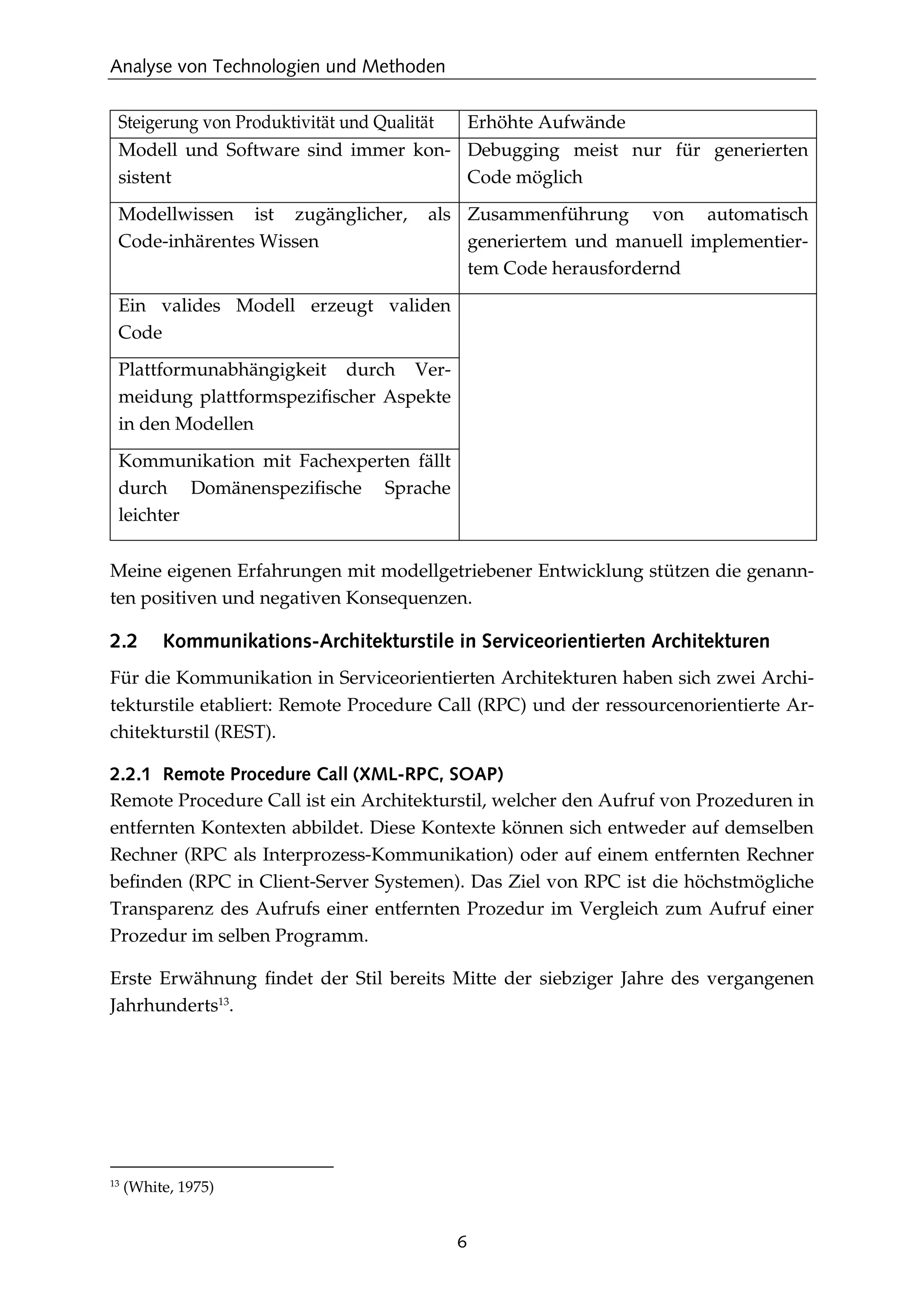 Analyse von Technologien und Methoden
6
Steigerung von Produktivität und Qualität Erhöhte Aufwände
Modell und Software sind immer kon-
sistent
Debugging meist nur für generierten
Code möglich
Modellwissen ist zugänglicher, als
Code-inhärentes Wissen
Zusammenführung von automatisch
generiertem und manuell implementier-
tem Code herausfordernd
Ein valides Modell erzeugt validen
Code
Plattformunabhängigkeit durch Ver-
meidung plattformspeziﬁscher Aspekte
in den Modellen
Kommunikation mit Fachexperten fällt
durch Domänenspeziﬁsche Sprache
leichter
Meine eigenen Erfahrungen mit modellgetriebener Entwicklung stützen die genann-
ten positiven und negativen Konsequenzen.
2.2 Kommunikations-Architekturstile in Serviceorientierten Architekturen
Für die Kommunikation in Serviceorientierten Architekturen haben sich zwei Archi-
tekturstile etabliert: Remote Procedure Call (RPC) und der ressourcenorientierte Ar-
chitekturstil (REST).
2.2.1 Remote Procedure Call (XML-RPC, SOAP)
Remote Procedure Call ist ein Architekturstil, welcher den Aufruf von Prozeduren in
entfernten Kontexten abbildet. Diese Kontexte können sich entweder auf demselben
Rechner (RPC als Interprozess-Kommunikation) oder auf einem entfernten Rechner
beﬁnden (RPC in Client-Server Systemen). Das Ziel von RPC ist die höchstmögliche
Transparenz des Aufrufs einer entfernten Prozedur im Vergleich zum Aufruf einer
Prozedur im selben Programm.
Erste Erwähnung ﬁndet der Stil bereits Mitte der siebziger Jahre des vergangenen
Jahrhunderts13
.
13
(White, 1975)
 