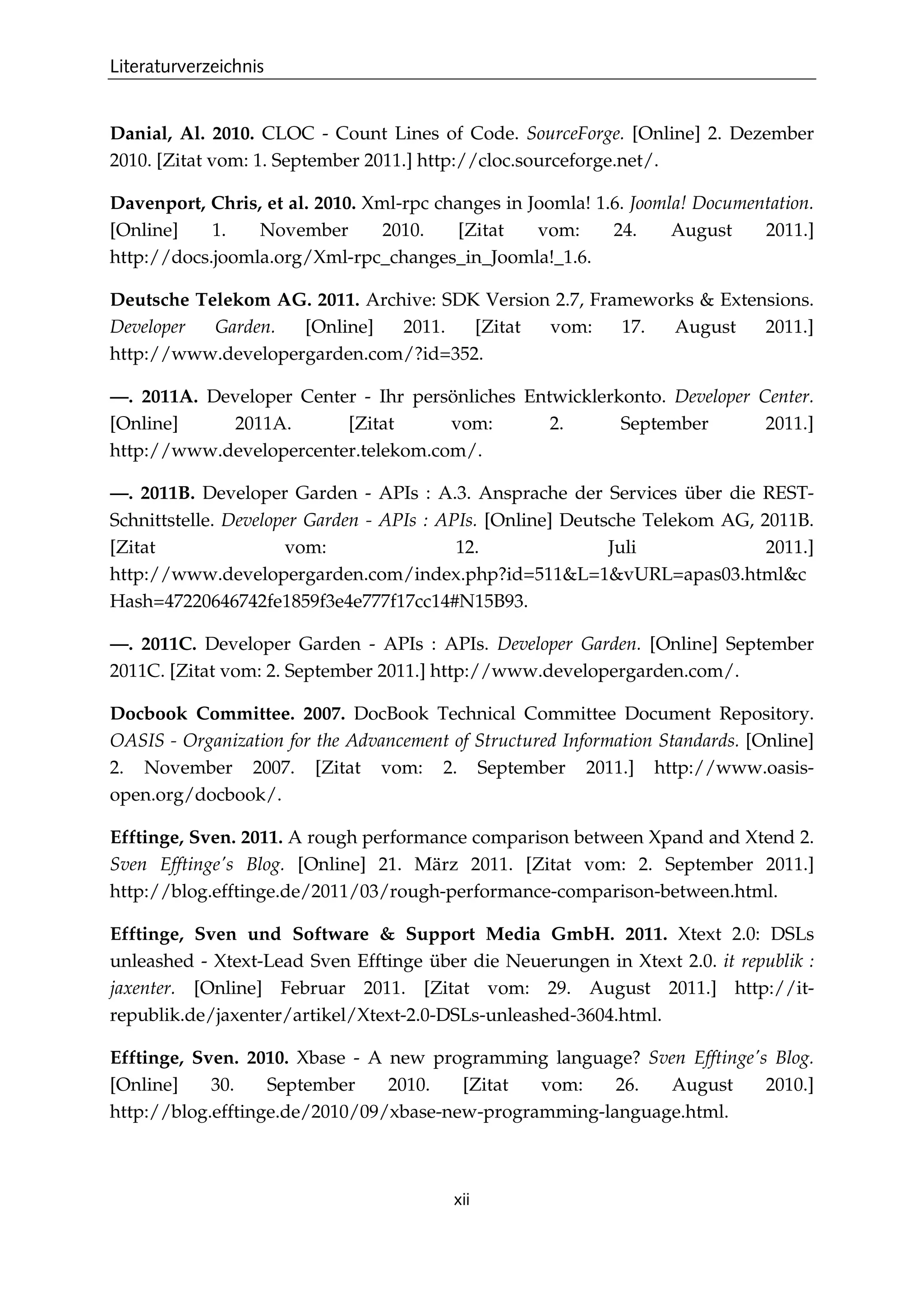 Literaturverzeichnis
xii
Danial, Al. 2010. CLOC - Count Lines of Code. SourceForge. [Online] 2. Dezember
2010. [Zitat vom: 1. September 2011.] http://cloc.sourceforge.net/.
Davenport, Chris, et al. 2010. Xml-rpc changes in Joomla! 1.6. Joomla! Documentation.
[Online] 1. November 2010. [Zitat vom: 24. August 2011.]
http://docs.joomla.org/Xml-rpc_changes_in_Joomla!_1.6.
Deutsche Telekom AG. 2011. Archive: SDK Version 2.7, Frameworks & Extensions.
Developer Garden. [Online] 2011. [Zitat vom: 17. August 2011.]
http://www.developergarden.com/?id=352.
—. 2011A. Developer Center - Ihr persönliches Entwicklerkonto. Developer Center.
[Online] 2011A. [Zitat vom: 2. September 2011.]
http://www.developercenter.telekom.com/.
—. 2011B. Developer Garden - APIs : A.3. Ansprache der Services über die REST-
Schnittstelle. Developer Garden - APIs : APIs. [Online] Deutsche Telekom AG, 2011B.
[Zitat vom: 12. Juli 2011.]
http://www.developergarden.com/index.php?id=511&L=1&vURL=apas03.html&c
Hash=47220646742fe1859f3e4e777f17cc14#N15B93.
—. 2011C. Developer Garden - APIs : APIs. Developer Garden. [Online] September
2011C. [Zitat vom: 2. September 2011.] http://www.developergarden.com/.
Docbook Committee. 2007. DocBook Technical Committee Document Repository.
OASIS - Organization for the Advancement of Structured Information Standards. [Online]
2. November 2007. [Zitat vom: 2. September 2011.] http://www.oasis-
open.org/docbook/.
Efftinge, Sven. 2011. A rough performance comparison between Xpand and Xtend 2.
Sven Efftinge's Blog. [Online] 21. März 2011. [Zitat vom: 2. September 2011.]
http://blog.efftinge.de/2011/03/rough-performance-comparison-between.html.
Efftinge, Sven und Software & Support Media GmbH. 2011. Xtext 2.0: DSLs
unleashed - Xtext-Lead Sven Efftinge über die Neuerungen in Xtext 2.0. it republik :
jaxenter. [Online] Februar 2011. [Zitat vom: 29. August 2011.] http://it-
republik.de/jaxenter/artikel/Xtext-2.0-DSLs-unleashed-3604.html.
Efftinge, Sven. 2010. Xbase - A new programming language? Sven Efftinge's Blog.
[Online] 30. September 2010. [Zitat vom: 26. August 2010.]
http://blog.efftinge.de/2010/09/xbase-new-programming-language.html.
 