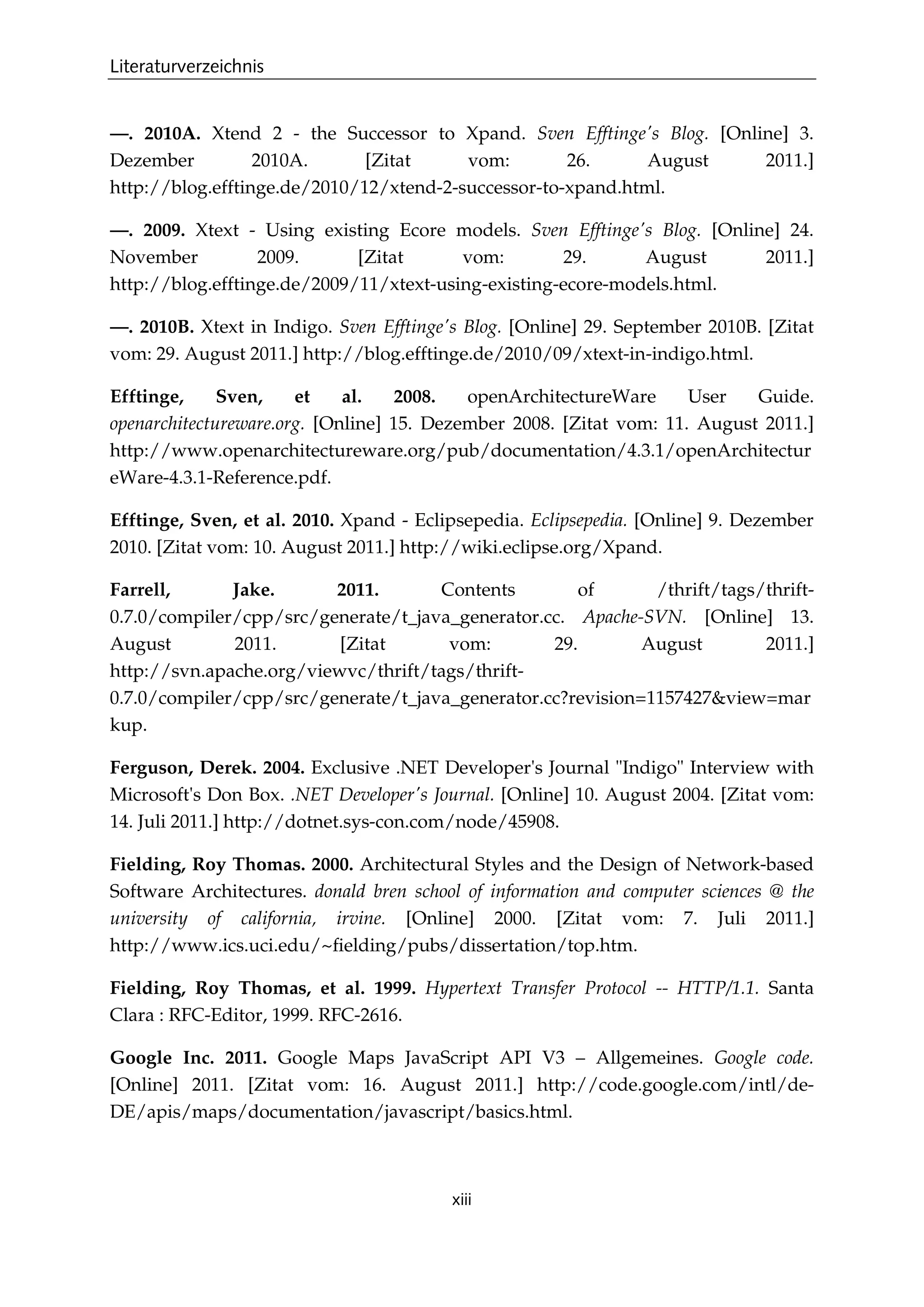 Literaturverzeichnis
xiii
—. 2010A. Xtend 2 - the Successor to Xpand. Sven Efftinge's Blog. [Online] 3.
Dezember 2010A. [Zitat vom: 26. August 2011.]
http://blog.efftinge.de/2010/12/xtend-2-successor-to-xpand.html.
—. 2009. Xtext - Using existing Ecore models. Sven Efftinge's Blog. [Online] 24.
November 2009. [Zitat vom: 29. August 2011.]
http://blog.efftinge.de/2009/11/xtext-using-existing-ecore-models.html.
—. 2010B. Xtext in Indigo. Sven Efftinge's Blog. [Online] 29. September 2010B. [Zitat
vom: 29. August 2011.] http://blog.efftinge.de/2010/09/xtext-in-indigo.html.
Efftinge, Sven, et al. 2008. openArchitectureWare User Guide.
openarchitectureware.org. [Online] 15. Dezember 2008. [Zitat vom: 11. August 2011.]
http://www.openarchitectureware.org/pub/documentation/4.3.1/openArchitectur
eWare-4.3.1-Reference.pdf.
Efftinge, Sven, et al. 2010. Xpand - Eclipsepedia. Eclipsepedia. [Online] 9. Dezember
2010. [Zitat vom: 10. August 2011.] http://wiki.eclipse.org/Xpand.
Farrell, Jake. 2011. Contents of /thrift/tags/thrift-
0.7.0/compiler/cpp/src/generate/t_java_generator.cc. Apache-SVN. [Online] 13.
August 2011. [Zitat vom: 29. August 2011.]
http://svn.apache.org/viewvc/thrift/tags/thrift-
0.7.0/compiler/cpp/src/generate/t_java_generator.cc?revision=1157427&view=mar
kup.
Ferguson, Derek. 2004. Exclusive .NET Developer's Journal "Indigo" Interview with
Microsoft's Don Box. .NET Developer's Journal. [Online] 10. August 2004. [Zitat vom:
14. Juli 2011.] http://dotnet.sys-con.com/node/45908.
Fielding, Roy Thomas. 2000. Architectural Styles and the Design of Network-based
Software Architectures. donald bren school of information and computer sciences @ the
university of california, irvine. [Online] 2000. [Zitat vom: 7. Juli 2011.]
http://www.ics.uci.edu/~ﬁelding/pubs/dissertation/top.htm.
Fielding, Roy Thomas, et al. 1999. Hypertext Transfer Protocol -- HTTP/1.1. Santa
Clara : RFC-Editor, 1999. RFC-2616.
Google Inc. 2011. Google Maps JavaScript API V3 – Allgemeines. Google code.
[Online] 2011. [Zitat vom: 16. August 2011.] http://code.google.com/intl/de-
DE/apis/maps/documentation/javascript/basics.html.
 