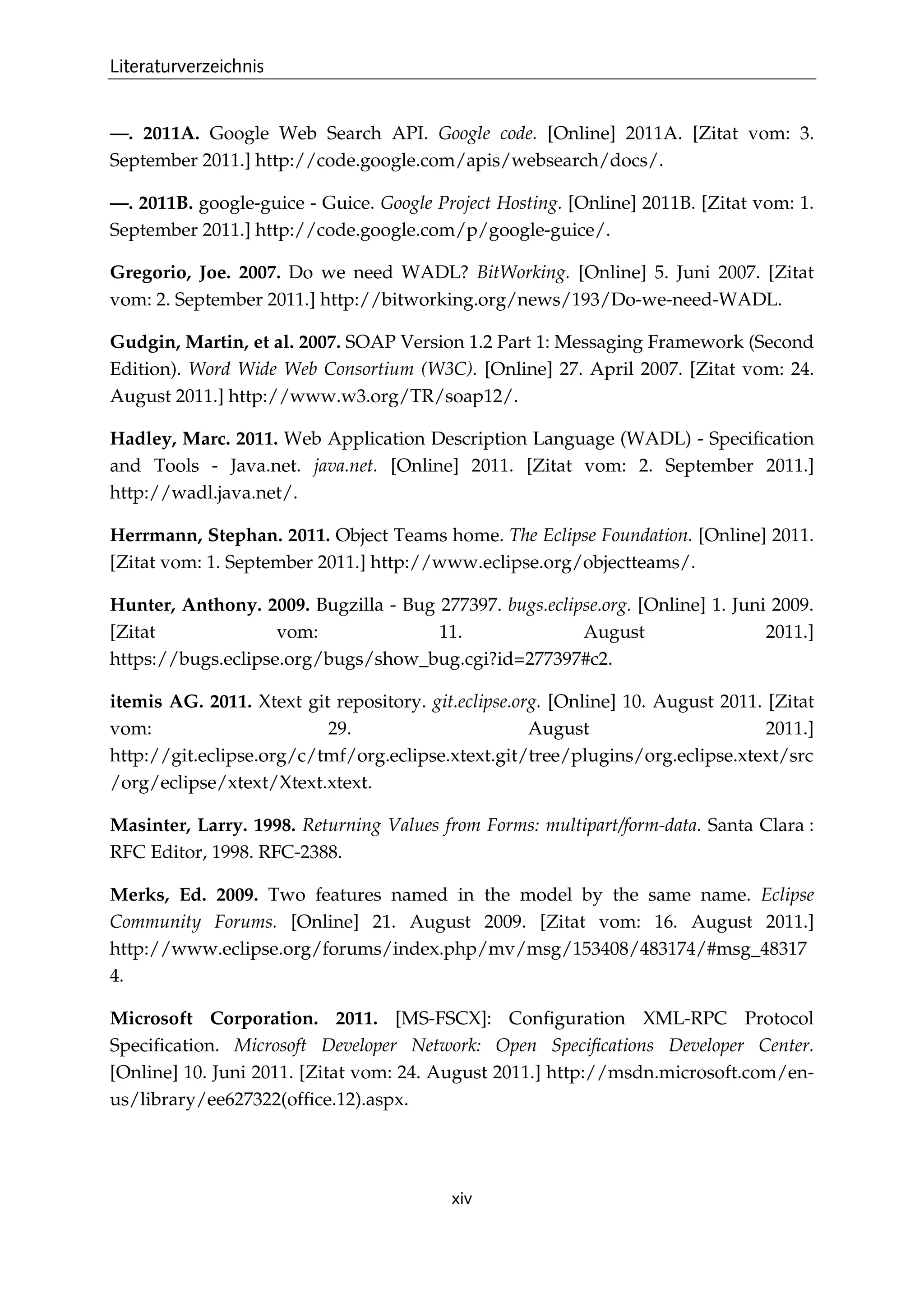 Literaturverzeichnis
xiv
—. 2011A. Google Web Search API. Google code. [Online] 2011A. [Zitat vom: 3.
September 2011.] http://code.google.com/apis/websearch/docs/.
—. 2011B. google-guice - Guice. Google Project Hosting. [Online] 2011B. [Zitat vom: 1.
September 2011.] http://code.google.com/p/google-guice/.
Gregorio, Joe. 2007. Do we need WADL? BitWorking. [Online] 5. Juni 2007. [Zitat
vom: 2. September 2011.] http://bitworking.org/news/193/Do-we-need-WADL.
Gudgin, Martin, et al. 2007. SOAP Version 1.2 Part 1: Messaging Framework (Second
Edition). Word Wide Web Consortium (W3C). [Online] 27. April 2007. [Zitat vom: 24.
August 2011.] http://www.w3.org/TR/soap12/.
Hadley, Marc. 2011. Web Application Description Language (WADL) - Speciﬁcation
and Tools - Java.net. java.net. [Online] 2011. [Zitat vom: 2. September 2011.]
http://wadl.java.net/.
Herrmann, Stephan. 2011. Object Teams home. The Eclipse Foundation. [Online] 2011.
[Zitat vom: 1. September 2011.] http://www.eclipse.org/objectteams/.
Hunter, Anthony. 2009. Bugzilla - Bug 277397. bugs.eclipse.org. [Online] 1. Juni 2009.
[Zitat vom: 11. August 2011.]
https://bugs.eclipse.org/bugs/show_bug.cgi?id=277397#c2.
itemis AG. 2011. Xtext git repository. git.eclipse.org. [Online] 10. August 2011. [Zitat
vom: 29. August 2011.]
http://git.eclipse.org/c/tmf/org.eclipse.xtext.git/tree/plugins/org.eclipse.xtext/src
/org/eclipse/xtext/Xtext.xtext.
Masinter, Larry. 1998. Returning Values from Forms: multipart/form-data. Santa Clara :
RFC Editor, 1998. RFC-2388.
Merks, Ed. 2009. Two features named in the model by the same name. Eclipse
Community Forums. [Online] 21. August 2009. [Zitat vom: 16. August 2011.]
http://www.eclipse.org/forums/index.php/mv/msg/153408/483174/#msg_48317
4.
Microsoft Corporation. 2011. [MS-FSCX]: Conﬁguration XML-RPC Protocol
Speciﬁcation. Microsoft Developer Network: Open Speciﬁcations Developer Center.
[Online] 10. Juni 2011. [Zitat vom: 24. August 2011.] http://msdn.microsoft.com/en-
us/library/ee627322(ofﬁce.12).aspx.
 