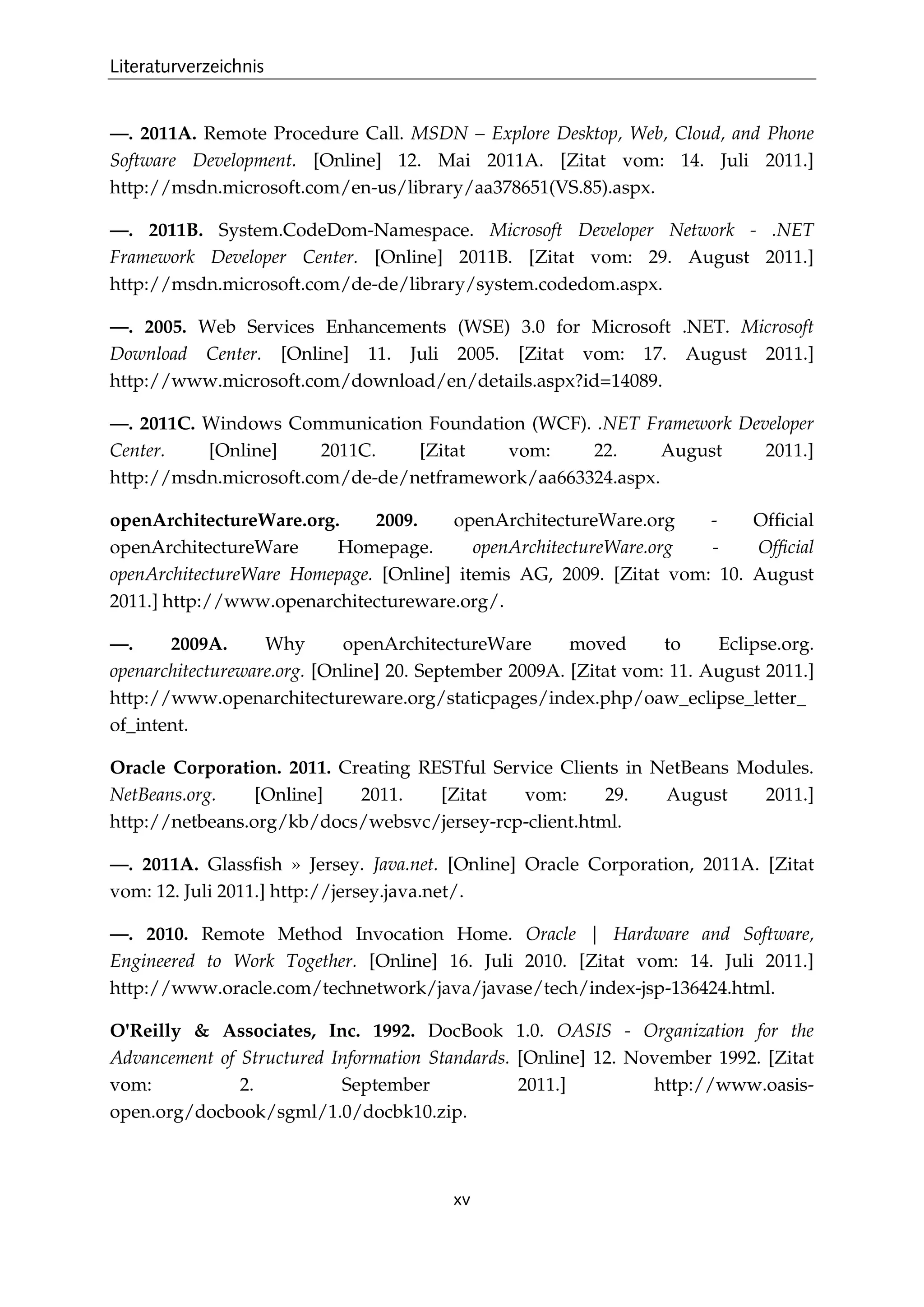 Literaturverzeichnis
xv
—. 2011A. Remote Procedure Call. MSDN – Explore Desktop, Web, Cloud, and Phone
Software Development. [Online] 12. Mai 2011A. [Zitat vom: 14. Juli 2011.]
http://msdn.microsoft.com/en-us/library/aa378651(VS.85).aspx.
—. 2011B. System.CodeDom-Namespace. Microsoft Developer Network - .NET
Framework Developer Center. [Online] 2011B. [Zitat vom: 29. August 2011.]
http://msdn.microsoft.com/de-de/library/system.codedom.aspx.
—. 2005. Web Services Enhancements (WSE) 3.0 for Microsoft .NET. Microsoft
Download Center. [Online] 11. Juli 2005. [Zitat vom: 17. August 2011.]
http://www.microsoft.com/download/en/details.aspx?id=14089.
—. 2011C. Windows Communication Foundation (WCF). .NET Framework Developer
Center. [Online] 2011C. [Zitat vom: 22. August 2011.]
http://msdn.microsoft.com/de-de/netframework/aa663324.aspx.
openArchitectureWare.org. 2009. openArchitectureWare.org - Ofﬁcial
openArchitectureWare Homepage. openArchitectureWare.org - Ofﬁcial
openArchitectureWare Homepage. [Online] itemis AG, 2009. [Zitat vom: 10. August
2011.] http://www.openarchitectureware.org/.
—. 2009A. Why openArchitectureWare moved to Eclipse.org.
openarchitectureware.org. [Online] 20. September 2009A. [Zitat vom: 11. August 2011.]
http://www.openarchitectureware.org/staticpages/index.php/oaw_eclipse_letter_
of_intent.
Oracle Corporation. 2011. Creating RESTful Service Clients in NetBeans Modules.
NetBeans.org. [Online] 2011. [Zitat vom: 29. August 2011.]
http://netbeans.org/kb/docs/websvc/jersey-rcp-client.html.
—. 2011A. Glassﬁsh » Jersey. Java.net. [Online] Oracle Corporation, 2011A. [Zitat
vom: 12. Juli 2011.] http://jersey.java.net/.
—. 2010. Remote Method Invocation Home. Oracle | Hardware and Software,
Engineered to Work Together. [Online] 16. Juli 2010. [Zitat vom: 14. Juli 2011.]
http://www.oracle.com/technetwork/java/javase/tech/index-jsp-136424.html.
O'Reilly & Associates, Inc. 1992. DocBook 1.0. OASIS - Organization for the
Advancement of Structured Information Standards. [Online] 12. November 1992. [Zitat
vom: 2. September 2011.] http://www.oasis-
open.org/docbook/sgml/1.0/docbk10.zip.
 
