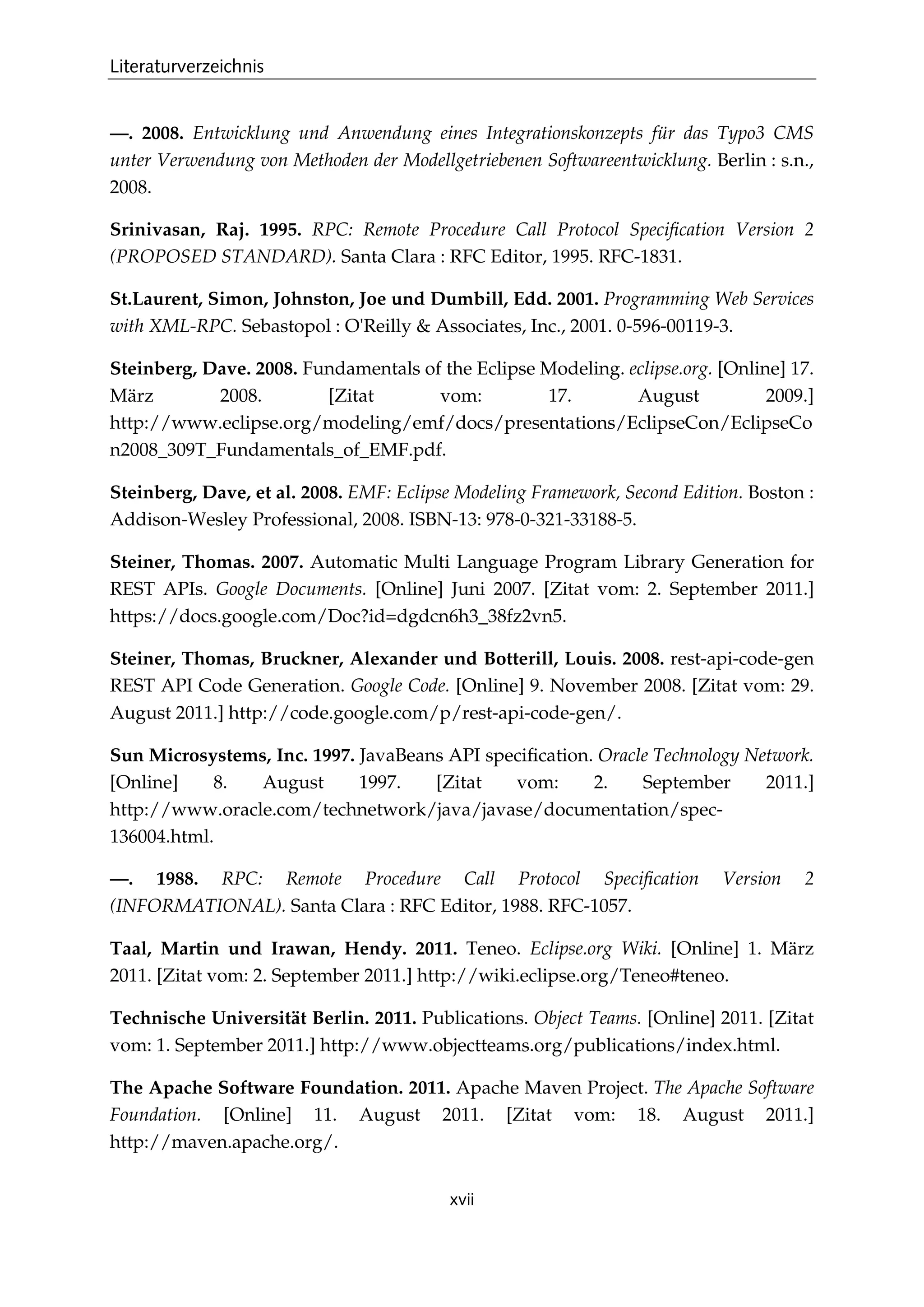 Literaturverzeichnis
xvii
—. 2008. Entwicklung und Anwendung eines Integrationskonzepts für das Typo3 CMS
unter Verwendung von Methoden der Modellgetriebenen Softwareentwicklung. Berlin : s.n.,
2008.
Srinivasan, Raj. 1995. RPC: Remote Procedure Call Protocol Speciﬁcation Version 2
(PROPOSED STANDARD). Santa Clara : RFC Editor, 1995. RFC-1831.
St.Laurent, Simon, Johnston, Joe und Dumbill, Edd. 2001. Programming Web Services
with XML-RPC. Sebastopol : O'Reilly & Associates, Inc., 2001. 0-596-00119-3.
Steinberg, Dave. 2008. Fundamentals of the Eclipse Modeling. eclipse.org. [Online] 17.
März 2008. [Zitat vom: 17. August 2009.]
http://www.eclipse.org/modeling/emf/docs/presentations/EclipseCon/EclipseCo
n2008_309T_Fundamentals_of_EMF.pdf.
Steinberg, Dave, et al. 2008. EMF: Eclipse Modeling Framework, Second Edition. Boston :
Addison-Wesley Professional, 2008. ISBN-13: 978-0-321-33188-5.
Steiner, Thomas. 2007. Automatic Multi Language Program Library Generation for
REST APIs. Google Documents. [Online] Juni 2007. [Zitat vom: 2. September 2011.]
https://docs.google.com/Doc?id=dgdcn6h3_38fz2vn5.
Steiner, Thomas, Bruckner, Alexander und Botterill, Louis. 2008. rest-api-code-gen
REST API Code Generation. Google Code. [Online] 9. November 2008. [Zitat vom: 29.
August 2011.] http://code.google.com/p/rest-api-code-gen/.
Sun Microsystems, Inc. 1997. JavaBeans API speciﬁcation. Oracle Technology Network.
[Online] 8. August 1997. [Zitat vom: 2. September 2011.]
http://www.oracle.com/technetwork/java/javase/documentation/spec-
136004.html.
—. 1988. RPC: Remote Procedure Call Protocol Speciﬁcation Version 2
(INFORMATIONAL). Santa Clara : RFC Editor, 1988. RFC-1057.
Taal, Martin und Irawan, Hendy. 2011. Teneo. Eclipse.org Wiki. [Online] 1. März
2011. [Zitat vom: 2. September 2011.] http://wiki.eclipse.org/Teneo#teneo.
Technische Universität Berlin. 2011. Publications. Object Teams. [Online] 2011. [Zitat
vom: 1. September 2011.] http://www.objectteams.org/publications/index.html.
The Apache Software Foundation. 2011. Apache Maven Project. The Apache Software
Foundation. [Online] 11. August 2011. [Zitat vom: 18. August 2011.]
http://maven.apache.org/.
 