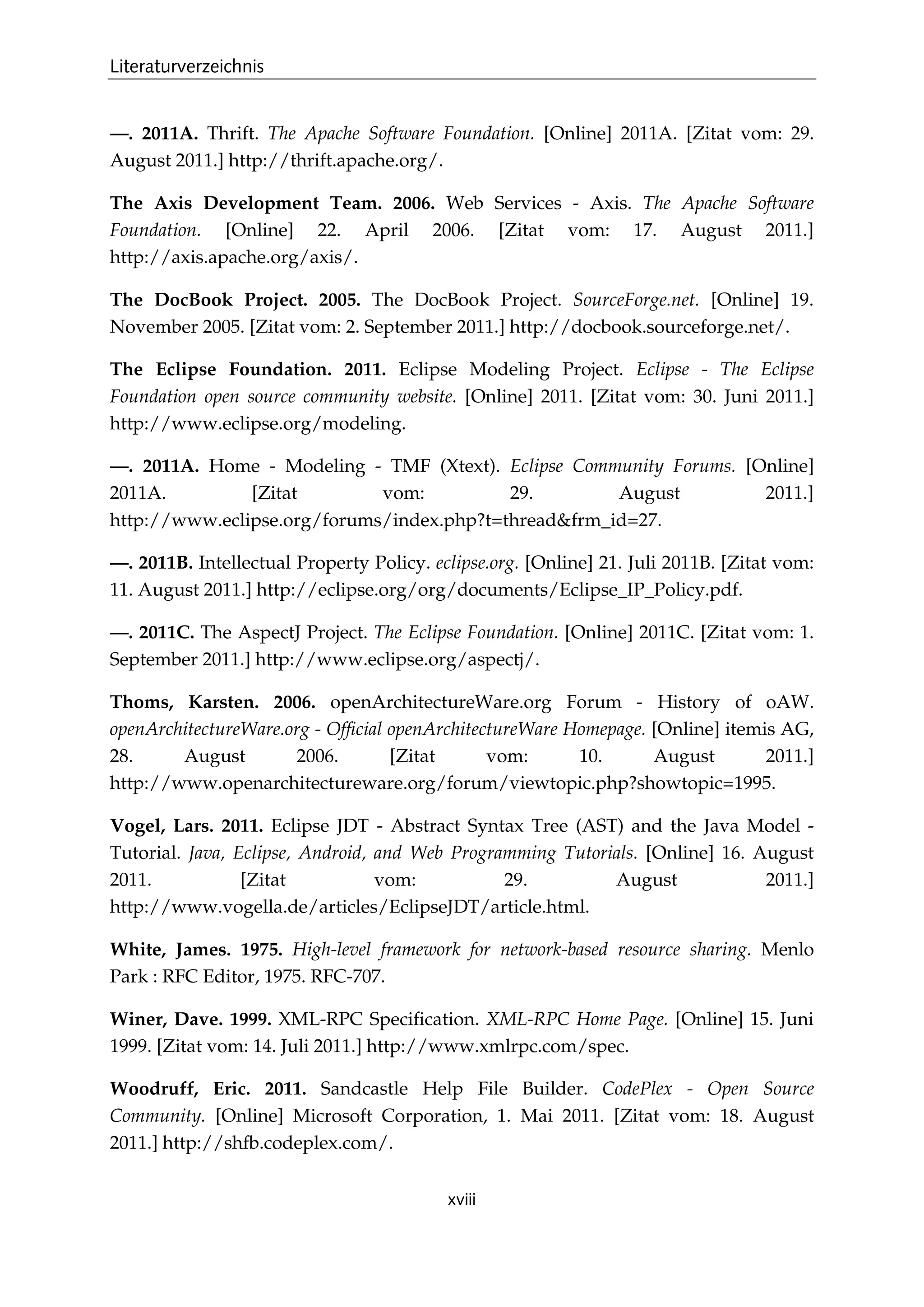 Literaturverzeichnis
xviii
—. 2011A. Thrift. The Apache Software Foundation. [Online] 2011A. [Zitat vom: 29.
August 2011.] http://thrift.apache.org/.
The Axis Development Team. 2006. Web Services - Axis. The Apache Software
Foundation. [Online] 22. April 2006. [Zitat vom: 17. August 2011.]
http://axis.apache.org/axis/.
The DocBook Project. 2005. The DocBook Project. SourceForge.net. [Online] 19.
November 2005. [Zitat vom: 2. September 2011.] http://docbook.sourceforge.net/.
The Eclipse Foundation. 2011. Eclipse Modeling Project. Eclipse - The Eclipse
Foundation open source community website. [Online] 2011. [Zitat vom: 30. Juni 2011.]
http://www.eclipse.org/modeling.
—. 2011A. Home - Modeling - TMF (Xtext). Eclipse Community Forums. [Online]
2011A. [Zitat vom: 29. August 2011.]
http://www.eclipse.org/forums/index.php?t=thread&frm_id=27.
—. 2011B. Intellectual Property Policy. eclipse.org. [Online] 21. Juli 2011B. [Zitat vom:
11. August 2011.] http://eclipse.org/org/documents/Eclipse_IP_Policy.pdf.
—. 2011C. The AspectJ Project. The Eclipse Foundation. [Online] 2011C. [Zitat vom: 1.
September 2011.] http://www.eclipse.org/aspectj/.
Thoms, Karsten. 2006. openArchitectureWare.org Forum - History of oAW.
openArchitectureWare.org - Ofﬁcial openArchitectureWare Homepage. [Online] itemis AG,
28. August 2006. [Zitat vom: 10. August 2011.]
http://www.openarchitectureware.org/forum/viewtopic.php?showtopic=1995.
Vogel, Lars. 2011. Eclipse JDT - Abstract Syntax Tree (AST) and the Java Model -
Tutorial. Java, Eclipse, Android, and Web Programming Tutorials. [Online] 16. August
2011. [Zitat vom: 29. August 2011.]
http://www.vogella.de/articles/EclipseJDT/article.html.
White, James. 1975. High-level framework for network-based resource sharing. Menlo
Park : RFC Editor, 1975. RFC-707.
Winer, Dave. 1999. XML-RPC Speciﬁcation. XML-RPC Home Page. [Online] 15. Juni
1999. [Zitat vom: 14. Juli 2011.] http://www.xmlrpc.com/spec.
Woodruff, Eric. 2011. Sandcastle Help File Builder. CodePlex - Open Source
Community. [Online] Microsoft Corporation, 1. Mai 2011. [Zitat vom: 18. August
2011.] http://shfb.codeplex.com/.
 