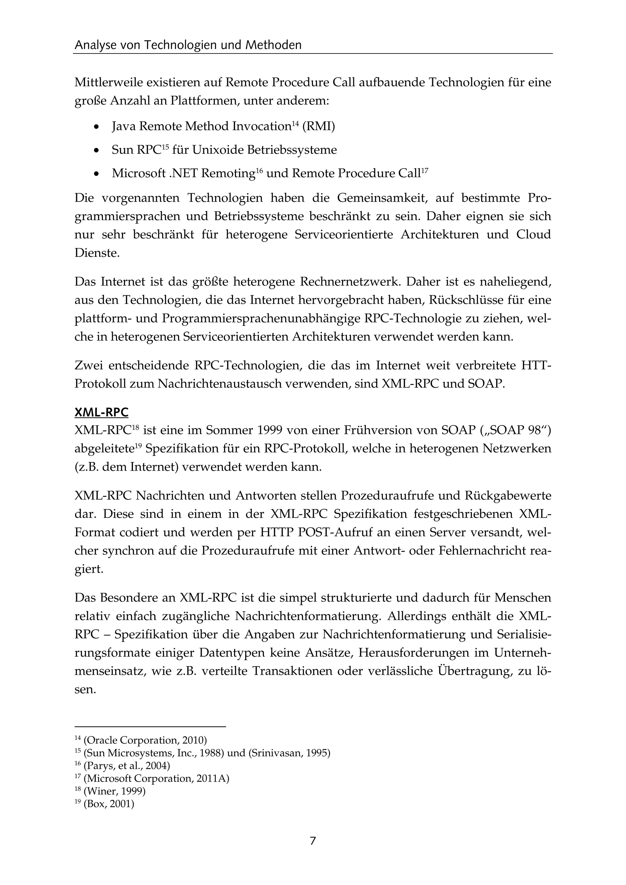 Analyse von Technologien und Methoden
7
Mittlerweile existieren auf Remote Procedure Call aufbauende Technologien für eine
große Anzahl an Plattformen, unter anderem:
• Java Remote Method Invocation14
(RMI)
• Sun RPC15
für Unixoide Betriebssysteme
• Microsoft .NET Remoting16
und Remote Procedure Call17
Die vorgenannten Technologien haben die Gemeinsamkeit, auf bestimmte Pro-
grammiersprachen und Betriebssysteme beschränkt zu sein. Daher eignen sie sich
nur sehr beschränkt für heterogene Serviceorientierte Architekturen und Cloud
Dienste.
Das Internet ist das größte heterogene Rechnernetzwerk. Daher ist es naheliegend,
aus den Technologien, die das Internet hervorgebracht haben, Rückschlüsse für eine
plattform- und Programmiersprachenunabhängige RPC-Technologie zu ziehen, wel-
che in heterogenen Serviceorientierten Architekturen verwendet werden kann.
Zwei entscheidende RPC-Technologien, die das im Internet weit verbreitete HTT-
Protokoll zum Nachrichtenaustausch verwenden, sind XML-RPC und SOAP.
XML-RPC
XML-RPC18
ist eine im Sommer 1999 von einer Frühversion von SOAP („SOAP 98“)
abgeleitete19
Speziﬁkation für ein RPC-Protokoll, welche in heterogenen Netzwerken
(z.B. dem Internet) verwendet werden kann.
XML-RPC Nachrichten und Antworten stellen Prozeduraufrufe und Rückgabewerte
dar. Diese sind in einem in der XML-RPC Speziﬁkation festgeschriebenen XML-
Format codiert und werden per HTTP POST-Aufruf an einen Server versandt, wel-
cher synchron auf die Prozeduraufrufe mit einer Antwort- oder Fehlernachricht rea-
giert.
Das Besondere an XML-RPC ist die simpel strukturierte und dadurch für Menschen
relativ einfach zugängliche Nachrichtenformatierung. Allerdings enthält die XML-
RPC – Speziﬁkation über die Angaben zur Nachrichtenformatierung und Serialisie-
rungsformate einiger Datentypen keine Ansätze, Herausforderungen im Unterneh-
menseinsatz, wie z.B. verteilte Transaktionen oder verlässliche Übertragung, zu lö-
sen.
14
(Oracle Corporation, 2010)
15
(Sun Microsystems, Inc., 1988) und (Srinivasan, 1995)
16
(Parys, et al., 2004)
17
(Microsoft Corporation, 2011A)
18
(Winer, 1999)
19
(Box, 2001)
 
