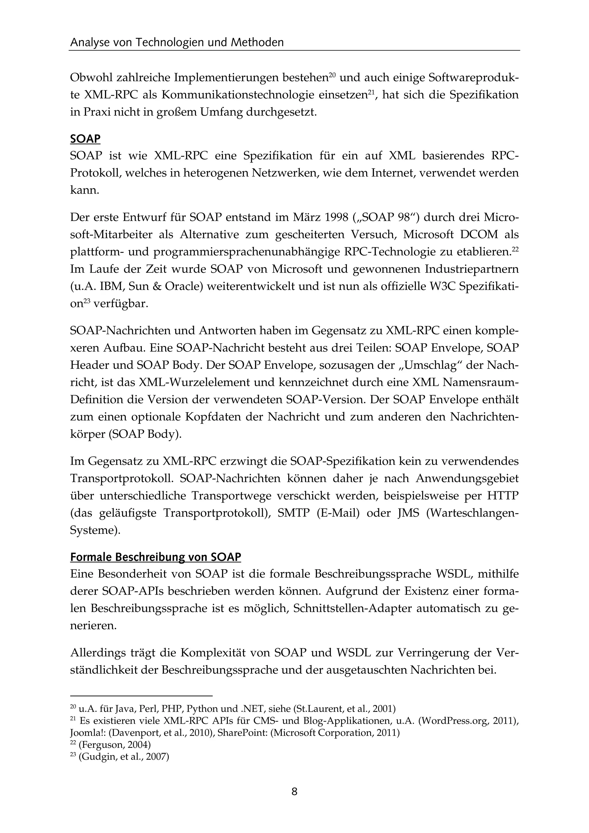 Analyse von Technologien und Methoden
8
Obwohl zahlreiche Implementierungen bestehen20
und auch einige Softwareproduk-
te XML-RPC als Kommunikationstechnologie einsetzen21
, hat sich die Speziﬁkation
in Praxi nicht in großem Umfang durchgesetzt.
SOAP
SOAP ist wie XML-RPC eine Speziﬁkation für ein auf XML basierendes RPC-
Protokoll, welches in heterogenen Netzwerken, wie dem Internet, verwendet werden
kann.
Der erste Entwurf für SOAP entstand im März 1998 („SOAP 98“) durch drei Micro-
soft-Mitarbeiter als Alternative zum gescheiterten Versuch, Microsoft DCOM als
plattform- und programmiersprachenunabhängige RPC-Technologie zu etablieren.22
Im Laufe der Zeit wurde SOAP von Microsoft und gewonnenen Industriepartnern
(u.A. IBM, Sun & Oracle) weiterentwickelt und ist nun als ofﬁzielle W3C Speziﬁkati-
on23
verfügbar.
SOAP-Nachrichten und Antworten haben im Gegensatz zu XML-RPC einen komple-
xeren Aufbau. Eine SOAP-Nachricht besteht aus drei Teilen: SOAP Envelope, SOAP
Header und SOAP Body. Der SOAP Envelope, sozusagen der „Umschlag“ der Nach-
richt, ist das XML-Wurzelelement und kennzeichnet durch eine XML Namensraum-
Deﬁnition die Version der verwendeten SOAP-Version. Der SOAP Envelope enthält
zum einen optionale Kopfdaten der Nachricht und zum anderen den Nachrichten-
körper (SOAP Body).
Im Gegensatz zu XML-RPC erzwingt die SOAP-Speziﬁkation kein zu verwendendes
Transportprotokoll. SOAP-Nachrichten können daher je nach Anwendungsgebiet
über unterschiedliche Transportwege verschickt werden, beispielsweise per HTTP
(das geläuﬁgste Transportprotokoll), SMTP (E-Mail) oder JMS (Warteschlangen-
Systeme).
Formale Beschreibung von SOAP
Eine Besonderheit von SOAP ist die formale Beschreibungssprache WSDL, mithilfe
derer SOAP-APIs beschrieben werden können. Aufgrund der Existenz einer forma-
len Beschreibungssprache ist es möglich, Schnittstellen-Adapter automatisch zu ge-
nerieren.
Allerdings trägt die Komplexität von SOAP und WSDL zur Verringerung der Ver-
ständlichkeit der Beschreibungssprache und der ausgetauschten Nachrichten bei.
20
u.A. für Java, Perl, PHP, Python und .NET, siehe (St.Laurent, et al., 2001)
21
Es existieren viele XML-RPC APIs für CMS- und Blog-Applikationen, u.A. (WordPress.org, 2011),
Joomla!: (Davenport, et al., 2010), SharePoint: (Microsoft Corporation, 2011)
22
(Ferguson, 2004)
23
(Gudgin, et al., 2007)
 