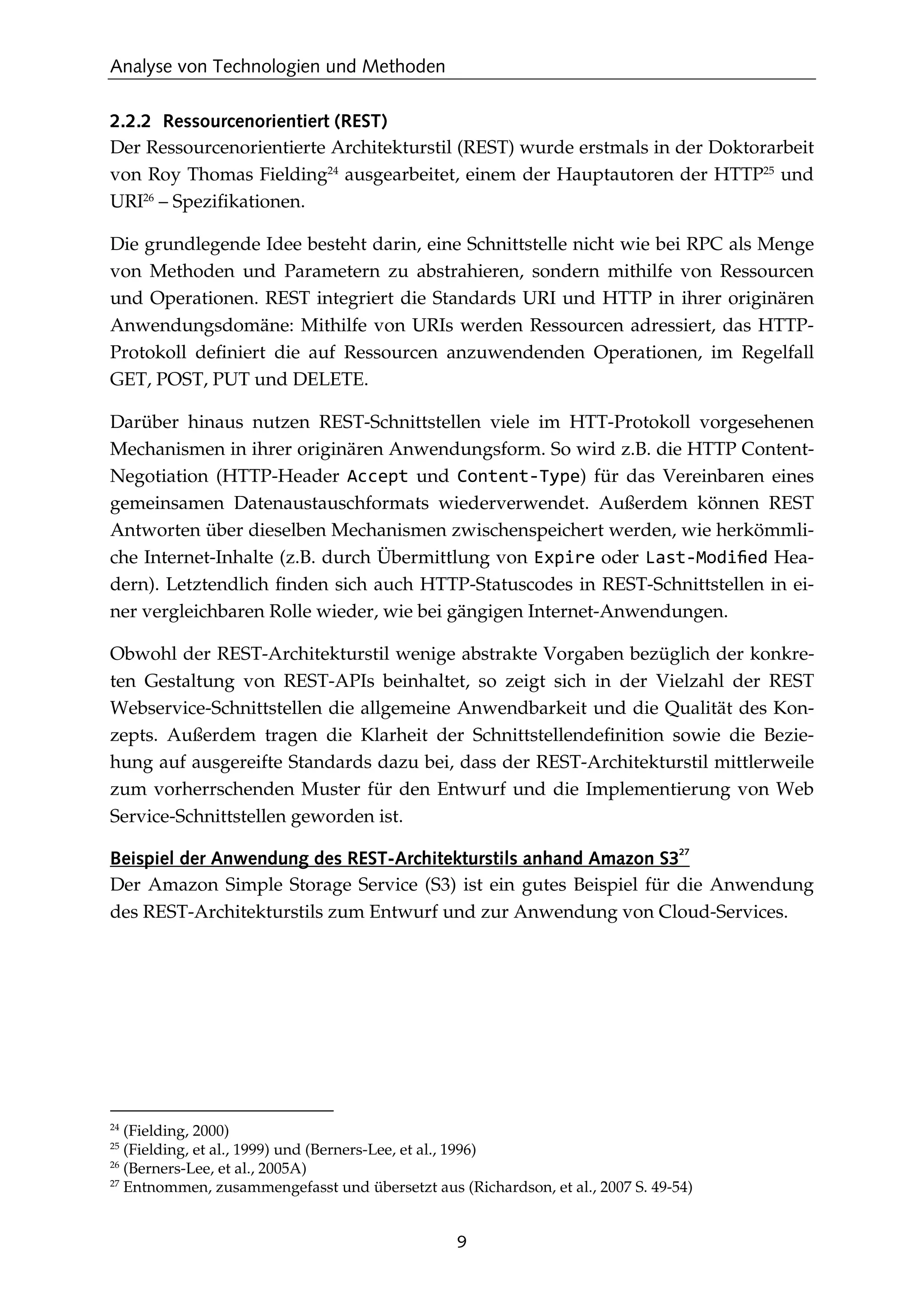 Analyse von Technologien und Methoden
9
2.2.2 Ressourcenorientiert (REST)
Der Ressourcenorientierte Architekturstil (REST) wurde erstmals in der Doktorarbeit
von Roy Thomas Fielding24
ausgearbeitet, einem der Hauptautoren der HTTP25
und
URI26
– Speziﬁkationen.
Die grundlegende Idee besteht darin, eine Schnittstelle nicht wie bei RPC als Menge
von Methoden und Parametern zu abstrahieren, sondern mithilfe von Ressourcen
und Operationen. REST integriert die Standards URI und HTTP in ihrer originären
Anwendungsdomäne: Mithilfe von URIs werden Ressourcen adressiert, das HTTP-
Protokoll deﬁniert die auf Ressourcen anzuwendenden Operationen, im Regelfall
GET, POST, PUT und DELETE.
Darüber hinaus nutzen REST-Schnittstellen viele im HTT-Protokoll vorgesehenen
Mechanismen in ihrer originären Anwendungsform. So wird z.B. die HTTP Content-
Negotiation (HTTP-Header Accept und Content-Type) für das Vereinbaren eines
gemeinsamen Datenaustauschformats wiederverwendet. Außerdem können REST
Antworten über dieselben Mechanismen zwischenspeichert werden, wie herkömmli-
che Internet-Inhalte (z.B. durch Übermittlung von Expire oder Last-Modiﬁed Hea-
dern). Letztendlich ﬁnden sich auch HTTP-Statuscodes in REST-Schnittstellen in ei-
ner vergleichbaren Rolle wieder, wie bei gängigen Internet-Anwendungen.
Obwohl der REST-Architekturstil wenige abstrakte Vorgaben bezüglich der konkre-
ten Gestaltung von REST-APIs beinhaltet, so zeigt sich in der Vielzahl der REST
Webservice-Schnittstellen die allgemeine Anwendbarkeit und die Qualität des Kon-
zepts. Außerdem tragen die Klarheit der Schnittstellendeﬁnition sowie die Bezie-
hung auf ausgereifte Standards dazu bei, dass der REST-Architekturstil mittlerweile
zum vorherrschenden Muster für den Entwurf und die Implementierung von Web
Service-Schnittstellen geworden ist.
Beispiel der Anwendung des REST-Architekturstils anhand Amazon S3
27
Der Amazon Simple Storage Service (S3) ist ein gutes Beispiel für die Anwendung
des REST-Architekturstils zum Entwurf und zur Anwendung von Cloud-Services.
24
(Fielding, 2000)
25
(Fielding, et al., 1999) und (Berners-Lee, et al., 1996)
26
(Berners-Lee, et al., 2005A)
27
Entnommen, zusammengefasst und übersetzt aus (Richardson, et al., 2007 S. 49-54)
 