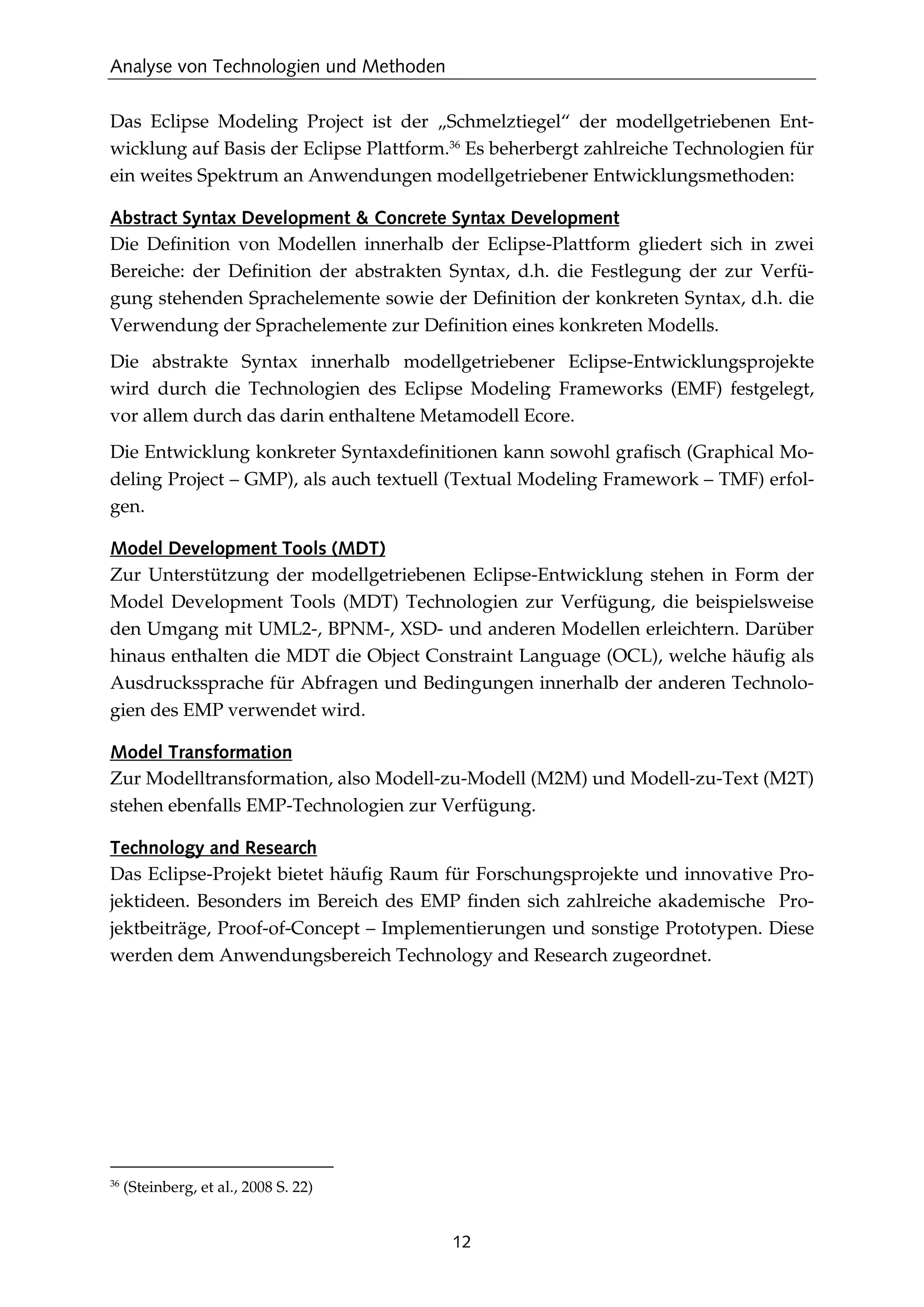 Analyse von Technologien und Methoden
12
Das Eclipse Modeling Project ist der „Schmelztiegel“ der modellgetriebenen Ent-
wicklung auf Basis der Eclipse Plattform.36
Es beherbergt zahlreiche Technologien für
ein weites Spektrum an Anwendungen modellgetriebener Entwicklungsmethoden:
Abstract Syntax Development & Concrete Syntax Development
Die Deﬁnition von Modellen innerhalb der Eclipse-Plattform gliedert sich in zwei
Bereiche: der Deﬁnition der abstrakten Syntax, d.h. die Festlegung der zur Verfü-
gung stehenden Sprachelemente sowie der Deﬁnition der konkreten Syntax, d.h. die
Verwendung der Sprachelemente zur Deﬁnition eines konkreten Modells.
Die abstrakte Syntax innerhalb modellgetriebener Eclipse-Entwicklungsprojekte
wird durch die Technologien des Eclipse Modeling Frameworks (EMF) festgelegt,
vor allem durch das darin enthaltene Metamodell Ecore.
Die Entwicklung konkreter Syntaxdeﬁnitionen kann sowohl graﬁsch (Graphical Mo-
deling Project – GMP), als auch textuell (Textual Modeling Framework – TMF) erfol-
gen.
Model Development Tools (MDT)
Zur Unterstützung der modellgetriebenen Eclipse-Entwicklung stehen in Form der
Model Development Tools (MDT) Technologien zur Verfügung, die beispielsweise
den Umgang mit UML2-, BPNM-, XSD- und anderen Modellen erleichtern. Darüber
hinaus enthalten die MDT die Object Constraint Language (OCL), welche häuﬁg als
Ausdruckssprache für Abfragen und Bedingungen innerhalb der anderen Technolo-
gien des EMP verwendet wird.
Model Transformation
Zur Modelltransformation, also Modell-zu-Modell (M2M) und Modell-zu-Text (M2T)
stehen ebenfalls EMP-Technologien zur Verfügung.
Technology and Research
Das Eclipse-Projekt bietet häuﬁg Raum für Forschungsprojekte und innovative Pro-
jektideen. Besonders im Bereich des EMP ﬁnden sich zahlreiche akademische Pro-
jektbeiträge, Proof-of-Concept – Implementierungen und sonstige Prototypen. Diese
werden dem Anwendungsbereich Technology and Research zugeordnet.
36
(Steinberg, et al., 2008 S. 22)
 