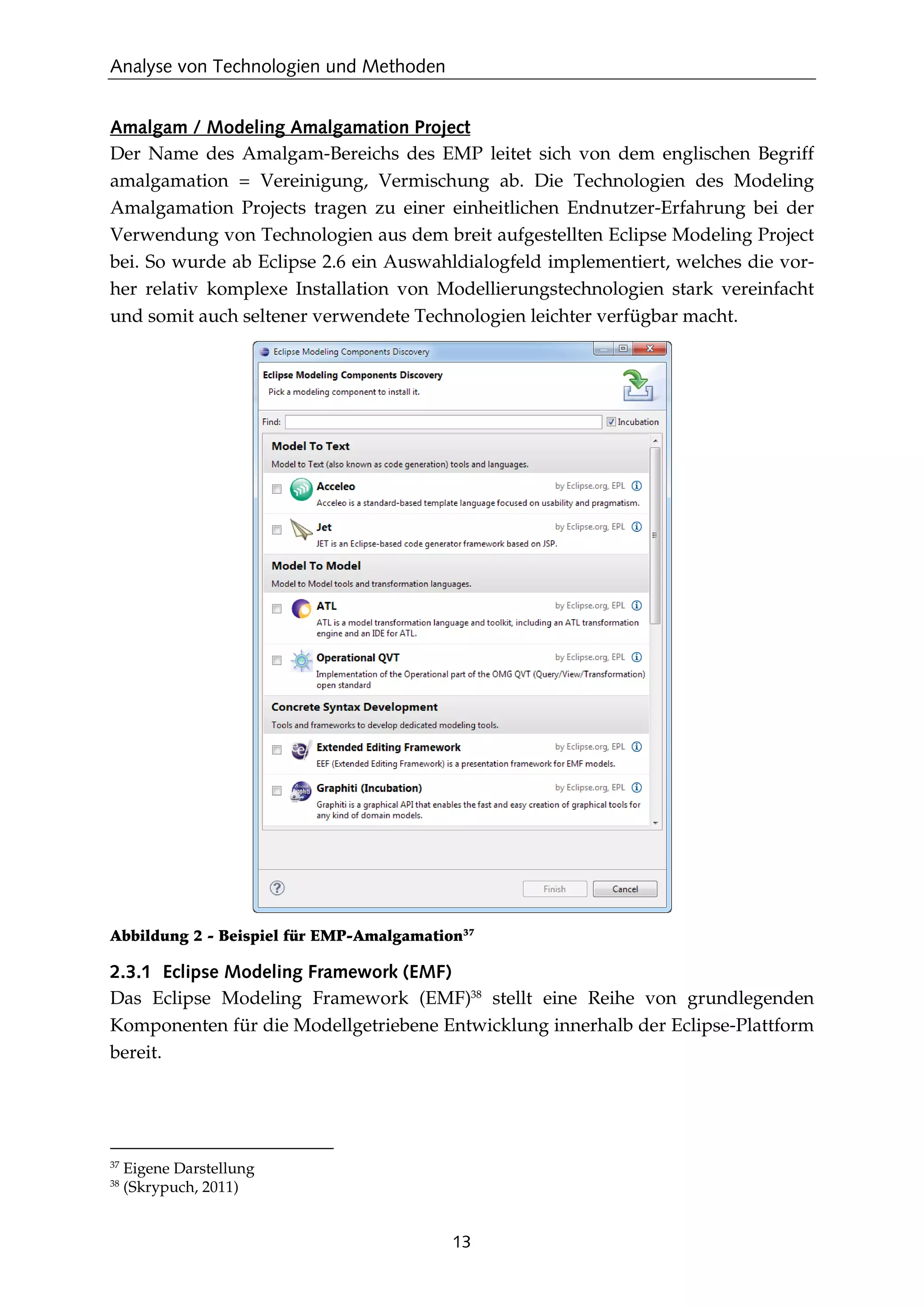 Analyse von Technologien und Methoden
13
Amalgam / Modeling Amalgamation Project
Der Name des Amalgam-Bereichs des EMP leitet sich von dem englischen Begriff
amalgamation = Vereinigung, Vermischung ab. Die Technologien des Modeling
Amalgamation Projects tragen zu einer einheitlichen Endnutzer-Erfahrung bei der
Verwendung von Technologien aus dem breit aufgestellten Eclipse Modeling Project
bei. So wurde ab Eclipse 2.6 ein Auswahldialogfeld implementiert, welches die vor-
her relativ komplexe Installation von Modellierungstechnologien stark vereinfacht
und somit auch seltener verwendete Technologien leichter verfügbar macht.
Abbildung 2 - Beispiel für EMP-Amalgamation37
2.3.1 Eclipse Modeling Framework (EMF)
Das Eclipse Modeling Framework (EMF)38
stellt eine Reihe von grundlegenden
Komponenten für die Modellgetriebene Entwicklung innerhalb der Eclipse-Plattform
bereit.
37
Eigene Darstellung
38
(Skrypuch, 2011)
 