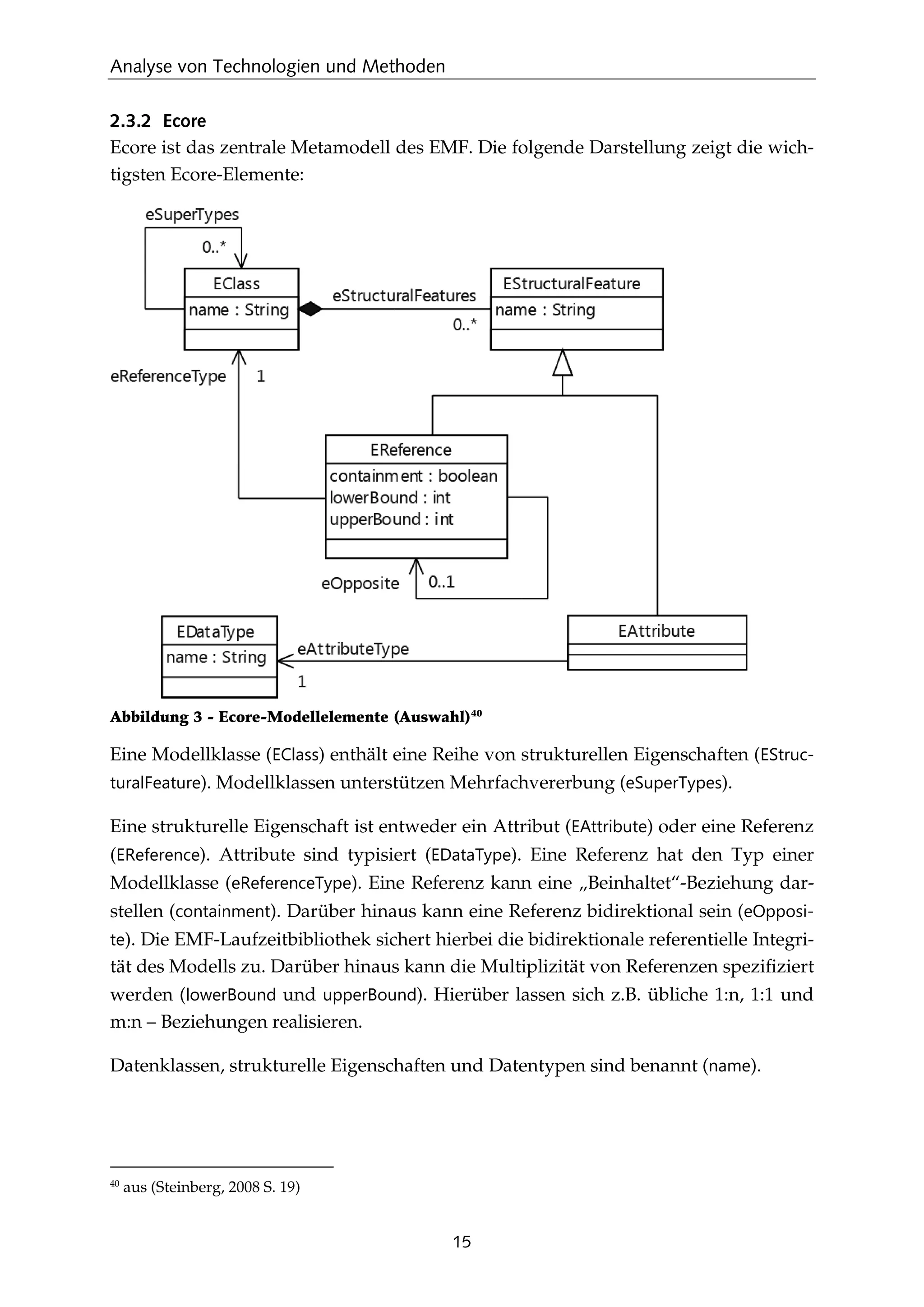 Analyse von Technologien und Methoden
15
2.3.2 Ecore
Ecore ist das zentrale Metamodell des EMF. Die folgende Darstellung zeigt die wich-
tigsten Ecore-Elemente:
Abbildung 3 - Ecore-Modellelemente (Auswahl)40
Eine Modellklasse (EClass) enthält eine Reihe von strukturellen Eigenschaften (EStruc-
turalFeature). Modellklassen unterstützen Mehrfachvererbung (eSuperTypes).
Eine strukturelle Eigenschaft ist entweder ein Attribut (EAttribute) oder eine Referenz
(EReference). Attribute sind typisiert (EDataType). Eine Referenz hat den Typ einer
Modellklasse (eReferenceType). Eine Referenz kann eine „Beinhaltet“-Beziehung dar-
stellen (containment). Darüber hinaus kann eine Referenz bidirektional sein (eOpposi-
te). Die EMF-Laufzeitbibliothek sichert hierbei die bidirektionale referentielle Integri-
tät des Modells zu. Darüber hinaus kann die Multiplizität von Referenzen speziﬁziert
werden (lowerBound und upperBound). Hierüber lassen sich z.B. übliche 1:n, 1:1 und
m:n – Beziehungen realisieren.
Datenklassen, strukturelle Eigenschaften und Datentypen sind benannt (name).
40
aus (Steinberg, 2008 S. 19)
 