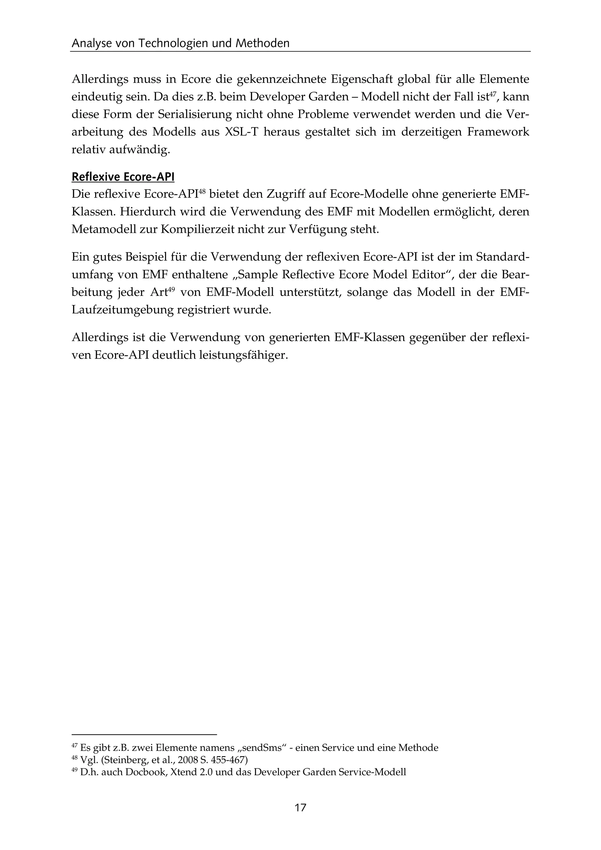 Analyse von Technologien und Methoden
17
Allerdings muss in Ecore die gekennzeichnete Eigenschaft global für alle Elemente
eindeutig sein. Da dies z.B. beim Developer Garden – Modell nicht der Fall ist47
, kann
diese Form der Serialisierung nicht ohne Probleme verwendet werden und die Ver-
arbeitung des Modells aus XSL-T heraus gestaltet sich im derzeitigen Framework
relativ aufwändig.
Reflexive Ecore-API
Die reﬂexive Ecore-API48
bietet den Zugriff auf Ecore-Modelle ohne generierte EMF-
Klassen. Hierdurch wird die Verwendung des EMF mit Modellen ermöglicht, deren
Metamodell zur Kompilierzeit nicht zur Verfügung steht.
Ein gutes Beispiel für die Verwendung der reﬂexiven Ecore-API ist der im Standard-
umfang von EMF enthaltene „Sample Reﬂective Ecore Model Editor“, der die Bear-
beitung jeder Art49
von EMF-Modell unterstützt, solange das Modell in der EMF-
Laufzeitumgebung registriert wurde.
Allerdings ist die Verwendung von generierten EMF-Klassen gegenüber der reﬂexi-
ven Ecore-API deutlich leistungsfähiger.
47
Es gibt z.B. zwei Elemente namens „sendSms“ - einen Service und eine Methode
48
Vgl. (Steinberg, et al., 2008 S. 455-467)
49
D.h. auch Docbook, Xtend 2.0 und das Developer Garden Service-Modell
 