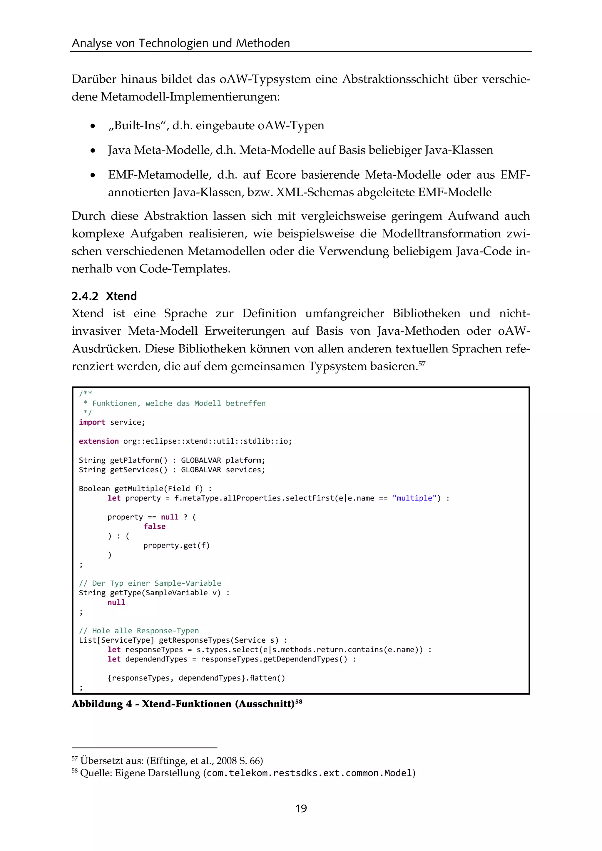 Analyse von Technologien und Methoden
19
Darüber hinaus bildet das oAW-Typsystem eine Abstraktionsschicht über verschie-
dene Metamodell-Implementierungen:
• „Built-Ins“, d.h. eingebaute oAW-Typen
• Java Meta-Modelle, d.h. Meta-Modelle auf Basis beliebiger Java-Klassen
• EMF-Metamodelle, d.h. auf Ecore basierende Meta-Modelle oder aus EMF-
annotierten Java-Klassen, bzw. XML-Schemas abgeleitete EMF-Modelle
Durch diese Abstraktion lassen sich mit vergleichsweise geringem Aufwand auch
komplexe Aufgaben realisieren, wie beispielsweise die Modelltransformation zwi-
schen verschiedenen Metamodellen oder die Verwendung beliebigem Java-Code in-
nerhalb von Code-Templates.
2.4.2 Xtend
Xtend ist eine Sprache zur Deﬁnition umfangreicher Bibliotheken und nicht-
invasiver Meta-Modell Erweiterungen auf Basis von Java-Methoden oder oAW-
Ausdrücken. Diese Bibliotheken können von allen anderen textuellen Sprachen refe-
renziert werden, die auf dem gemeinsamen Typsystem basieren.57
/**
* Funktionen, welche das Modell betreffen
*/
import service;
extension org::eclipse::xtend::util::stdlib::io;
String getPlatform() : GLOBALVAR platform;
String getServices() : GLOBALVAR services;
Boolean getMultiple(Field f) :
let property = f.metaType.allProperties.selectFirst(e|e.name == "multiple") :
property == null ? (
false
) : (
property.get(f)
)
;
// Der Typ einer Sample-Variable
String getType(SampleVariable v) :
null
;
// Hole alle Response-Typen
List[ServiceType] getResponseTypes(Service s) :
let responseTypes = s.types.select(e|s.methods.return.contains(e.name)) :
let dependendTypes = responseTypes.getDependendTypes() :
{responseTypes, dependendTypes}.ﬂatten()
;
Abbildung 4 - Xtend-Funktionen (Ausschnitt)58
57
Übersetzt aus: (Efftinge, et al., 2008 S. 66)
58
Quelle: Eigene Darstellung (com.telekom.restsdks.ext.common.Model)
 