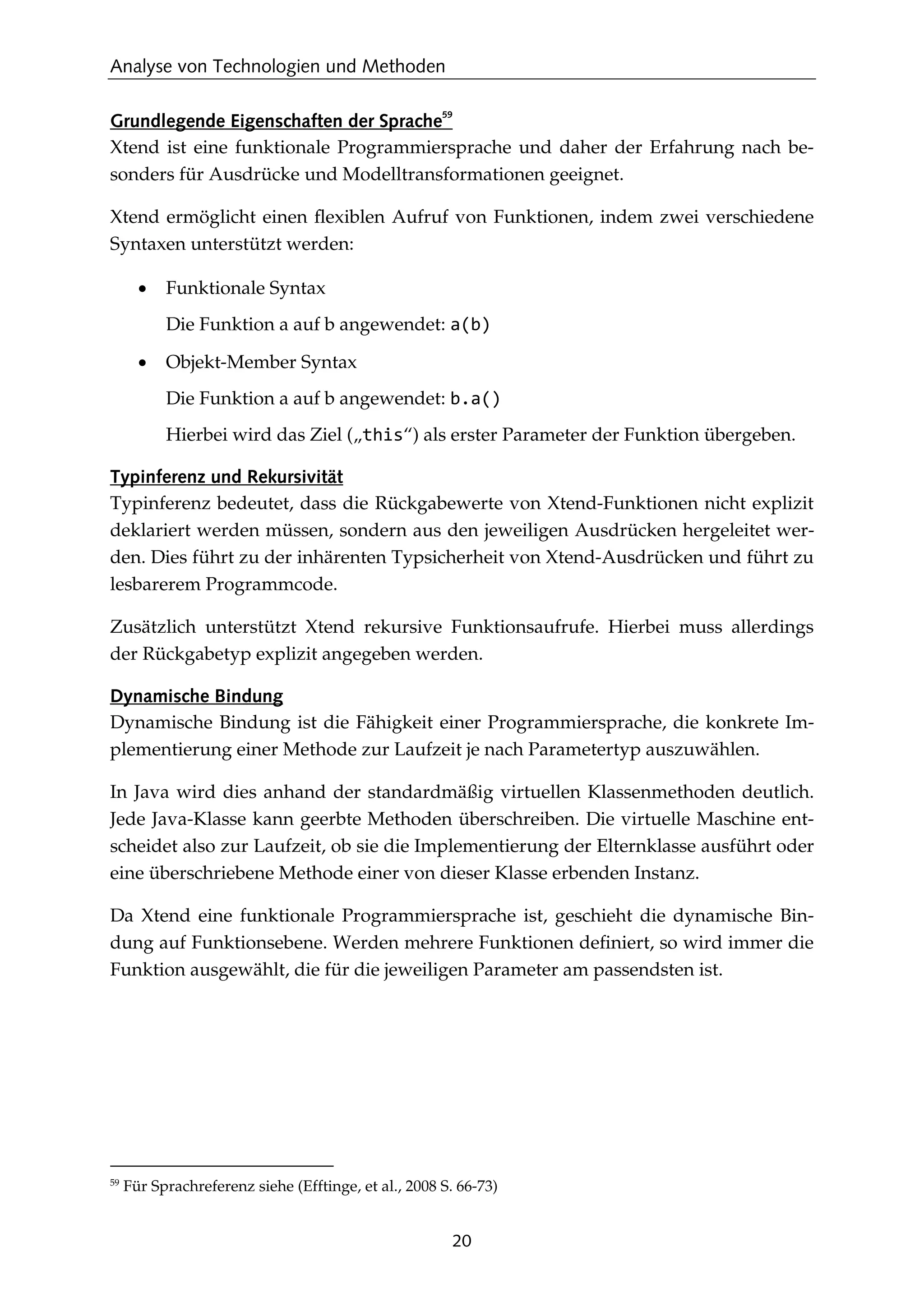 Analyse von Technologien und Methoden
20
Grundlegende Eigenschaften der Sprache
59
Xtend ist eine funktionale Programmiersprache und daher der Erfahrung nach be-
sonders für Ausdrücke und Modelltransformationen geeignet.
Xtend ermöglicht einen ﬂexiblen Aufruf von Funktionen, indem zwei verschiedene
Syntaxen unterstützt werden:
• Funktionale Syntax
Die Funktion a auf b angewendet: a(b)
• Objekt-Member Syntax
Die Funktion a auf b angewendet: b.a()
Hierbei wird das Ziel („this“) als erster Parameter der Funktion übergeben.
Typinferenz und Rekursivität
Typinferenz bedeutet, dass die Rückgabewerte von Xtend-Funktionen nicht explizit
deklariert werden müssen, sondern aus den jeweiligen Ausdrücken hergeleitet wer-
den. Dies führt zu der inhärenten Typsicherheit von Xtend-Ausdrücken und führt zu
lesbarerem Programmcode.
Zusätzlich unterstützt Xtend rekursive Funktionsaufrufe. Hierbei muss allerdings
der Rückgabetyp explizit angegeben werden.
Dynamische Bindung
Dynamische Bindung ist die Fähigkeit einer Programmiersprache, die konkrete Im-
plementierung einer Methode zur Laufzeit je nach Parametertyp auszuwählen.
In Java wird dies anhand der standardmäßig virtuellen Klassenmethoden deutlich.
Jede Java-Klasse kann geerbte Methoden überschreiben. Die virtuelle Maschine ent-
scheidet also zur Laufzeit, ob sie die Implementierung der Elternklasse ausführt oder
eine überschriebene Methode einer von dieser Klasse erbenden Instanz.
Da Xtend eine funktionale Programmiersprache ist, geschieht die dynamische Bin-
dung auf Funktionsebene. Werden mehrere Funktionen deﬁniert, so wird immer die
Funktion ausgewählt, die für die jeweiligen Parameter am passendsten ist.
59
Für Sprachreferenz siehe (Efftinge, et al., 2008 S. 66-73)
 