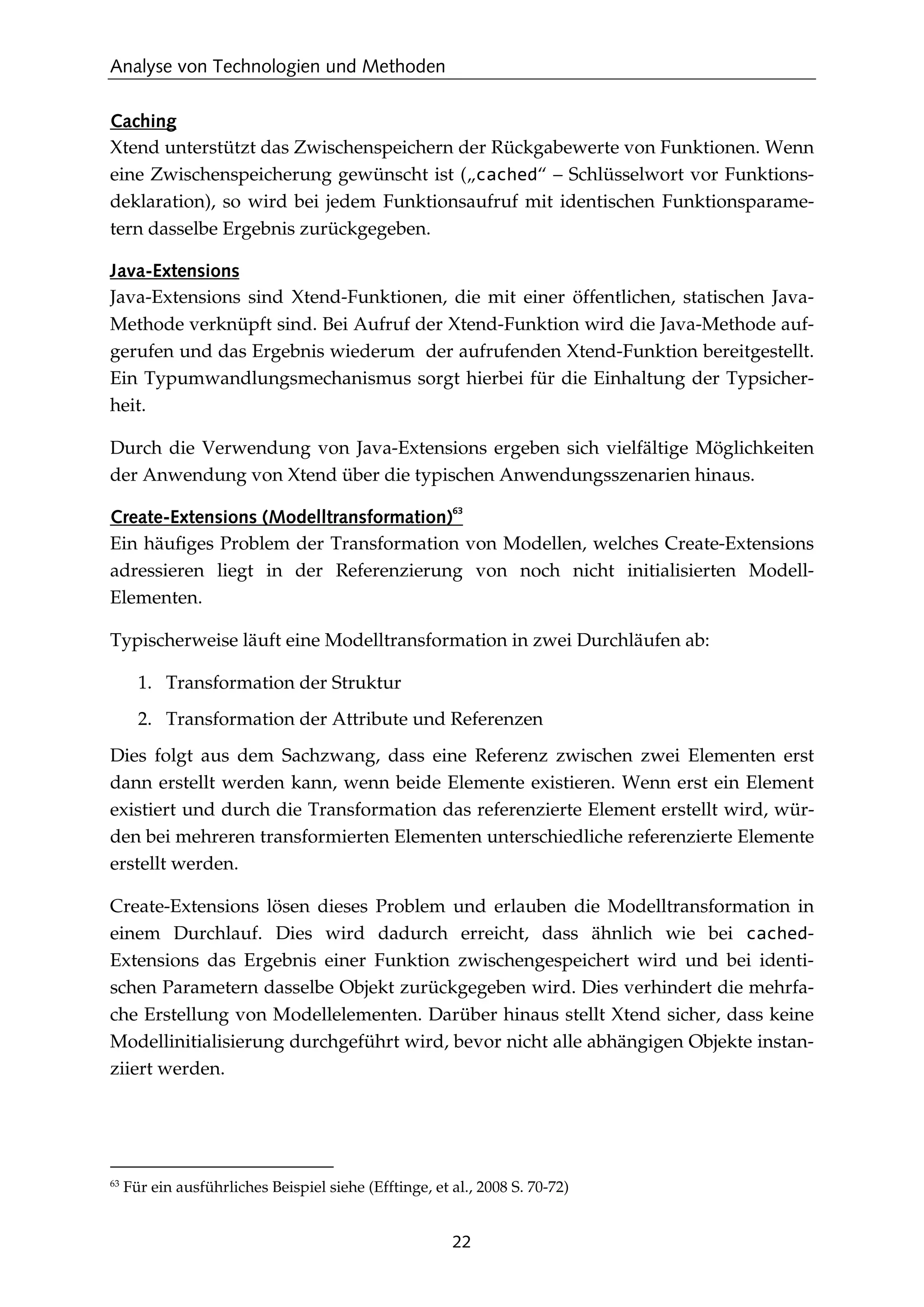 Analyse von Technologien und Methoden
22
Caching
Xtend unterstützt das Zwischenspeichern der Rückgabewerte von Funktionen. Wenn
eine Zwischenspeicherung gewünscht ist („cached“ – Schlüsselwort vor Funktions-
deklaration), so wird bei jedem Funktionsaufruf mit identischen Funktionsparame-
tern dasselbe Ergebnis zurückgegeben.
Java-Extensions
Java-Extensions sind Xtend-Funktionen, die mit einer öffentlichen, statischen Java-
Methode verknüpft sind. Bei Aufruf der Xtend-Funktion wird die Java-Methode auf-
gerufen und das Ergebnis wiederum der aufrufenden Xtend-Funktion bereitgestellt.
Ein Typumwandlungsmechanismus sorgt hierbei für die Einhaltung der Typsicher-
heit.
Durch die Verwendung von Java-Extensions ergeben sich vielfältige Möglichkeiten
der Anwendung von Xtend über die typischen Anwendungsszenarien hinaus.
Create-Extensions (Modelltransformation)
63
Ein häuﬁges Problem der Transformation von Modellen, welches Create-Extensions
adressieren liegt in der Referenzierung von noch nicht initialisierten Modell-
Elementen.
Typischerweise läuft eine Modelltransformation in zwei Durchläufen ab:
1. Transformation der Struktur
2. Transformation der Attribute und Referenzen
Dies folgt aus dem Sachzwang, dass eine Referenz zwischen zwei Elementen erst
dann erstellt werden kann, wenn beide Elemente existieren. Wenn erst ein Element
existiert und durch die Transformation das referenzierte Element erstellt wird, wür-
den bei mehreren transformierten Elementen unterschiedliche referenzierte Elemente
erstellt werden.
Create-Extensions lösen dieses Problem und erlauben die Modelltransformation in
einem Durchlauf. Dies wird dadurch erreicht, dass ähnlich wie bei cached-
Extensions das Ergebnis einer Funktion zwischengespeichert wird und bei identi-
schen Parametern dasselbe Objekt zurückgegeben wird. Dies verhindert die mehrfa-
che Erstellung von Modellelementen. Darüber hinaus stellt Xtend sicher, dass keine
Modellinitialisierung durchgeführt wird, bevor nicht alle abhängigen Objekte instan-
ziiert werden.
63
Für ein ausführliches Beispiel siehe (Efftinge, et al., 2008 S. 70-72)
 