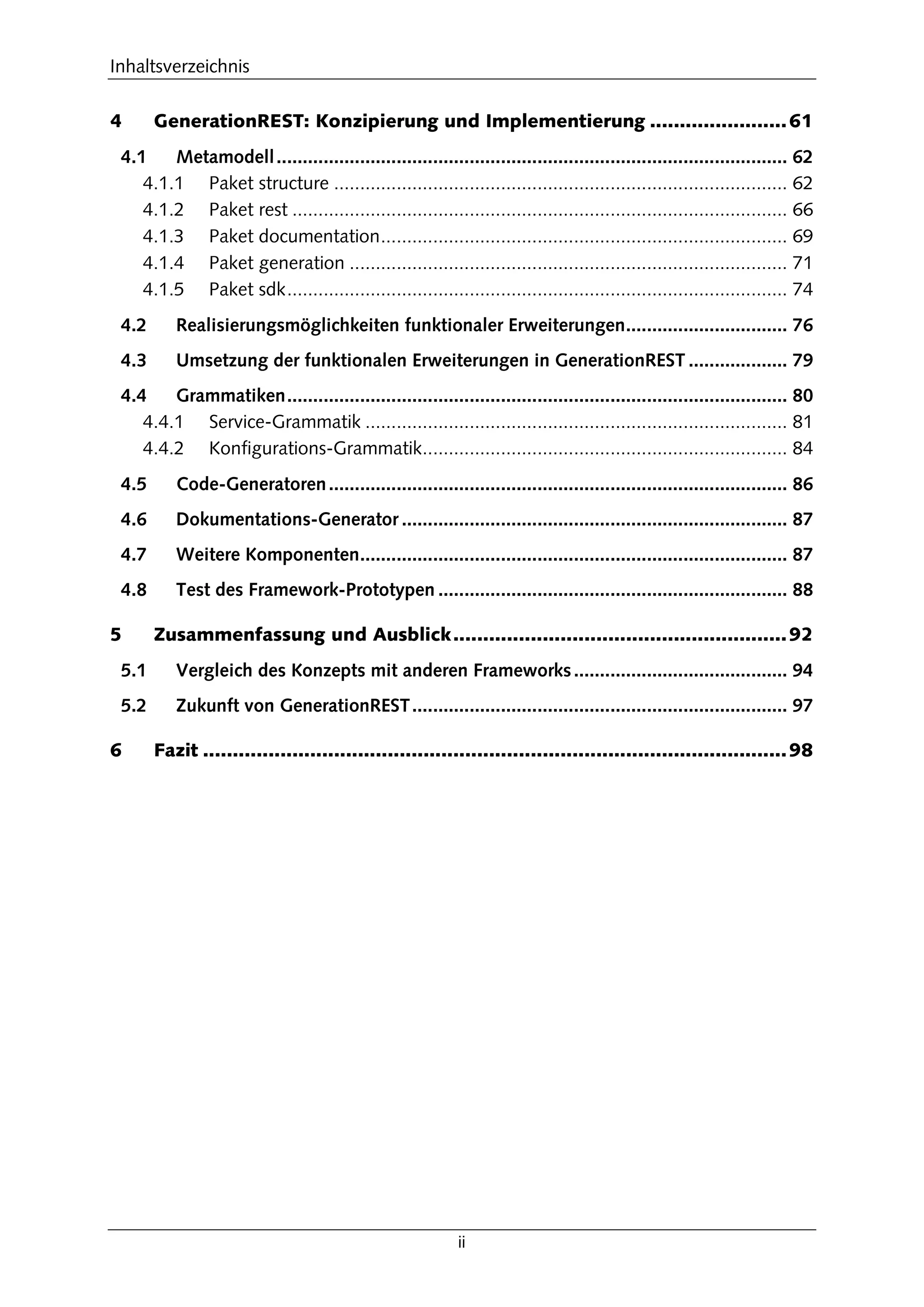 Inhaltsverzeichnis
ii
4 GenerationREST: Konzipierung und Implementierung .......................61
4.1 Metamodell.................................................................................................. 62
4.1.1 Paket structure ....................................................................................... 62
4.1.2 Paket rest ............................................................................................... 66
4.1.3 Paket documentation.............................................................................. 69
4.1.4 Paket generation .................................................................................... 71
4.1.5 Paket sdk................................................................................................ 74
4.2 Realisierungsmöglichkeiten funktionaler Erweiterungen............................... 76
4.3 Umsetzung der funktionalen Erweiterungen in GenerationREST ................... 79
4.4 Grammatiken................................................................................................ 80
4.4.1 Service-Grammatik ................................................................................. 81
4.4.2 Konfigurations-Grammatik...................................................................... 84
4.5 Code-Generatoren........................................................................................ 86
4.6 Dokumentations-Generator .......................................................................... 87
4.7 Weitere Komponenten.................................................................................. 87
4.8 Test des Framework-Prototypen ................................................................... 88
5 Zusammenfassung und Ausblick........................................................92
5.1 Vergleich des Konzepts mit anderen Frameworks......................................... 94
5.2 Zukunft von GenerationREST........................................................................ 97
6 Fazit ..................................................................................................98
 