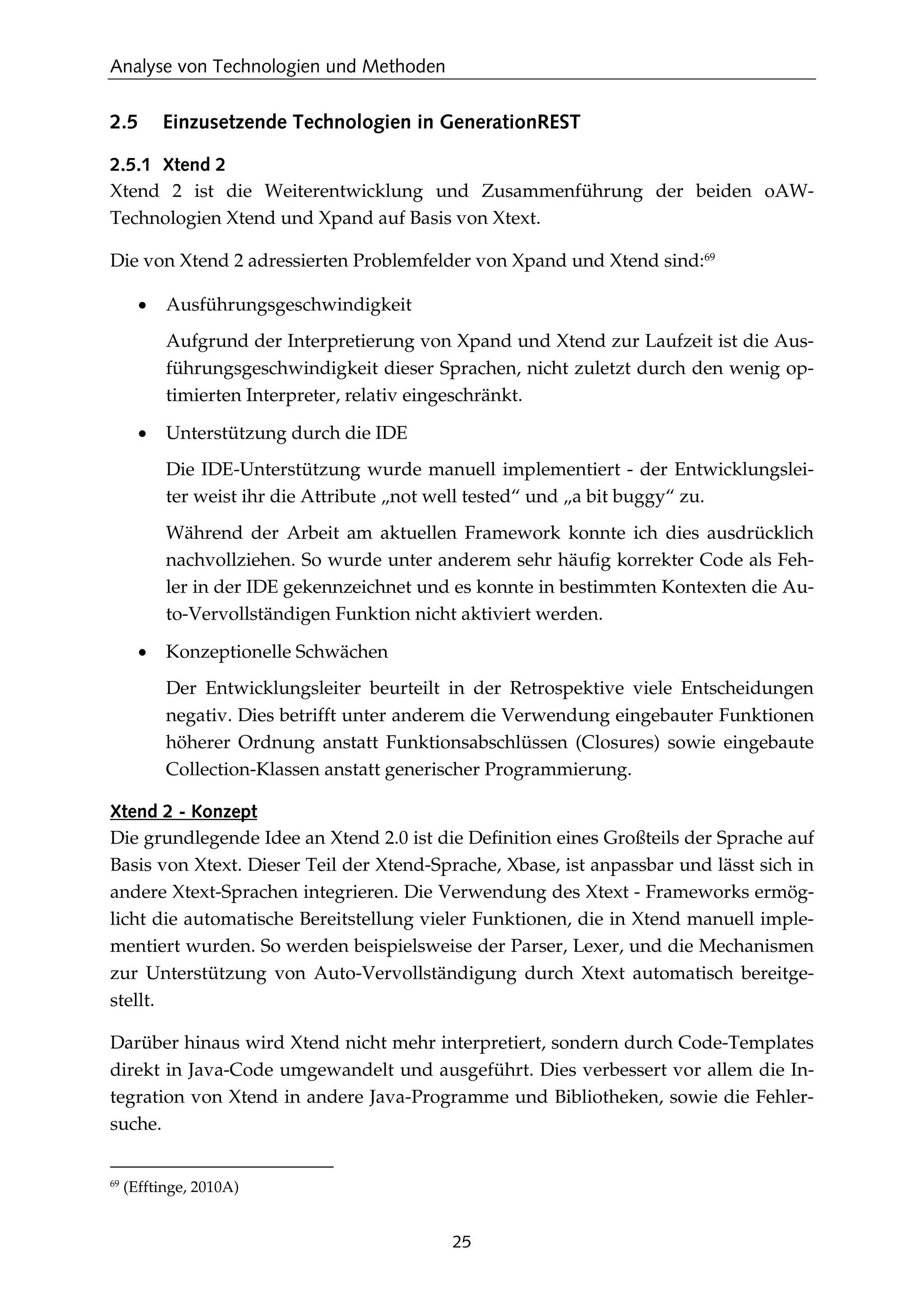Analyse von Technologien und Methoden
25
2.5 Einzusetzende Technologien in GenerationREST
2.5.1 Xtend 2
Xtend 2 ist die Weiterentwicklung und Zusammenführung der beiden oAW-
Technologien Xtend und Xpand auf Basis von Xtext.
Die von Xtend 2 adressierten Problemfelder von Xpand und Xtend sind:69
• Ausführungsgeschwindigkeit
Aufgrund der Interpretierung von Xpand und Xtend zur Laufzeit ist die Aus-
führungsgeschwindigkeit dieser Sprachen, nicht zuletzt durch den wenig op-
timierten Interpreter, relativ eingeschränkt.
• Unterstützung durch die IDE
Die IDE-Unterstützung wurde manuell implementiert - der Entwicklungslei-
ter weist ihr die Attribute „not well tested“ und „a bit buggy“ zu.
Während der Arbeit am aktuellen Framework konnte ich dies ausdrücklich
nachvollziehen. So wurde unter anderem sehr häuﬁg korrekter Code als Feh-
ler in der IDE gekennzeichnet und es konnte in bestimmten Kontexten die Au-
to-Vervollständigen Funktion nicht aktiviert werden.
• Konzeptionelle Schwächen
Der Entwicklungsleiter beurteilt in der Retrospektive viele Entscheidungen
negativ. Dies betrifft unter anderem die Verwendung eingebauter Funktionen
höherer Ordnung anstatt Funktionsabschlüssen (Closures) sowie eingebaute
Collection-Klassen anstatt generischer Programmierung.
Xtend 2 - Konzept
Die grundlegende Idee an Xtend 2.0 ist die Deﬁnition eines Großteils der Sprache auf
Basis von Xtext. Dieser Teil der Xtend-Sprache, Xbase, ist anpassbar und lässt sich in
andere Xtext-Sprachen integrieren. Die Verwendung des Xtext - Frameworks ermög-
licht die automatische Bereitstellung vieler Funktionen, die in Xtend manuell imple-
mentiert wurden. So werden beispielsweise der Parser, Lexer, und die Mechanismen
zur Unterstützung von Auto-Vervollständigung durch Xtext automatisch bereitge-
stellt.
Darüber hinaus wird Xtend nicht mehr interpretiert, sondern durch Code-Templates
direkt in Java-Code umgewandelt und ausgeführt. Dies verbessert vor allem die In-
tegration von Xtend in andere Java-Programme und Bibliotheken, sowie die Fehler-
suche.
69
(Efftinge, 2010A)
 