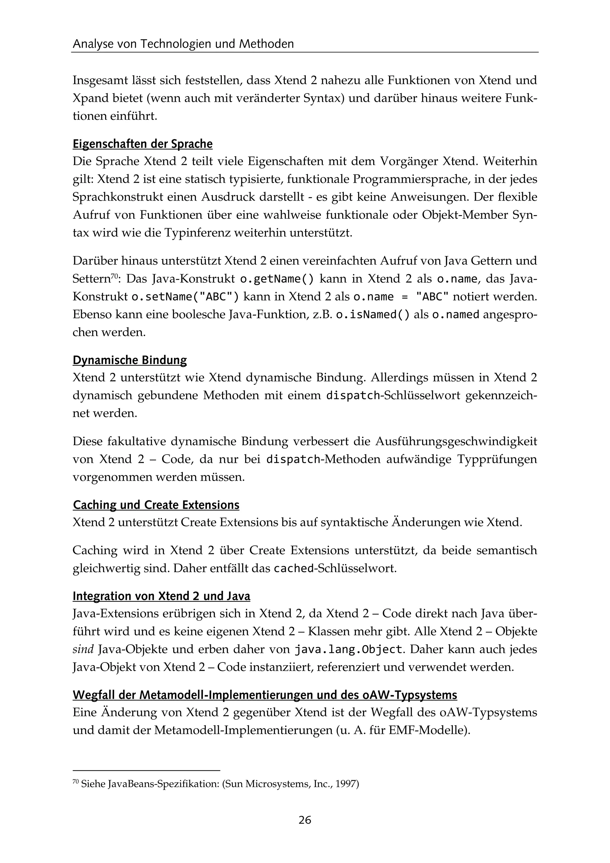 Analyse von Technologien und Methoden
26
Insgesamt lässt sich feststellen, dass Xtend 2 nahezu alle Funktionen von Xtend und
Xpand bietet (wenn auch mit veränderter Syntax) und darüber hinaus weitere Funk-
tionen einführt.
Eigenschaften der Sprache
Die Sprache Xtend 2 teilt viele Eigenschaften mit dem Vorgänger Xtend. Weiterhin
gilt: Xtend 2 ist eine statisch typisierte, funktionale Programmiersprache, in der jedes
Sprachkonstrukt einen Ausdruck darstellt - es gibt keine Anweisungen. Der ﬂexible
Aufruf von Funktionen über eine wahlweise funktionale oder Objekt-Member Syn-
tax wird wie die Typinferenz weiterhin unterstützt.
Darüber hinaus unterstützt Xtend 2 einen vereinfachten Aufruf von Java Gettern und
Settern70
: Das Java-Konstrukt o.getName() kann in Xtend 2 als o.name, das Java-
Konstrukt o.setName("ABC") kann in Xtend 2 als o.name = "ABC" notiert werden.
Ebenso kann eine boolesche Java-Funktion, z.B. o.isNamed() als o.named angespro-
chen werden.
Dynamische Bindung
Xtend 2 unterstützt wie Xtend dynamische Bindung. Allerdings müssen in Xtend 2
dynamisch gebundene Methoden mit einem dispatch-Schlüsselwort gekennzeich-
net werden.
Diese fakultative dynamische Bindung verbessert die Ausführungsgeschwindigkeit
von Xtend 2 – Code, da nur bei dispatch-Methoden aufwändige Typprüfungen
vorgenommen werden müssen.
Caching und Create Extensions
Xtend 2 unterstützt Create Extensions bis auf syntaktische Änderungen wie Xtend.
Caching wird in Xtend 2 über Create Extensions unterstützt, da beide semantisch
gleichwertig sind. Daher entfällt das cached-Schlüsselwort.
Integration von Xtend 2 und Java
Java-Extensions erübrigen sich in Xtend 2, da Xtend 2 – Code direkt nach Java über-
führt wird und es keine eigenen Xtend 2 – Klassen mehr gibt. Alle Xtend 2 – Objekte
sind Java-Objekte und erben daher von java.lang.Object. Daher kann auch jedes
Java-Objekt von Xtend 2 – Code instanziiert, referenziert und verwendet werden.
Wegfall der Metamodell-Implementierungen und des oAW-Typsystems
Eine Änderung von Xtend 2 gegenüber Xtend ist der Wegfall des oAW-Typsystems
und damit der Metamodell-Implementierungen (u. A. für EMF-Modelle).
70
Siehe JavaBeans-Speziﬁkation: (Sun Microsystems, Inc., 1997)
 