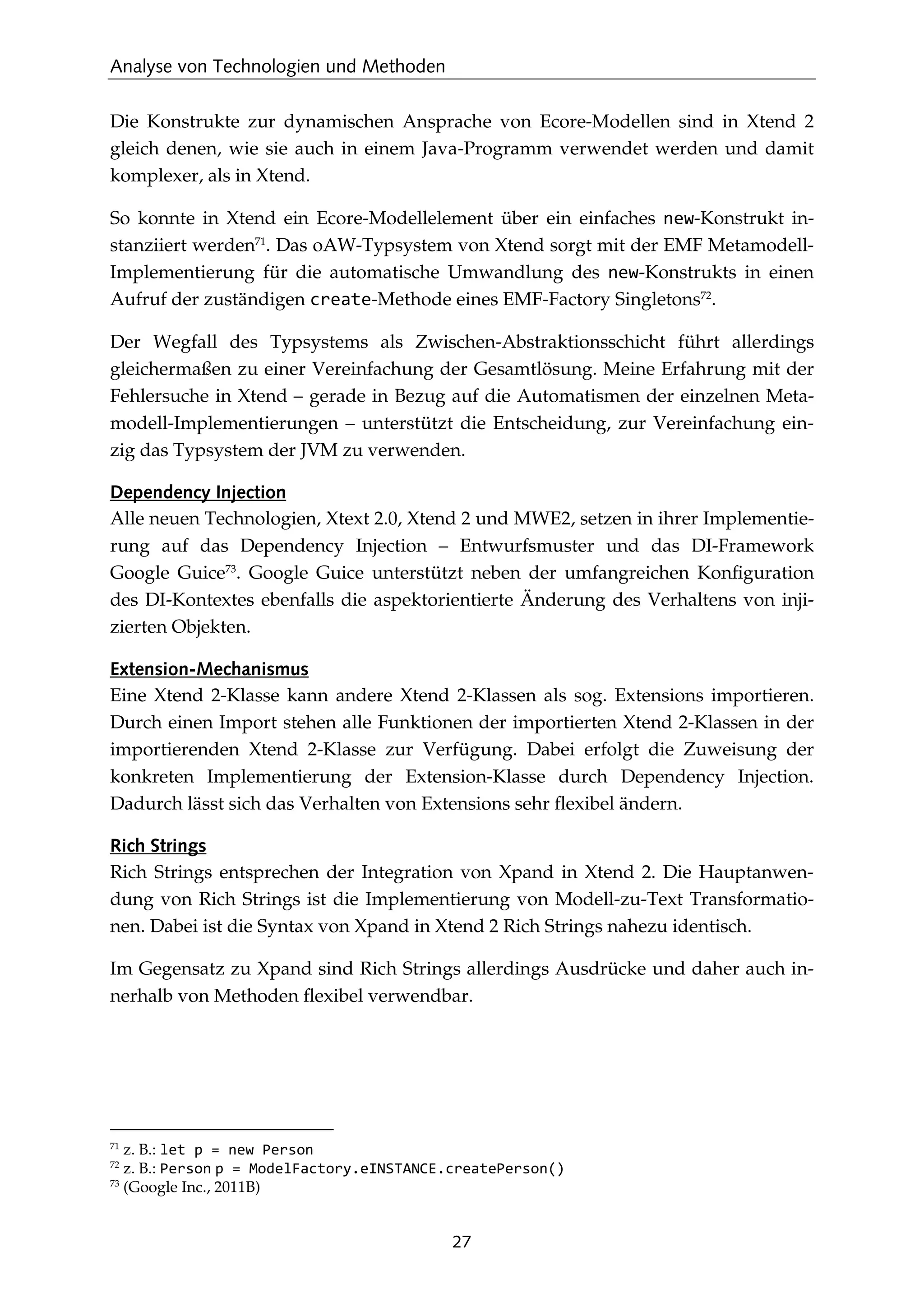 Analyse von Technologien und Methoden
27
Die Konstrukte zur dynamischen Ansprache von Ecore-Modellen sind in Xtend 2
gleich denen, wie sie auch in einem Java-Programm verwendet werden und damit
komplexer, als in Xtend.
So konnte in Xtend ein Ecore-Modellelement über ein einfaches new-Konstrukt in-
stanziiert werden71
. Das oAW-Typsystem von Xtend sorgt mit der EMF Metamodell-
Implementierung für die automatische Umwandlung des new-Konstrukts in einen
Aufruf der zuständigen create-Methode eines EMF-Factory Singletons72
.
Der Wegfall des Typsystems als Zwischen-Abstraktionsschicht führt allerdings
gleichermaßen zu einer Vereinfachung der Gesamtlösung. Meine Erfahrung mit der
Fehlersuche in Xtend – gerade in Bezug auf die Automatismen der einzelnen Meta-
modell-Implementierungen – unterstützt die Entscheidung, zur Vereinfachung ein-
zig das Typsystem der JVM zu verwenden.
Dependency Injection
Alle neuen Technologien, Xtext 2.0, Xtend 2 und MWE2, setzen in ihrer Implementie-
rung auf das Dependency Injection – Entwurfsmuster und das DI-Framework
Google Guice73
. Google Guice unterstützt neben der umfangreichen Konﬁguration
des DI-Kontextes ebenfalls die aspektorientierte Änderung des Verhaltens von inji-
zierten Objekten.
Extension-Mechanismus
Eine Xtend 2-Klasse kann andere Xtend 2-Klassen als sog. Extensions importieren.
Durch einen Import stehen alle Funktionen der importierten Xtend 2-Klassen in der
importierenden Xtend 2-Klasse zur Verfügung. Dabei erfolgt die Zuweisung der
konkreten Implementierung der Extension-Klasse durch Dependency Injection.
Dadurch lässt sich das Verhalten von Extensions sehr ﬂexibel ändern.
Rich Strings
Rich Strings entsprechen der Integration von Xpand in Xtend 2. Die Hauptanwen-
dung von Rich Strings ist die Implementierung von Modell-zu-Text Transformatio-
nen. Dabei ist die Syntax von Xpand in Xtend 2 Rich Strings nahezu identisch.
Im Gegensatz zu Xpand sind Rich Strings allerdings Ausdrücke und daher auch in-
nerhalb von Methoden ﬂexibel verwendbar.
71
z. B.: let p = new Person
72
z. B.: Person p = ModelFactory.eINSTANCE.createPerson()
73
(Google Inc., 2011B)
 