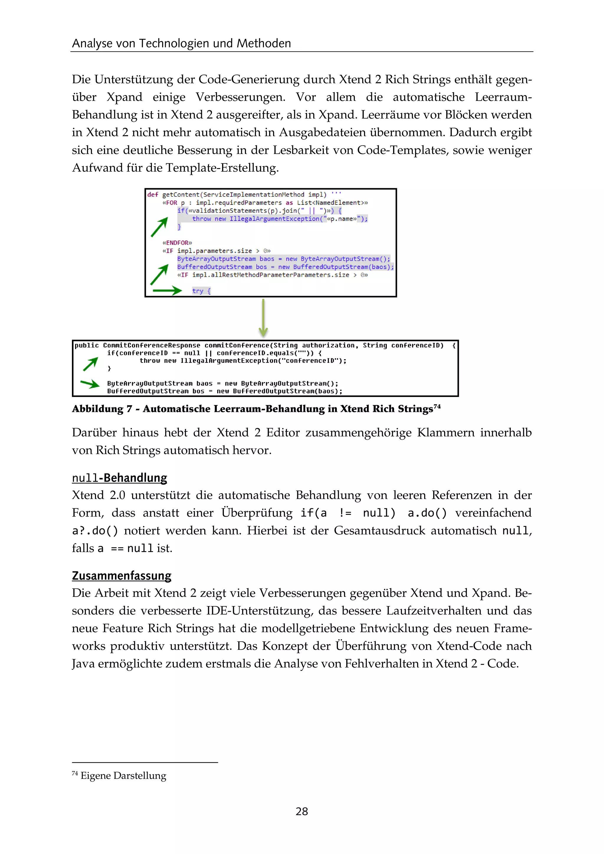 Analyse von Technologien und Methoden
28
Die Unterstützung der Code-Generierung durch Xtend 2 Rich Strings enthält gegen-
über Xpand einige Verbesserungen. Vor allem die automatische Leerraum-
Behandlung ist in Xtend 2 ausgereifter, als in Xpand. Leerräume vor Blöcken werden
in Xtend 2 nicht mehr automatisch in Ausgabedateien übernommen. Dadurch ergibt
sich eine deutliche Besserung in der Lesbarkeit von Code-Templates, sowie weniger
Aufwand für die Template-Erstellung.
Abbildung 7 - Automatische Leerraum-Behandlung in Xtend Rich Strings74
Darüber hinaus hebt der Xtend 2 Editor zusammengehörige Klammern innerhalb
von Rich Strings automatisch hervor.
null-Behandlung
Xtend 2.0 unterstützt die automatische Behandlung von leeren Referenzen in der
Form, dass anstatt einer Überprüfung if(a != null) a.do() vereinfachend
a?.do() notiert werden kann. Hierbei ist der Gesamtausdruck automatisch null,
falls a == null ist.
Zusammenfassung
Die Arbeit mit Xtend 2 zeigt viele Verbesserungen gegenüber Xtend und Xpand. Be-
sonders die verbesserte IDE-Unterstützung, das bessere Laufzeitverhalten und das
neue Feature Rich Strings hat die modellgetriebene Entwicklung des neuen Frame-
works produktiv unterstützt. Das Konzept der Überführung von Xtend-Code nach
Java ermöglichte zudem erstmals die Analyse von Fehlverhalten in Xtend 2 - Code.
74
Eigene Darstellung
 