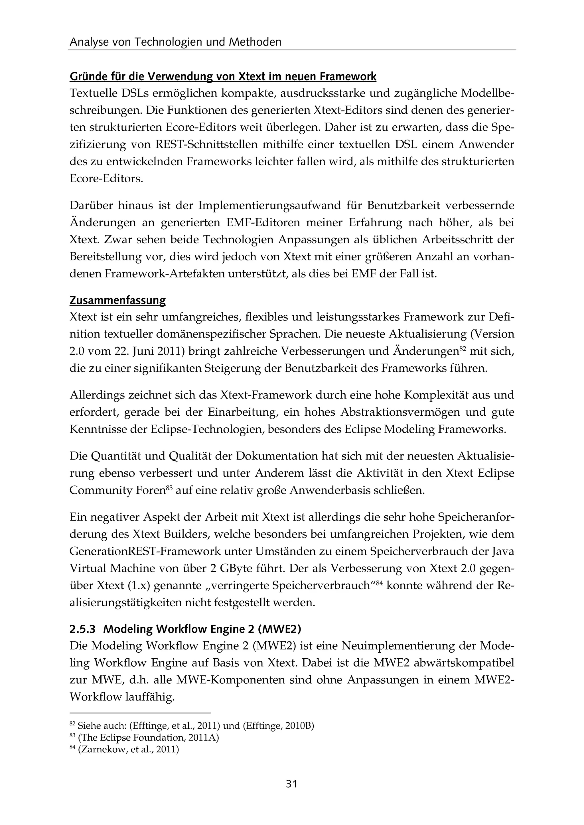 Analyse von Technologien und Methoden
31
Gründe für die Verwendung von Xtext im neuen Framework
Textuelle DSLs ermöglichen kompakte, ausdrucksstarke und zugängliche Modellbe-
schreibungen. Die Funktionen des generierten Xtext-Editors sind denen des generier-
ten strukturierten Ecore-Editors weit überlegen. Daher ist zu erwarten, dass die Spe-
ziﬁzierung von REST-Schnittstellen mithilfe einer textuellen DSL einem Anwender
des zu entwickelnden Frameworks leichter fallen wird, als mithilfe des strukturierten
Ecore-Editors.
Darüber hinaus ist der Implementierungsaufwand für Benutzbarkeit verbessernde
Änderungen an generierten EMF-Editoren meiner Erfahrung nach höher, als bei
Xtext. Zwar sehen beide Technologien Anpassungen als üblichen Arbeitsschritt der
Bereitstellung vor, dies wird jedoch von Xtext mit einer größeren Anzahl an vorhan-
denen Framework-Artefakten unterstützt, als dies bei EMF der Fall ist.
Zusammenfassung
Xtext ist ein sehr umfangreiches, ﬂexibles und leistungsstarkes Framework zur Deﬁ-
nition textueller domänenspeziﬁscher Sprachen. Die neueste Aktualisierung (Version
2.0 vom 22. Juni 2011) bringt zahlreiche Verbesserungen und Änderungen82
mit sich,
die zu einer signiﬁkanten Steigerung der Benutzbarkeit des Frameworks führen.
Allerdings zeichnet sich das Xtext-Framework durch eine hohe Komplexität aus und
erfordert, gerade bei der Einarbeitung, ein hohes Abstraktionsvermögen und gute
Kenntnisse der Eclipse-Technologien, besonders des Eclipse Modeling Frameworks.
Die Quantität und Qualität der Dokumentation hat sich mit der neuesten Aktualisie-
rung ebenso verbessert und unter Anderem lässt die Aktivität in den Xtext Eclipse
Community Foren83
auf eine relativ große Anwenderbasis schließen.
Ein negativer Aspekt der Arbeit mit Xtext ist allerdings die sehr hohe Speicheranfor-
derung des Xtext Builders, welche besonders bei umfangreichen Projekten, wie dem
GenerationREST-Framework unter Umständen zu einem Speicherverbrauch der Java
Virtual Machine von über 2 GByte führt. Der als Verbesserung von Xtext 2.0 gegen-
über Xtext (1.x) genannte „verringerte Speicherverbrauch“84
konnte während der Re-
alisierungstätigkeiten nicht festgestellt werden.
2.5.3 Modeling Workflow Engine 2 (MWE2)
Die Modeling Workﬂow Engine 2 (MWE2) ist eine Neuimplementierung der Mode-
ling Workﬂow Engine auf Basis von Xtext. Dabei ist die MWE2 abwärtskompatibel
zur MWE, d.h. alle MWE-Komponenten sind ohne Anpassungen in einem MWE2-
Workﬂow lauffähig.
82
Siehe auch: (Efftinge, et al., 2011) und (Efftinge, 2010B)
83
(The Eclipse Foundation, 2011A)
84
(Zarnekow, et al., 2011)
 