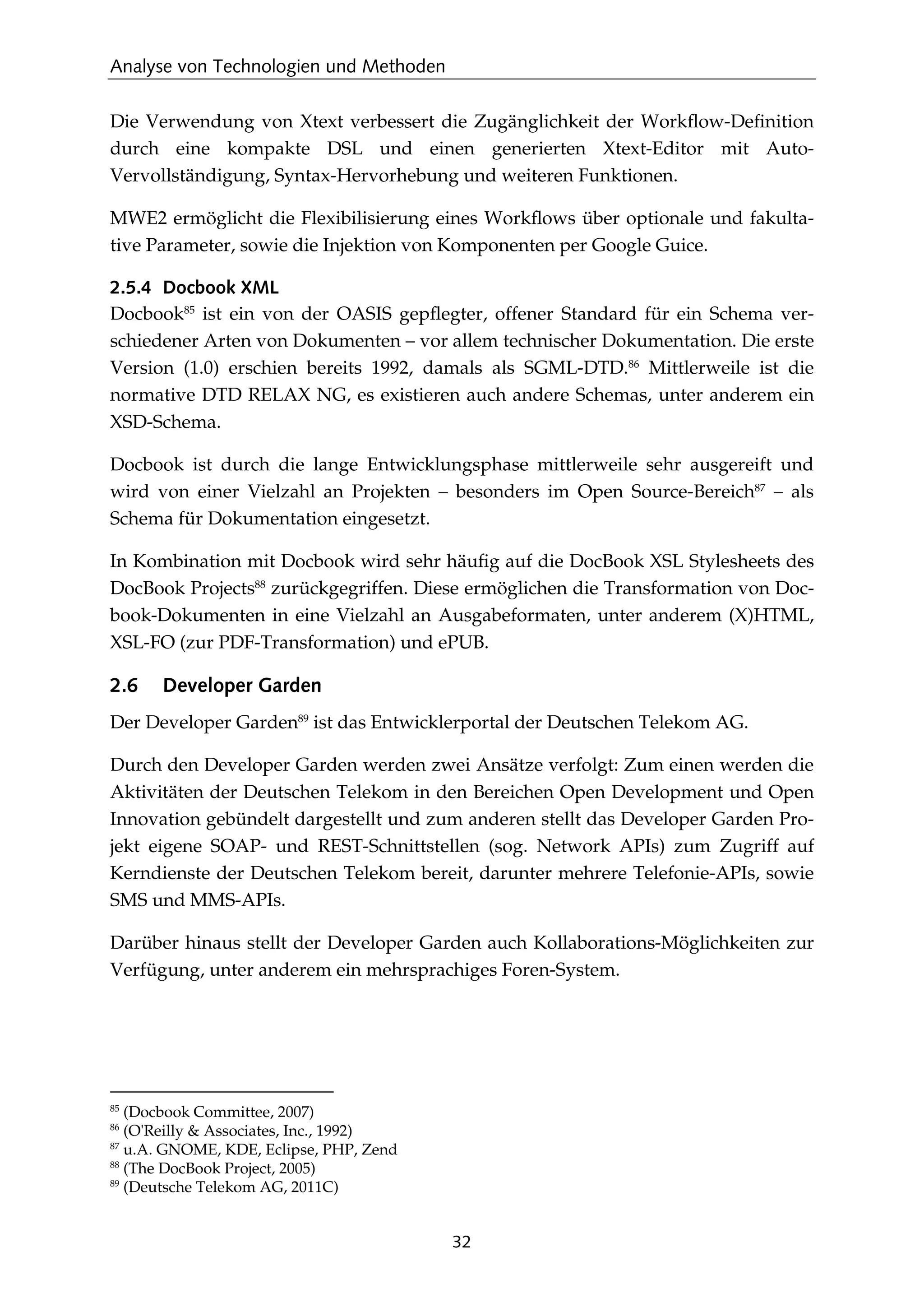 Analyse von Technologien und Methoden
32
Die Verwendung von Xtext verbessert die Zugänglichkeit der Workﬂow-Deﬁnition
durch eine kompakte DSL und einen generierten Xtext-Editor mit Auto-
Vervollständigung, Syntax-Hervorhebung und weiteren Funktionen.
MWE2 ermöglicht die Flexibilisierung eines Workﬂows über optionale und fakulta-
tive Parameter, sowie die Injektion von Komponenten per Google Guice.
2.5.4 Docbook XML
Docbook85
ist ein von der OASIS gepﬂegter, offener Standard für ein Schema ver-
schiedener Arten von Dokumenten – vor allem technischer Dokumentation. Die erste
Version (1.0) erschien bereits 1992, damals als SGML-DTD.86
Mittlerweile ist die
normative DTD RELAX NG, es existieren auch andere Schemas, unter anderem ein
XSD-Schema.
Docbook ist durch die lange Entwicklungsphase mittlerweile sehr ausgereift und
wird von einer Vielzahl an Projekten – besonders im Open Source-Bereich87
– als
Schema für Dokumentation eingesetzt.
In Kombination mit Docbook wird sehr häuﬁg auf die DocBook XSL Stylesheets des
DocBook Projects88
zurückgegriffen. Diese ermöglichen die Transformation von Doc-
book-Dokumenten in eine Vielzahl an Ausgabeformaten, unter anderem (X)HTML,
XSL-FO (zur PDF-Transformation) und ePUB.
2.6 Developer Garden
Der Developer Garden89
ist das Entwicklerportal der Deutschen Telekom AG.
Durch den Developer Garden werden zwei Ansätze verfolgt: Zum einen werden die
Aktivitäten der Deutschen Telekom in den Bereichen Open Development und Open
Innovation gebündelt dargestellt und zum anderen stellt das Developer Garden Pro-
jekt eigene SOAP- und REST-Schnittstellen (sog. Network APIs) zum Zugriff auf
Kerndienste der Deutschen Telekom bereit, darunter mehrere Telefonie-APIs, sowie
SMS und MMS-APIs.
Darüber hinaus stellt der Developer Garden auch Kollaborations-Möglichkeiten zur
Verfügung, unter anderem ein mehrsprachiges Foren-System.
85
(Docbook Committee, 2007)
86
(O'Reilly & Associates, Inc., 1992)
87
u.A. GNOME, KDE, Eclipse, PHP, Zend
88
(The DocBook Project, 2005)
89
(Deutsche Telekom AG, 2011C)
 