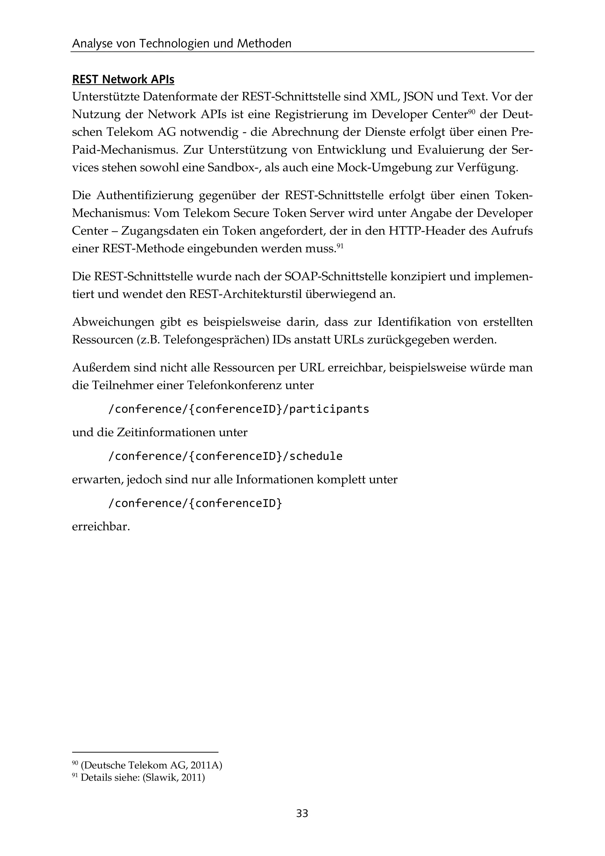 Analyse von Technologien und Methoden
33
REST Network APIs
Unterstützte Datenformate der REST-Schnittstelle sind XML, JSON und Text. Vor der
Nutzung der Network APIs ist eine Registrierung im Developer Center90
der Deut-
schen Telekom AG notwendig - die Abrechnung der Dienste erfolgt über einen Pre-
Paid-Mechanismus. Zur Unterstützung von Entwicklung und Evaluierung der Ser-
vices stehen sowohl eine Sandbox-, als auch eine Mock-Umgebung zur Verfügung.
Die Authentiﬁzierung gegenüber der REST-Schnittstelle erfolgt über einen Token-
Mechanismus: Vom Telekom Secure Token Server wird unter Angabe der Developer
Center – Zugangsdaten ein Token angefordert, der in den HTTP-Header des Aufrufs
einer REST-Methode eingebunden werden muss.91
Die REST-Schnittstelle wurde nach der SOAP-Schnittstelle konzipiert und implemen-
tiert und wendet den REST-Architekturstil überwiegend an.
Abweichungen gibt es beispielsweise darin, dass zur Identiﬁkation von erstellten
Ressourcen (z.B. Telefongesprächen) IDs anstatt URLs zurückgegeben werden.
Außerdem sind nicht alle Ressourcen per URL erreichbar, beispielsweise würde man
die Teilnehmer einer Telefonkonferenz unter
/conference/{conferenceID}/participants
und die Zeitinformationen unter
/conference/{conferenceID}/schedule
erwarten, jedoch sind nur alle Informationen komplett unter
/conference/{conferenceID}
erreichbar.
90
(Deutsche Telekom AG, 2011A)
91
Details siehe: (Slawik, 2011)
 