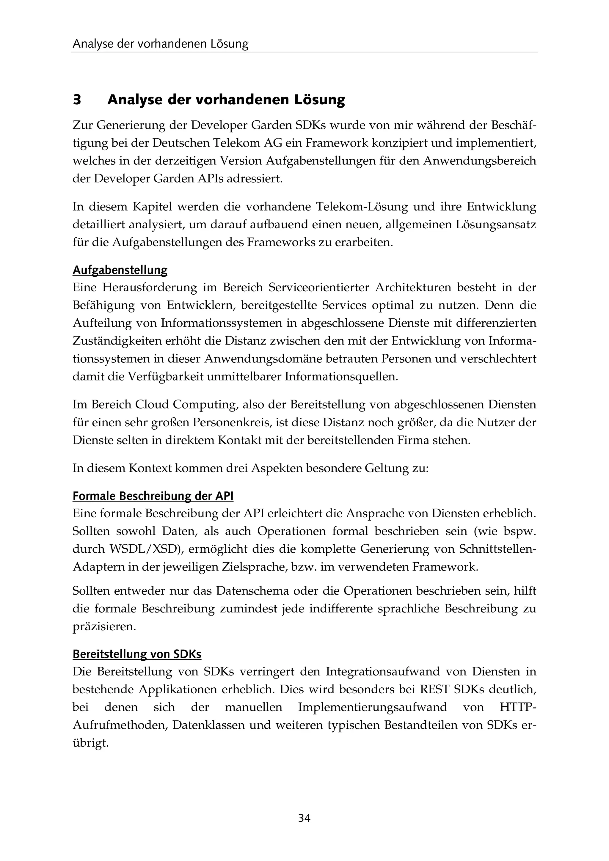 Analyse der vorhandenen Lösung
34
3 Analyse der vorhandenen Lösung
Zur Generierung der Developer Garden SDKs wurde von mir während der Beschäf-
tigung bei der Deutschen Telekom AG ein Framework konzipiert und implementiert,
welches in der derzeitigen Version Aufgabenstellungen für den Anwendungsbereich
der Developer Garden APIs adressiert.
In diesem Kapitel werden die vorhandene Telekom-Lösung und ihre Entwicklung
detailliert analysiert, um darauf aufbauend einen neuen, allgemeinen Lösungsansatz
für die Aufgabenstellungen des Frameworks zu erarbeiten.
Aufgabenstellung
Eine Herausforderung im Bereich Serviceorientierter Architekturen besteht in der
Befähigung von Entwicklern, bereitgestellte Services optimal zu nutzen. Denn die
Aufteilung von Informationssystemen in abgeschlossene Dienste mit differenzierten
Zuständigkeiten erhöht die Distanz zwischen den mit der Entwicklung von Informa-
tionssystemen in dieser Anwendungsdomäne betrauten Personen und verschlechtert
damit die Verfügbarkeit unmittelbarer Informationsquellen.
Im Bereich Cloud Computing, also der Bereitstellung von abgeschlossenen Diensten
für einen sehr großen Personenkreis, ist diese Distanz noch größer, da die Nutzer der
Dienste selten in direktem Kontakt mit der bereitstellenden Firma stehen.
In diesem Kontext kommen drei Aspekten besondere Geltung zu:
Formale Beschreibung der API
Eine formale Beschreibung der API erleichtert die Ansprache von Diensten erheblich.
Sollten sowohl Daten, als auch Operationen formal beschrieben sein (wie bspw.
durch WSDL/XSD), ermöglicht dies die komplette Generierung von Schnittstellen-
Adaptern in der jeweiligen Zielsprache, bzw. im verwendeten Framework.
Sollten entweder nur das Datenschema oder die Operationen beschrieben sein, hilft
die formale Beschreibung zumindest jede indifferente sprachliche Beschreibung zu
präzisieren.
Bereitstellung von SDKs
Die Bereitstellung von SDKs verringert den Integrationsaufwand von Diensten in
bestehende Applikationen erheblich. Dies wird besonders bei REST SDKs deutlich,
bei denen sich der manuellen Implementierungsaufwand von HTTP-
Aufrufmethoden, Datenklassen und weiteren typischen Bestandteilen von SDKs er-
übrigt.
 