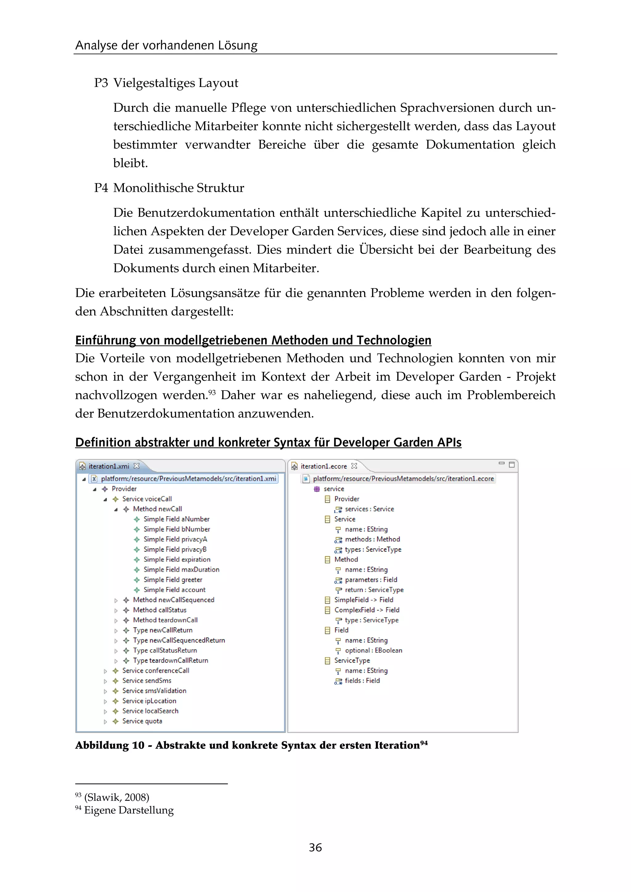 Analyse der vorhandenen Lösung
36
P3 Vielgestaltiges Layout
Durch die manuelle Pﬂege von unterschiedlichen Sprachversionen durch un-
terschiedliche Mitarbeiter konnte nicht sichergestellt werden, dass das Layout
bestimmter verwandter Bereiche über die gesamte Dokumentation gleich
bleibt.
P4 Monolithische Struktur
Die Benutzerdokumentation enthält unterschiedliche Kapitel zu unterschied-
lichen Aspekten der Developer Garden Services, diese sind jedoch alle in einer
Datei zusammengefasst. Dies mindert die Übersicht bei der Bearbeitung des
Dokuments durch einen Mitarbeiter.
Die erarbeiteten Lösungsansätze für die genannten Probleme werden in den folgen-
den Abschnitten dargestellt:
Einführung von modellgetriebenen Methoden und Technologien
Die Vorteile von modellgetriebenen Methoden und Technologien konnten von mir
schon in der Vergangenheit im Kontext der Arbeit im Developer Garden - Projekt
nachvollzogen werden.93
Daher war es naheliegend, diese auch im Problembereich
der Benutzerdokumentation anzuwenden.
Definition abstrakter und konkreter Syntax für Developer Garden APIs
Abbildung 10 - Abstrakte und konkrete Syntax der ersten Iteration94
93
(Slawik, 2008)
94
Eigene Darstellung
 