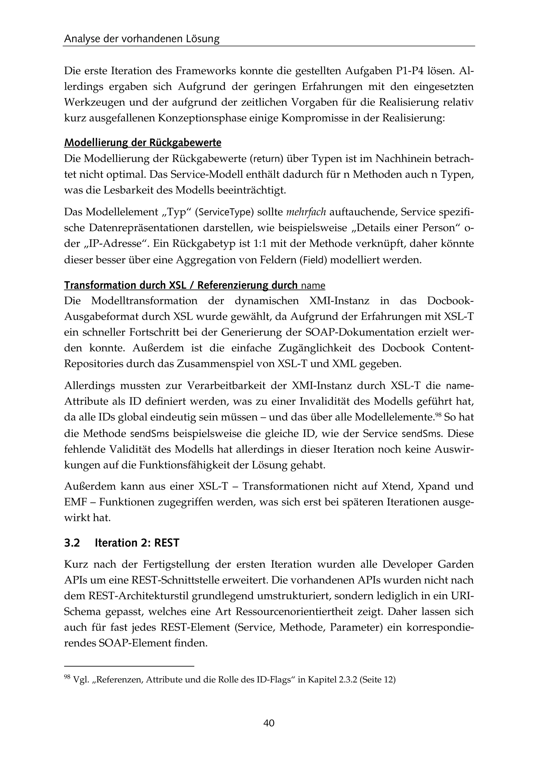 Analyse der vorhandenen Lösung
40
Die erste Iteration des Frameworks konnte die gestellten Aufgaben P1-P4 lösen. Al-
lerdings ergaben sich Aufgrund der geringen Erfahrungen mit den eingesetzten
Werkzeugen und der aufgrund der zeitlichen Vorgaben für die Realisierung relativ
kurz ausgefallenen Konzeptionsphase einige Kompromisse in der Realisierung:
Modellierung der Rückgabewerte
Die Modellierung der Rückgabewerte (return) über Typen ist im Nachhinein betrach-
tet nicht optimal. Das Service-Modell enthält dadurch für n Methoden auch n Typen,
was die Lesbarkeit des Modells beeinträchtigt.
Das Modellelement „Typ“ (ServiceType) sollte mehrfach auftauchende, Service speziﬁ-
sche Datenrepräsentationen darstellen, wie beispielsweise „Details einer Person“ o-
der „IP-Adresse“. Ein Rückgabetyp ist 1:1 mit der Methode verknüpft, daher könnte
dieser besser über eine Aggregation von Feldern (Field) modelliert werden.
Transformation durch XSL / Referenzierung durch name
Die Modelltransformation der dynamischen XMI-Instanz in das Docbook-
Ausgabeformat durch XSL wurde gewählt, da Aufgrund der Erfahrungen mit XSL-T
ein schneller Fortschritt bei der Generierung der SOAP-Dokumentation erzielt wer-
den konnte. Außerdem ist die einfache Zugänglichkeit des Docbook Content-
Repositories durch das Zusammenspiel von XSL-T und XML gegeben.
Allerdings mussten zur Verarbeitbarkeit der XMI-Instanz durch XSL-T die name-
Attribute als ID deﬁniert werden, was zu einer Invalidität des Modells geführt hat,
da alle IDs global eindeutig sein müssen – und das über alle Modellelemente.98
So hat
die Methode sendSms beispielsweise die gleiche ID, wie der Service sendSms. Diese
fehlende Validität des Modells hat allerdings in dieser Iteration noch keine Auswir-
kungen auf die Funktionsfähigkeit der Lösung gehabt.
Außerdem kann aus einer XSL-T – Transformationen nicht auf Xtend, Xpand und
EMF – Funktionen zugegriffen werden, was sich erst bei späteren Iterationen ausge-
wirkt hat.
3.2 Iteration 2: REST
Kurz nach der Fertigstellung der ersten Iteration wurden alle Developer Garden
APIs um eine REST-Schnittstelle erweitert. Die vorhandenen APIs wurden nicht nach
dem REST-Architekturstil grundlegend umstrukturiert, sondern lediglich in ein URI-
Schema gepasst, welches eine Art Ressourcenorientiertheit zeigt. Daher lassen sich
auch für fast jedes REST-Element (Service, Methode, Parameter) ein korrespondie-
rendes SOAP-Element ﬁnden.
98
Vgl. „Referenzen, Attribute und die Rolle des ID-Flags“ in Kapitel 2.3.2 (Seite 12)
 