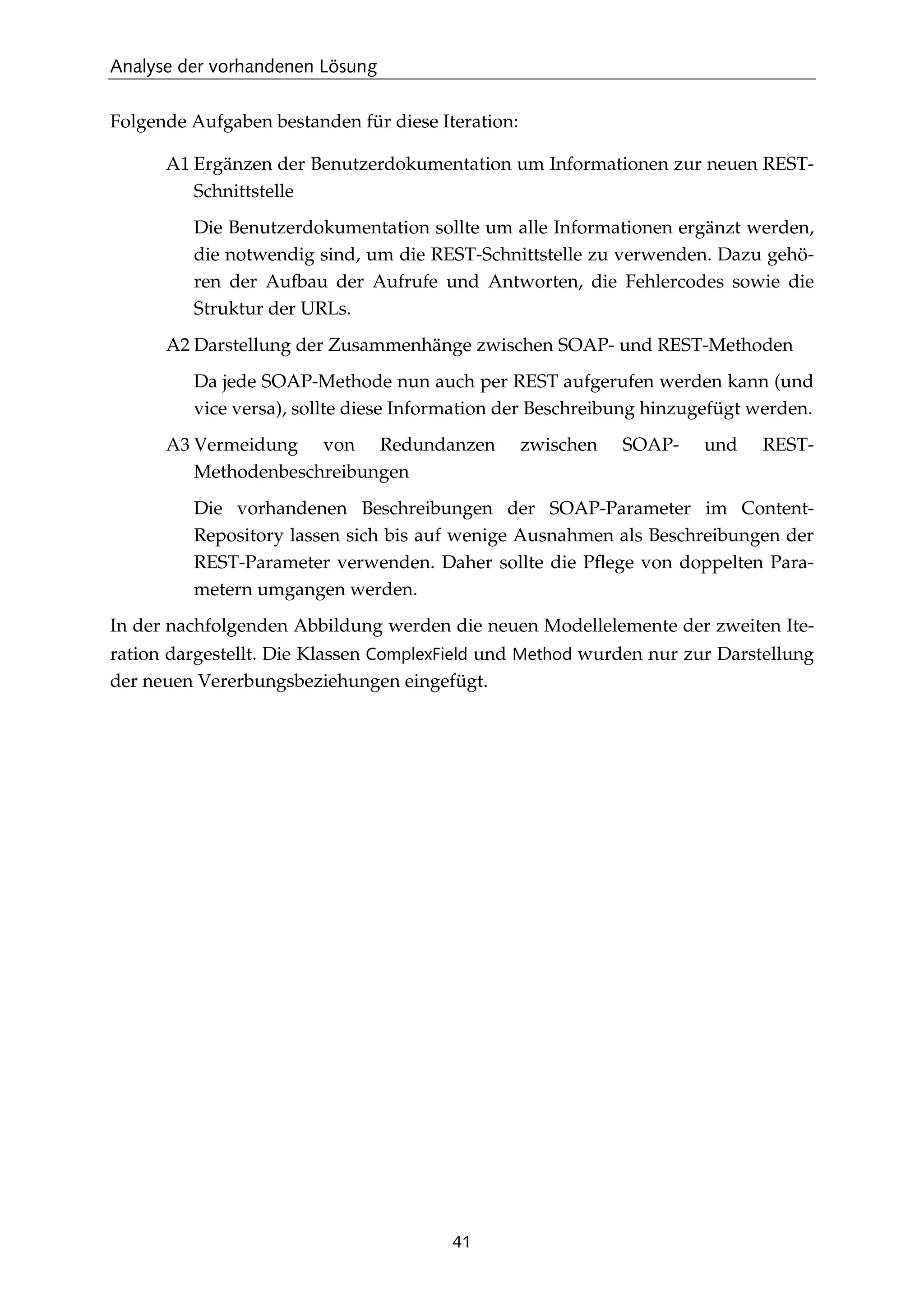 Analyse der vorhandenen Lösung
41
Folgende Aufgaben bestanden für diese Iteration:
A1 Ergänzen der Benutzerdokumentation um Informationen zur neuen REST-
Schnittstelle
Die Benutzerdokumentation sollte um alle Informationen ergänzt werden,
die notwendig sind, um die REST-Schnittstelle zu verwenden. Dazu gehö-
ren der Aufbau der Aufrufe und Antworten, die Fehlercodes sowie die
Struktur der URLs.
A2 Darstellung der Zusammenhänge zwischen SOAP- und REST-Methoden
Da jede SOAP-Methode nun auch per REST aufgerufen werden kann (und
vice versa), sollte diese Information der Beschreibung hinzugefügt werden.
A3 Vermeidung von Redundanzen zwischen SOAP- und REST-
Methodenbeschreibungen
Die vorhandenen Beschreibungen der SOAP-Parameter im Content-
Repository lassen sich bis auf wenige Ausnahmen als Beschreibungen der
REST-Parameter verwenden. Daher sollte die Pﬂege von doppelten Para-
metern umgangen werden.
In der nachfolgenden Abbildung werden die neuen Modellelemente der zweiten Ite-
ration dargestellt. Die Klassen ComplexField und Method wurden nur zur Darstellung
der neuen Vererbungsbeziehungen eingefügt.
 