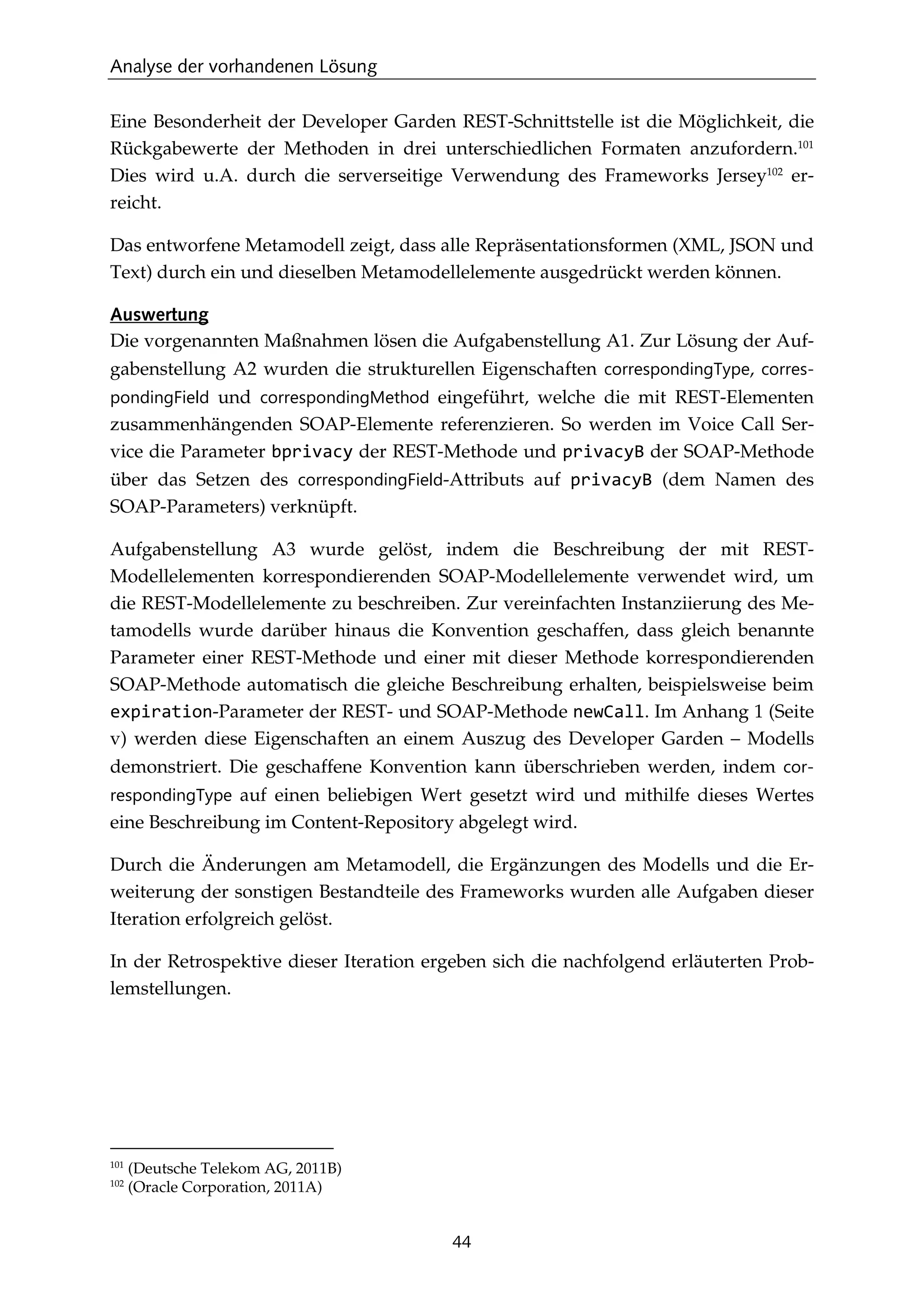 Analyse der vorhandenen Lösung
44
Eine Besonderheit der Developer Garden REST-Schnittstelle ist die Möglichkeit, die
Rückgabewerte der Methoden in drei unterschiedlichen Formaten anzufordern.101
Dies wird u.A. durch die serverseitige Verwendung des Frameworks Jersey102
er-
reicht.
Das entworfene Metamodell zeigt, dass alle Repräsentationsformen (XML, JSON und
Text) durch ein und dieselben Metamodellelemente ausgedrückt werden können.
Auswertung
Die vorgenannten Maßnahmen lösen die Aufgabenstellung A1. Zur Lösung der Auf-
gabenstellung A2 wurden die strukturellen Eigenschaften correspondingType, corres-
pondingField und correspondingMethod eingeführt, welche die mit REST-Elementen
zusammenhängenden SOAP-Elemente referenzieren. So werden im Voice Call Ser-
vice die Parameter bprivacy der REST-Methode und privacyB der SOAP-Methode
über das Setzen des correspondingField-Attributs auf privacyB (dem Namen des
SOAP-Parameters) verknüpft.
Aufgabenstellung A3 wurde gelöst, indem die Beschreibung der mit REST-
Modellelementen korrespondierenden SOAP-Modellelemente verwendet wird, um
die REST-Modellelemente zu beschreiben. Zur vereinfachten Instanziierung des Me-
tamodells wurde darüber hinaus die Konvention geschaffen, dass gleich benannte
Parameter einer REST-Methode und einer mit dieser Methode korrespondierenden
SOAP-Methode automatisch die gleiche Beschreibung erhalten, beispielsweise beim
expiration-Parameter der REST- und SOAP-Methode newCall. Im Anhang 1 (Seite
v) werden diese Eigenschaften an einem Auszug des Developer Garden – Modells
demonstriert. Die geschaffene Konvention kann überschrieben werden, indem cor-
respondingType auf einen beliebigen Wert gesetzt wird und mithilfe dieses Wertes
eine Beschreibung im Content-Repository abgelegt wird.
Durch die Änderungen am Metamodell, die Ergänzungen des Modells und die Er-
weiterung der sonstigen Bestandteile des Frameworks wurden alle Aufgaben dieser
Iteration erfolgreich gelöst.
In der Retrospektive dieser Iteration ergeben sich die nachfolgend erläuterten Prob-
lemstellungen.
101
(Deutsche Telekom AG, 2011B)
102
(Oracle Corporation, 2011A)
 