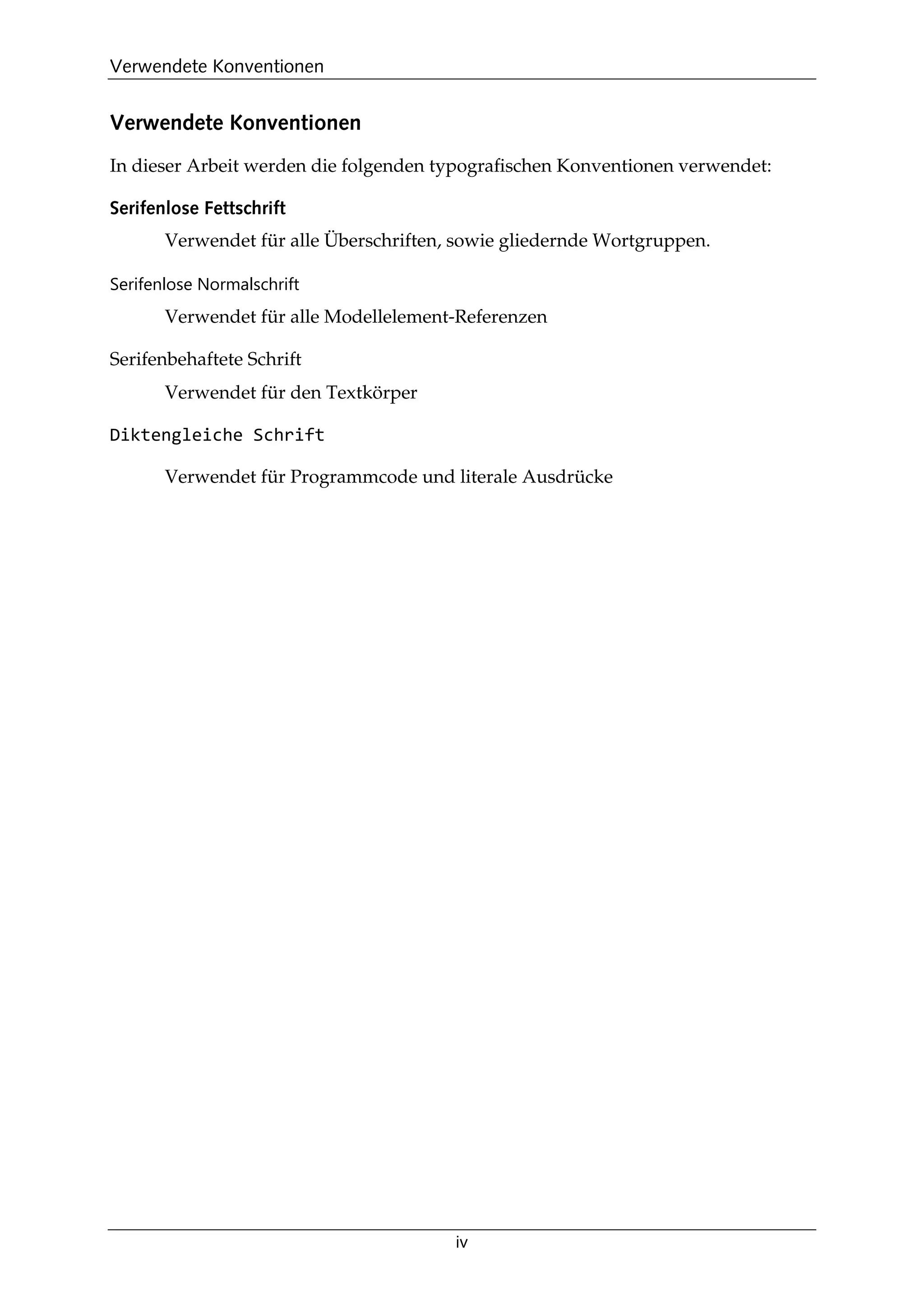 Verwendete Konventionen
iv
Verwendete Konventionen
In dieser Arbeit werden die folgenden typograﬁschen Konventionen verwendet:
Serifenlose Fettschrift
Verwendet für alle Überschriften, sowie gliedernde Wortgruppen.
Serifenlose Normalschrift
Verwendet für alle Modellelement-Referenzen
Serifenbehaftete Schrift
Verwendet für den Textkörper
Diktengleiche Schrift
Verwendet für Programmcode und literale Ausdrücke
 