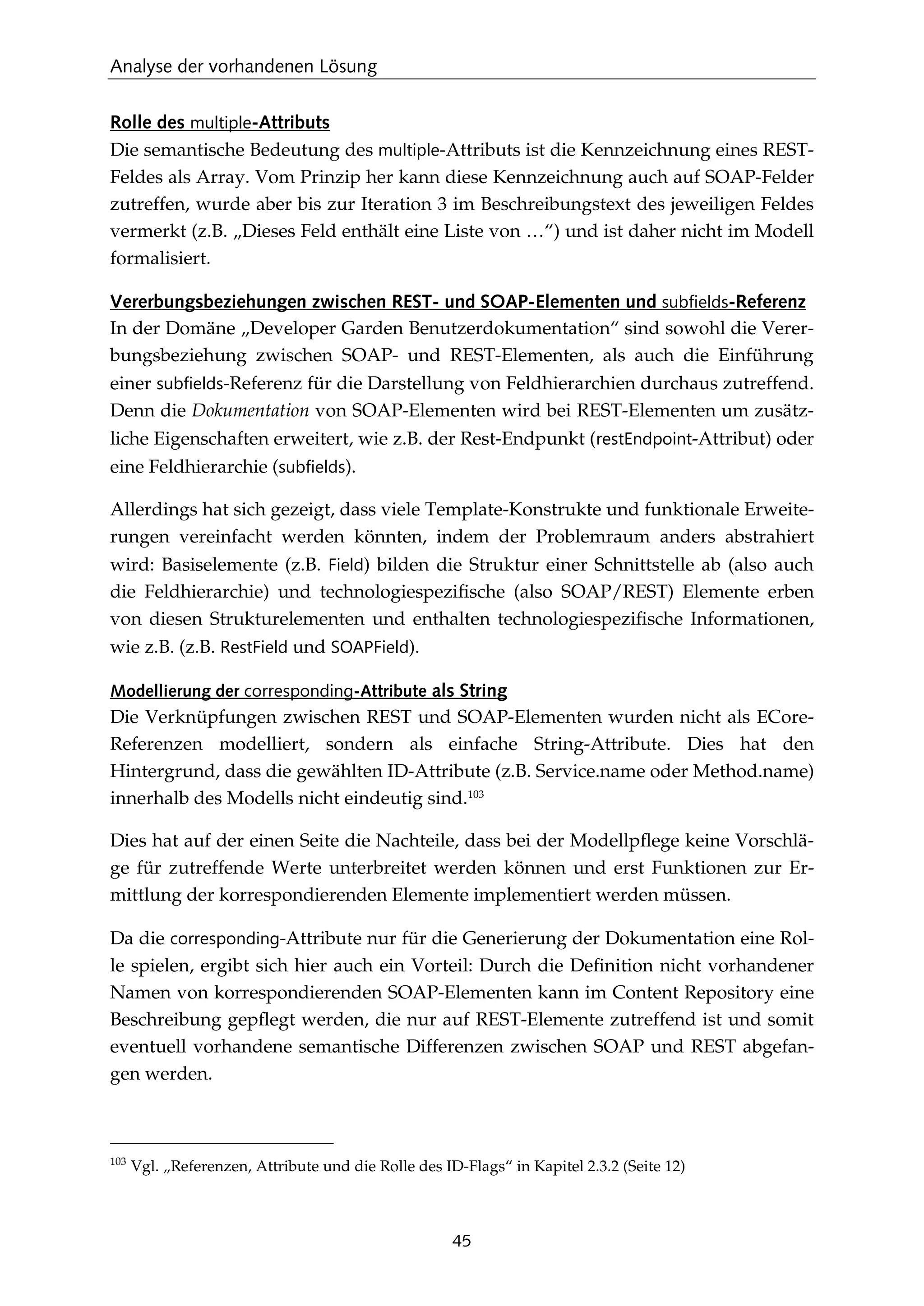 Analyse der vorhandenen Lösung
45
Rolle des multiple-Attributs
Die semantische Bedeutung des multiple-Attributs ist die Kennzeichnung eines REST-
Feldes als Array. Vom Prinzip her kann diese Kennzeichnung auch auf SOAP-Felder
zutreffen, wurde aber bis zur Iteration 3 im Beschreibungstext des jeweiligen Feldes
vermerkt (z.B. „Dieses Feld enthält eine Liste von …“) und ist daher nicht im Modell
formalisiert.
Vererbungsbeziehungen zwischen REST- und SOAP-Elementen und subfields-Referenz
In der Domäne „Developer Garden Benutzerdokumentation“ sind sowohl die Verer-
bungsbeziehung zwischen SOAP- und REST-Elementen, als auch die Einführung
einer subfields-Referenz für die Darstellung von Feldhierarchien durchaus zutreffend.
Denn die Dokumentation von SOAP-Elementen wird bei REST-Elementen um zusätz-
liche Eigenschaften erweitert, wie z.B. der Rest-Endpunkt (restEndpoint-Attribut) oder
eine Feldhierarchie (subfields).
Allerdings hat sich gezeigt, dass viele Template-Konstrukte und funktionale Erweite-
rungen vereinfacht werden könnten, indem der Problemraum anders abstrahiert
wird: Basiselemente (z.B. Field) bilden die Struktur einer Schnittstelle ab (also auch
die Feldhierarchie) und technologiespeziﬁsche (also SOAP/REST) Elemente erben
von diesen Strukturelementen und enthalten technologiespeziﬁsche Informationen,
wie z.B. (z.B. RestField und SOAPField).
Modellierung der corresponding-Attribute als String
Die Verknüpfungen zwischen REST und SOAP-Elementen wurden nicht als ECore-
Referenzen modelliert, sondern als einfache String-Attribute. Dies hat den
Hintergrund, dass die gewählten ID-Attribute (z.B. Service.name oder Method.name)
innerhalb des Modells nicht eindeutig sind.103
Dies hat auf der einen Seite die Nachteile, dass bei der Modellpﬂege keine Vorschlä-
ge für zutreffende Werte unterbreitet werden können und erst Funktionen zur Er-
mittlung der korrespondierenden Elemente implementiert werden müssen.
Da die corresponding-Attribute nur für die Generierung der Dokumentation eine Rol-
le spielen, ergibt sich hier auch ein Vorteil: Durch die Deﬁnition nicht vorhandener
Namen von korrespondierenden SOAP-Elementen kann im Content Repository eine
Beschreibung gepﬂegt werden, die nur auf REST-Elemente zutreffend ist und somit
eventuell vorhandene semantische Differenzen zwischen SOAP und REST abgefan-
gen werden.
103
Vgl. „Referenzen, Attribute und die Rolle des ID-Flags“ in Kapitel 2.3.2 (Seite 12)
 