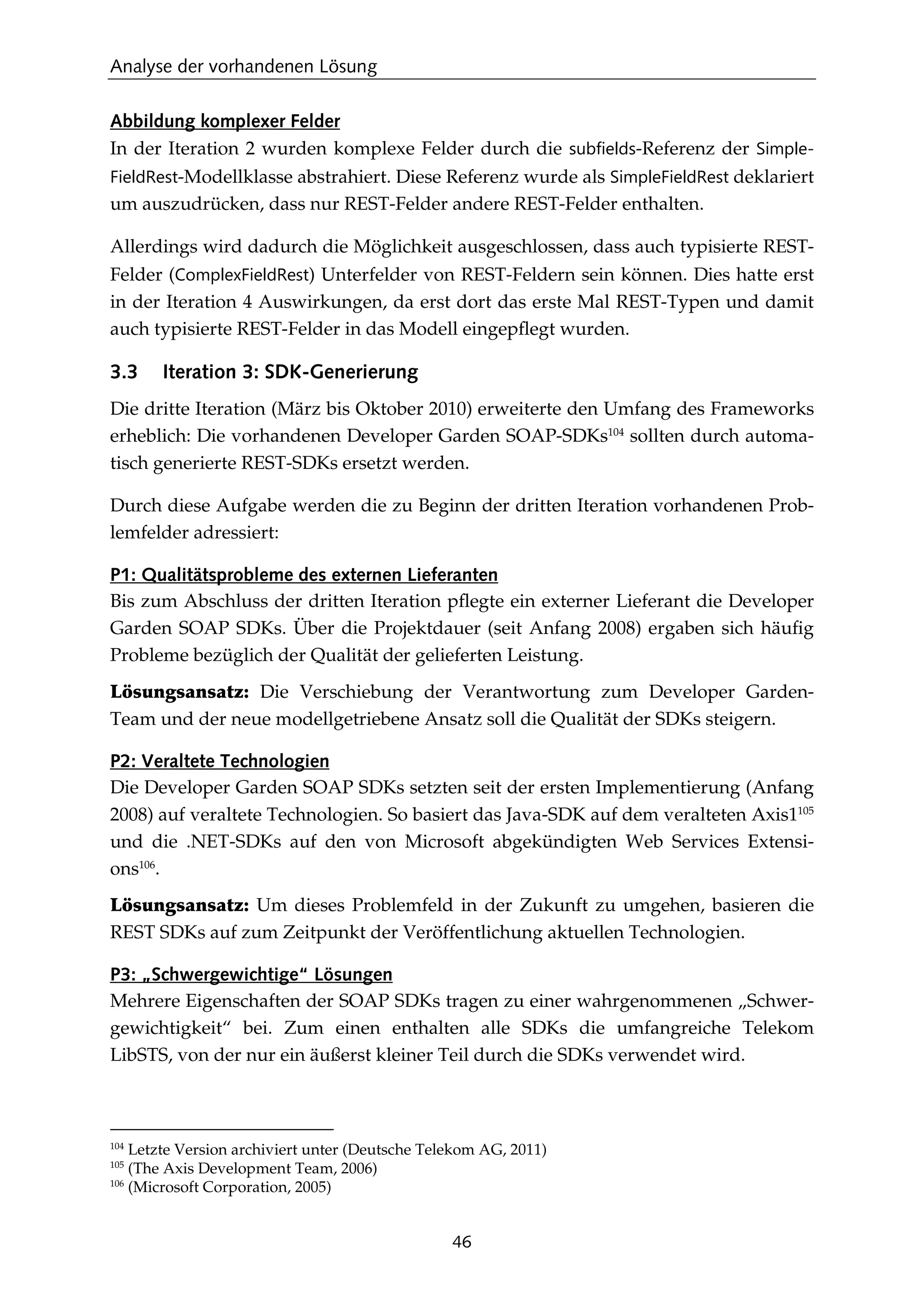 Analyse der vorhandenen Lösung
46
Abbildung komplexer Felder
In der Iteration 2 wurden komplexe Felder durch die subfields-Referenz der Simple-
FieldRest-Modellklasse abstrahiert. Diese Referenz wurde als SimpleFieldRest deklariert
um auszudrücken, dass nur REST-Felder andere REST-Felder enthalten.
Allerdings wird dadurch die Möglichkeit ausgeschlossen, dass auch typisierte REST-
Felder (ComplexFieldRest) Unterfelder von REST-Feldern sein können. Dies hatte erst
in der Iteration 4 Auswirkungen, da erst dort das erste Mal REST-Typen und damit
auch typisierte REST-Felder in das Modell eingepﬂegt wurden.
3.3 Iteration 3: SDK-Generierung
Die dritte Iteration (März bis Oktober 2010) erweiterte den Umfang des Frameworks
erheblich: Die vorhandenen Developer Garden SOAP-SDKs104
sollten durch automa-
tisch generierte REST-SDKs ersetzt werden.
Durch diese Aufgabe werden die zu Beginn der dritten Iteration vorhandenen Prob-
lemfelder adressiert:
P1: Qualitätsprobleme des externen Lieferanten
Bis zum Abschluss der dritten Iteration pﬂegte ein externer Lieferant die Developer
Garden SOAP SDKs. Über die Projektdauer (seit Anfang 2008) ergaben sich häuﬁg
Probleme bezüglich der Qualität der gelieferten Leistung.
Lösungsansatz: Die Verschiebung der Verantwortung zum Developer Garden-
Team und der neue modellgetriebene Ansatz soll die Qualität der SDKs steigern.
P2: Veraltete Technologien
Die Developer Garden SOAP SDKs setzten seit der ersten Implementierung (Anfang
2008) auf veraltete Technologien. So basiert das Java-SDK auf dem veralteten Axis1105
und die .NET-SDKs auf den von Microsoft abgekündigten Web Services Extensi-
ons106
.
Lösungsansatz: Um dieses Problemfeld in der Zukunft zu umgehen, basieren die
REST SDKs auf zum Zeitpunkt der Veröffentlichung aktuellen Technologien.
P3: „Schwergewichtige“ Lösungen
Mehrere Eigenschaften der SOAP SDKs tragen zu einer wahrgenommenen „Schwer-
gewichtigkeit“ bei. Zum einen enthalten alle SDKs die umfangreiche Telekom
LibSTS, von der nur ein äußerst kleiner Teil durch die SDKs verwendet wird.
104
Letzte Version archiviert unter (Deutsche Telekom AG, 2011)
105
(The Axis Development Team, 2006)
106
(Microsoft Corporation, 2005)
 