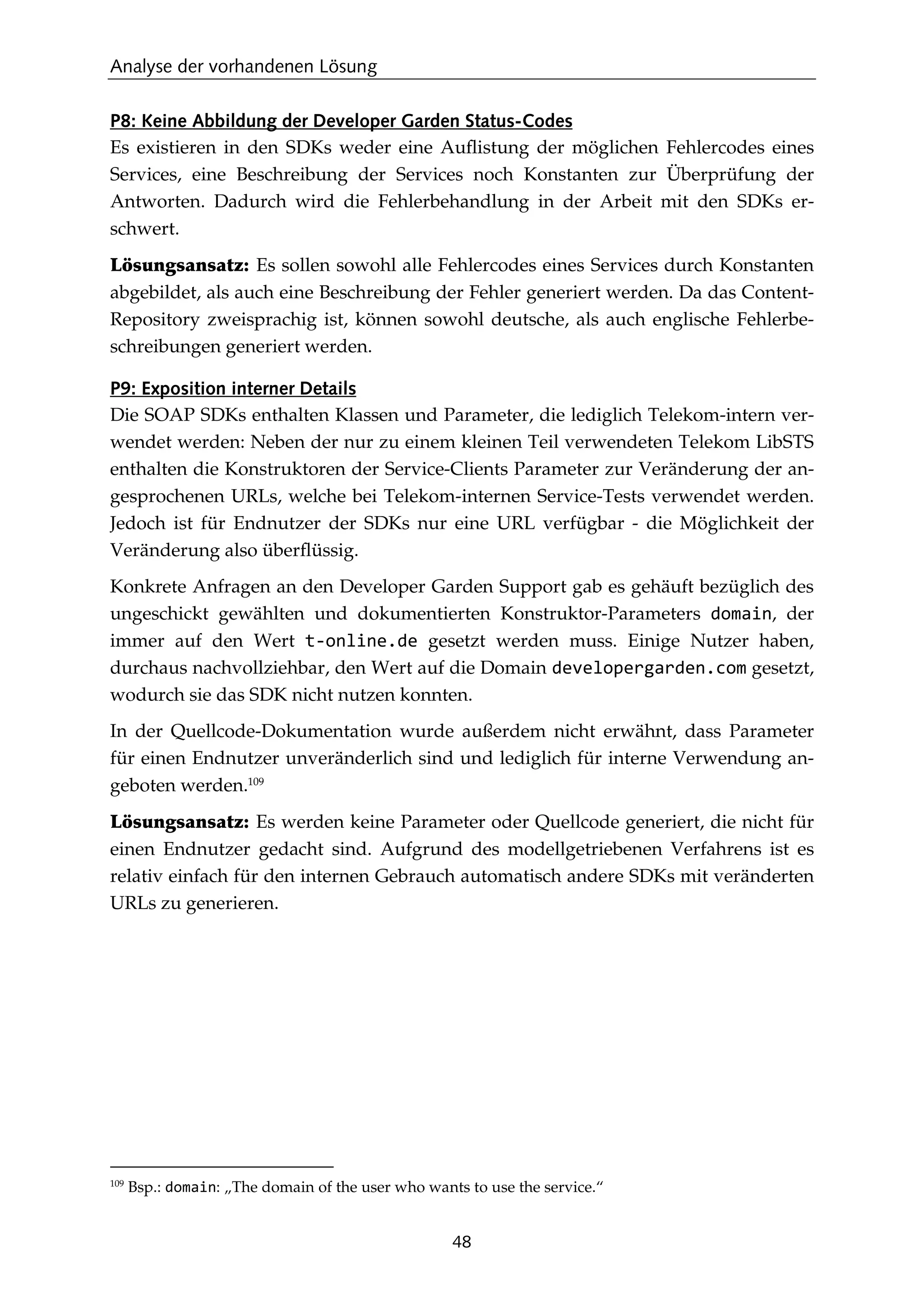 Analyse der vorhandenen Lösung
48
P8: Keine Abbildung der Developer Garden Status-Codes
Es existieren in den SDKs weder eine Auﬂistung der möglichen Fehlercodes eines
Services, eine Beschreibung der Services noch Konstanten zur Überprüfung der
Antworten. Dadurch wird die Fehlerbehandlung in der Arbeit mit den SDKs er-
schwert.
Lösungsansatz: Es sollen sowohl alle Fehlercodes eines Services durch Konstanten
abgebildet, als auch eine Beschreibung der Fehler generiert werden. Da das Content-
Repository zweisprachig ist, können sowohl deutsche, als auch englische Fehlerbe-
schreibungen generiert werden.
P9: Exposition interner Details
Die SOAP SDKs enthalten Klassen und Parameter, die lediglich Telekom-intern ver-
wendet werden: Neben der nur zu einem kleinen Teil verwendeten Telekom LibSTS
enthalten die Konstruktoren der Service-Clients Parameter zur Veränderung der an-
gesprochenen URLs, welche bei Telekom-internen Service-Tests verwendet werden.
Jedoch ist für Endnutzer der SDKs nur eine URL verfügbar - die Möglichkeit der
Veränderung also überﬂüssig.
Konkrete Anfragen an den Developer Garden Support gab es gehäuft bezüglich des
ungeschickt gewählten und dokumentierten Konstruktor-Parameters domain, der
immer auf den Wert t-online.de gesetzt werden muss. Einige Nutzer haben,
durchaus nachvollziehbar, den Wert auf die Domain developergarden.com gesetzt,
wodurch sie das SDK nicht nutzen konnten.
In der Quellcode-Dokumentation wurde außerdem nicht erwähnt, dass Parameter
für einen Endnutzer unveränderlich sind und lediglich für interne Verwendung an-
geboten werden.109
Lösungsansatz: Es werden keine Parameter oder Quellcode generiert, die nicht für
einen Endnutzer gedacht sind. Aufgrund des modellgetriebenen Verfahrens ist es
relativ einfach für den internen Gebrauch automatisch andere SDKs mit veränderten
URLs zu generieren.
109
Bsp.: domain: „The domain of the user who wants to use the service.“
 