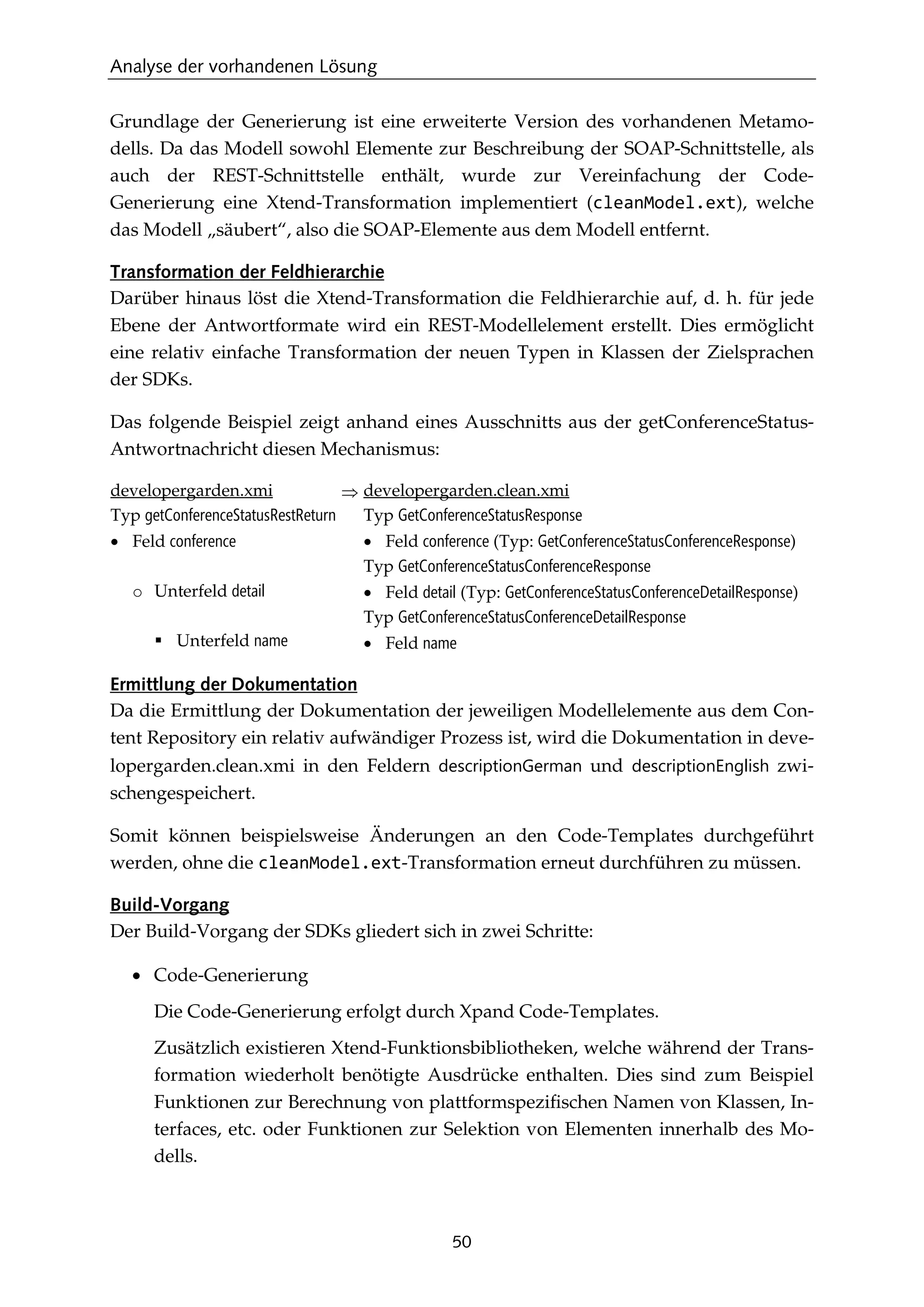 Analyse der vorhandenen Lösung
50
Grundlage der Generierung ist eine erweiterte Version des vorhandenen Metamo-
dells. Da das Modell sowohl Elemente zur Beschreibung der SOAP-Schnittstelle, als
auch der REST-Schnittstelle enthält, wurde zur Vereinfachung der Code-
Generierung eine Xtend-Transformation implementiert (cleanModel.ext), welche
das Modell „säubert“, also die SOAP-Elemente aus dem Modell entfernt.
Transformation der Feldhierarchie
Darüber hinaus löst die Xtend-Transformation die Feldhierarchie auf, d. h. für jede
Ebene der Antwortformate wird ein REST-Modellelement erstellt. Dies ermöglicht
eine relativ einfache Transformation der neuen Typen in Klassen der Zielsprachen
der SDKs.
Das folgende Beispiel zeigt anhand eines Ausschnitts aus der getConferenceStatus-
Antwortnachricht diesen Mechanismus:
developergarden.xmi
Typ getConferenceStatusRestReturn
• Feld conference
o Unterfeld detail
 Unterfeld name
⇒ developergarden.clean.xmi
Typ GetConferenceStatusResponse
• Feld conference (Typ: GetConferenceStatusConferenceResponse)
Typ GetConferenceStatusConferenceResponse
• Feld detail (Typ: GetConferenceStatusConferenceDetailResponse)
Typ GetConferenceStatusConferenceDetailResponse
• Feld name
Ermittlung der Dokumentation
Da die Ermittlung der Dokumentation der jeweiligen Modellelemente aus dem Con-
tent Repository ein relativ aufwändiger Prozess ist, wird die Dokumentation in deve-
lopergarden.clean.xmi in den Feldern descriptionGerman und descriptionEnglish zwi-
schengespeichert.
Somit können beispielsweise Änderungen an den Code-Templates durchgeführt
werden, ohne die cleanModel.ext-Transformation erneut durchführen zu müssen.
Build-Vorgang
Der Build-Vorgang der SDKs gliedert sich in zwei Schritte:
• Code-Generierung
Die Code-Generierung erfolgt durch Xpand Code-Templates.
Zusätzlich existieren Xtend-Funktionsbibliotheken, welche während der Trans-
formation wiederholt benötigte Ausdrücke enthalten. Dies sind zum Beispiel
Funktionen zur Berechnung von plattformspeziﬁschen Namen von Klassen, In-
terfaces, etc. oder Funktionen zur Selektion von Elementen innerhalb des Mo-
dells.
 