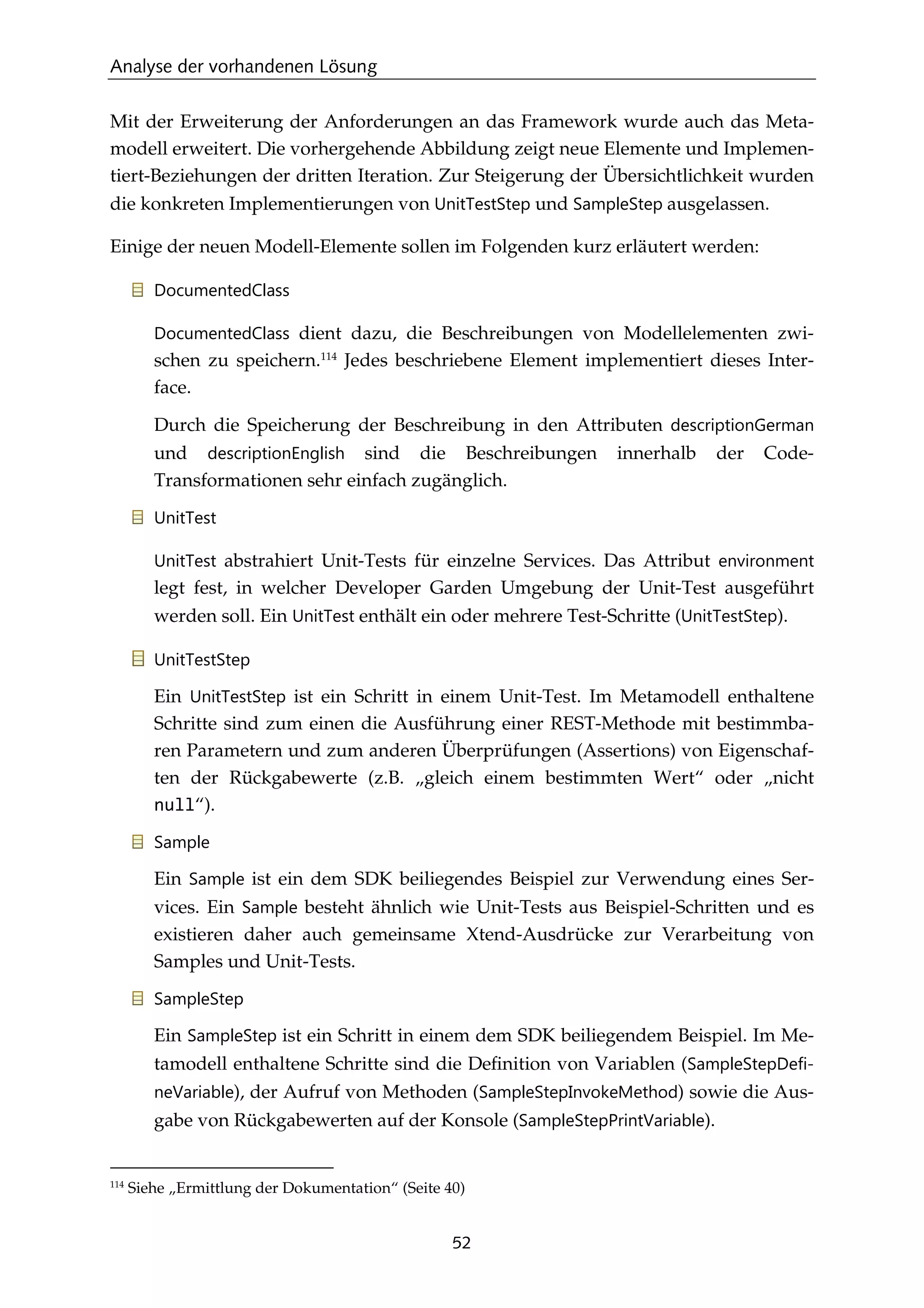 Analyse der vorhandenen Lösung
52
Mit der Erweiterung der Anforderungen an das Framework wurde auch das Meta-
modell erweitert. Die vorhergehende Abbildung zeigt neue Elemente und Implemen-
tiert-Beziehungen der dritten Iteration. Zur Steigerung der Übersichtlichkeit wurden
die konkreten Implementierungen von UnitTestStep und SampleStep ausgelassen.
Einige der neuen Modell-Elemente sollen im Folgenden kurz erläutert werden:
DocumentedClass
DocumentedClass dient dazu, die Beschreibungen von Modellelementen zwi-
schen zu speichern.114
Jedes beschriebene Element implementiert dieses Inter-
face.
Durch die Speicherung der Beschreibung in den Attributen descriptionGerman
und descriptionEnglish sind die Beschreibungen innerhalb der Code-
Transformationen sehr einfach zugänglich.
UnitTest
UnitTest abstrahiert Unit-Tests für einzelne Services. Das Attribut environment
legt fest, in welcher Developer Garden Umgebung der Unit-Test ausgeführt
werden soll. Ein UnitTest enthält ein oder mehrere Test-Schritte (UnitTestStep).
UnitTestStep
Ein UnitTestStep ist ein Schritt in einem Unit-Test. Im Metamodell enthaltene
Schritte sind zum einen die Ausführung einer REST-Methode mit bestimmba-
ren Parametern und zum anderen Überprüfungen (Assertions) von Eigenschaf-
ten der Rückgabewerte (z.B. „gleich einem bestimmten Wert“ oder „nicht
null“).
Sample
Ein Sample ist ein dem SDK beiliegendes Beispiel zur Verwendung eines Ser-
vices. Ein Sample besteht ähnlich wie Unit-Tests aus Beispiel-Schritten und es
existieren daher auch gemeinsame Xtend-Ausdrücke zur Verarbeitung von
Samples und Unit-Tests.
SampleStep
Ein SampleStep ist ein Schritt in einem dem SDK beiliegendem Beispiel. Im Me-
tamodell enthaltene Schritte sind die Deﬁnition von Variablen (SampleStepDefi-
neVariable), der Aufruf von Methoden (SampleStepInvokeMethod) sowie die Aus-
gabe von Rückgabewerten auf der Konsole (SampleStepPrintVariable).
114
Siehe „Ermittlung der Dokumentation“ (Seite 40)
 