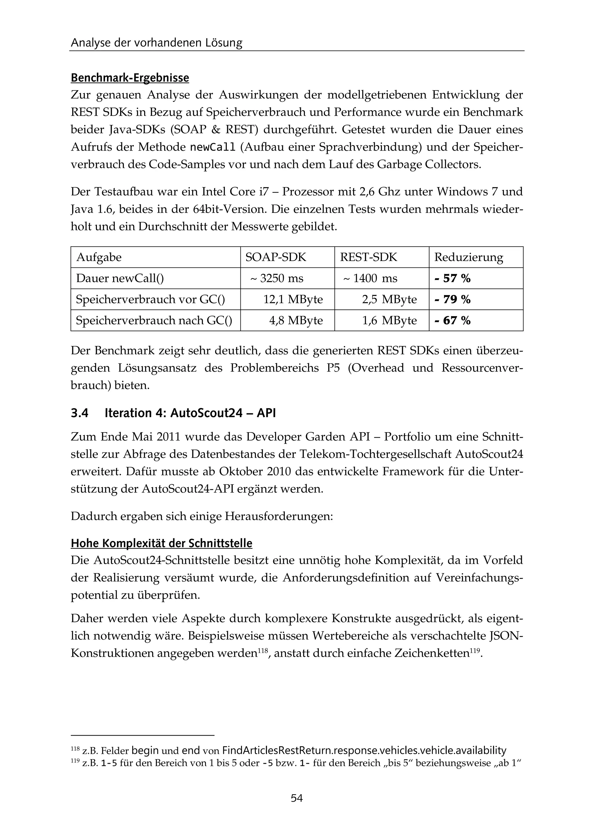 Analyse der vorhandenen Lösung
54
Benchmark-Ergebnisse
Zur genauen Analyse der Auswirkungen der modellgetriebenen Entwicklung der
REST SDKs in Bezug auf Speicherverbrauch und Performance wurde ein Benchmark
beider Java-SDKs (SOAP & REST) durchgeführt. Getestet wurden die Dauer eines
Aufrufs der Methode newCall (Aufbau einer Sprachverbindung) und der Speicher-
verbrauch des Code-Samples vor und nach dem Lauf des Garbage Collectors.
Der Testaufbau war ein Intel Core i7 – Prozessor mit 2,6 Ghz unter Windows 7 und
Java 1.6, beides in der 64bit-Version. Die einzelnen Tests wurden mehrmals wieder-
holt und ein Durchschnitt der Messwerte gebildet.
Aufgabe SOAP-SDK REST-SDK Reduzierung
Dauer newCall() ~ 3250 ms ~ 1400 ms - 57 %
Speicherverbrauch vor GC() 12,1 MByte 2,5 MByte - 79 %
Speicherverbrauch nach GC() 4,8 MByte 1,6 MByte - 67 %
Der Benchmark zeigt sehr deutlich, dass die generierten REST SDKs einen überzeu-
genden Lösungsansatz des Problembereichs P5 (Overhead und Ressourcenver-
brauch) bieten.
3.4 Iteration 4: AutoScout24 – API
Zum Ende Mai 2011 wurde das Developer Garden API – Portfolio um eine Schnitt-
stelle zur Abfrage des Datenbestandes der Telekom-Tochtergesellschaft AutoScout24
erweitert. Dafür musste ab Oktober 2010 das entwickelte Framework für die Unter-
stützung der AutoScout24-API ergänzt werden.
Dadurch ergaben sich einige Herausforderungen:
Hohe Komplexität der Schnittstelle
Die AutoScout24-Schnittstelle besitzt eine unnötig hohe Komplexität, da im Vorfeld
der Realisierung versäumt wurde, die Anforderungsdeﬁnition auf Vereinfachungs-
potential zu überprüfen.
Daher werden viele Aspekte durch komplexere Konstrukte ausgedrückt, als eigent-
lich notwendig wäre. Beispielsweise müssen Wertebereiche als verschachtelte JSON-
Konstruktionen angegeben werden118
, anstatt durch einfache Zeichenketten119
.
118
z.B. Felder begin und end von FindArticlesRestReturn.response.vehicles.vehicle.availability
119
z.B. 1-5 für den Bereich von 1 bis 5 oder -5 bzw. 1- für den Bereich „bis 5“ beziehungsweise „ab 1“
 