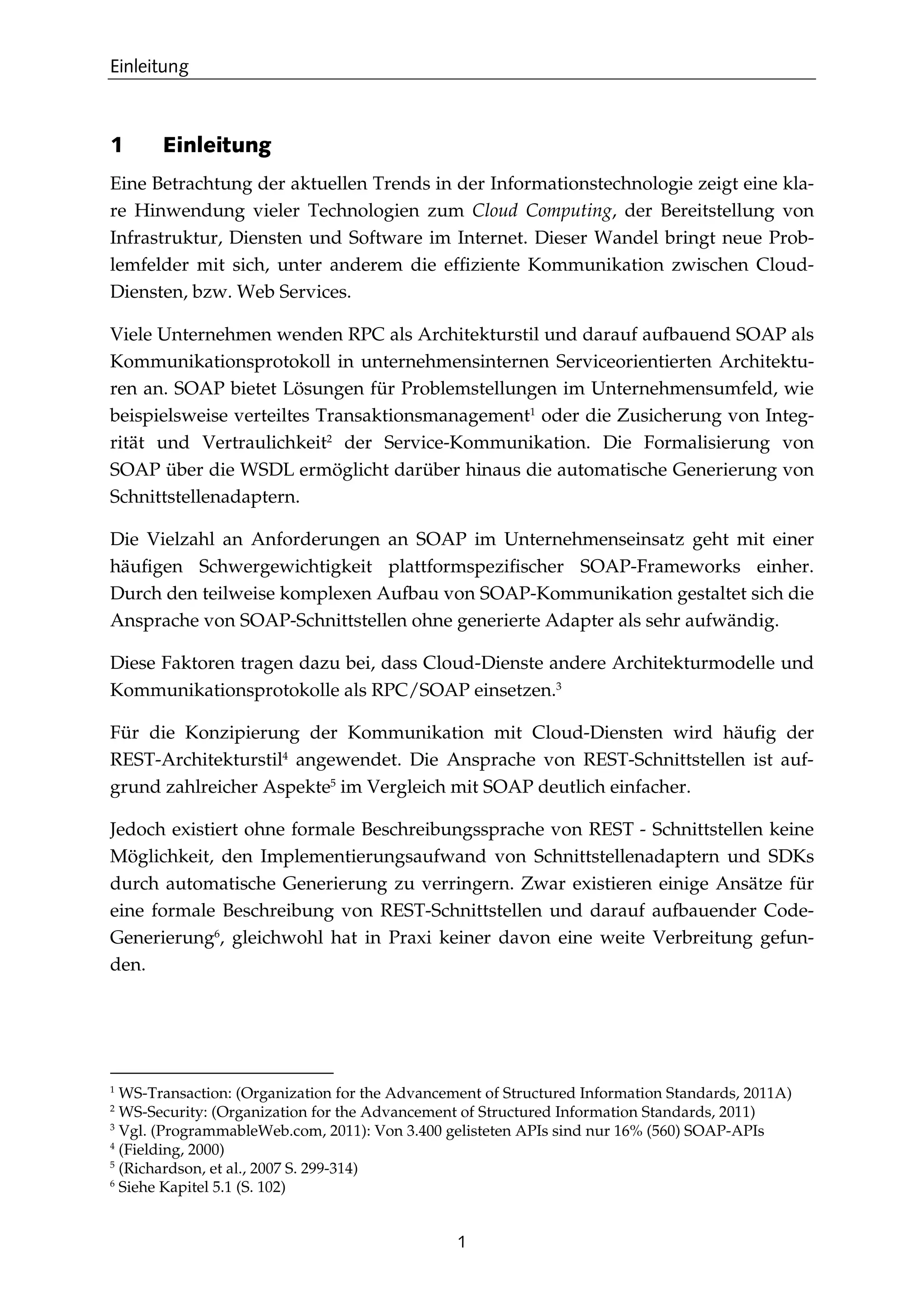 Einleitung
1
1 Einleitung
Eine Betrachtung der aktuellen Trends in der Informationstechnologie zeigt eine kla-
re Hinwendung vieler Technologien zum Cloud Computing, der Bereitstellung von
Infrastruktur, Diensten und Software im Internet. Dieser Wandel bringt neue Prob-
lemfelder mit sich, unter anderem die efﬁziente Kommunikation zwischen Cloud-
Diensten, bzw. Web Services.
Viele Unternehmen wenden RPC als Architekturstil und darauf aufbauend SOAP als
Kommunikationsprotokoll in unternehmensinternen Serviceorientierten Architektu-
ren an. SOAP bietet Lösungen für Problemstellungen im Unternehmensumfeld, wie
beispielsweise verteiltes Transaktionsmanagement1
oder die Zusicherung von Integ-
rität und Vertraulichkeit2
der Service-Kommunikation. Die Formalisierung von
SOAP über die WSDL ermöglicht darüber hinaus die automatische Generierung von
Schnittstellenadaptern.
Die Vielzahl an Anforderungen an SOAP im Unternehmenseinsatz geht mit einer
häuﬁgen Schwergewichtigkeit plattformspeziﬁscher SOAP-Frameworks einher.
Durch den teilweise komplexen Aufbau von SOAP-Kommunikation gestaltet sich die
Ansprache von SOAP-Schnittstellen ohne generierte Adapter als sehr aufwändig.
Diese Faktoren tragen dazu bei, dass Cloud-Dienste andere Architekturmodelle und
Kommunikationsprotokolle als RPC/SOAP einsetzen.3
Für die Konzipierung der Kommunikation mit Cloud-Diensten wird häuﬁg der
REST-Architekturstil4
angewendet. Die Ansprache von REST-Schnittstellen ist auf-
grund zahlreicher Aspekte5
im Vergleich mit SOAP deutlich einfacher.
Jedoch existiert ohne formale Beschreibungssprache von REST - Schnittstellen keine
Möglichkeit, den Implementierungsaufwand von Schnittstellenadaptern und SDKs
durch automatische Generierung zu verringern. Zwar existieren einige Ansätze für
eine formale Beschreibung von REST-Schnittstellen und darauf aufbauender Code-
Generierung6
, gleichwohl hat in Praxi keiner davon eine weite Verbreitung gefun-
den.
1
WS-Transaction: (Organization for the Advancement of Structured Information Standards, 2011A)
2
WS-Security: (Organization for the Advancement of Structured Information Standards, 2011)
3
Vgl. (ProgrammableWeb.com, 2011): Von 3.400 gelisteten APIs sind nur 16% (560) SOAP-APIs
4
(Fielding, 2000)
5
(Richardson, et al., 2007 S. 299-314)
6
Siehe Kapitel 5.1 (S. 102)
 