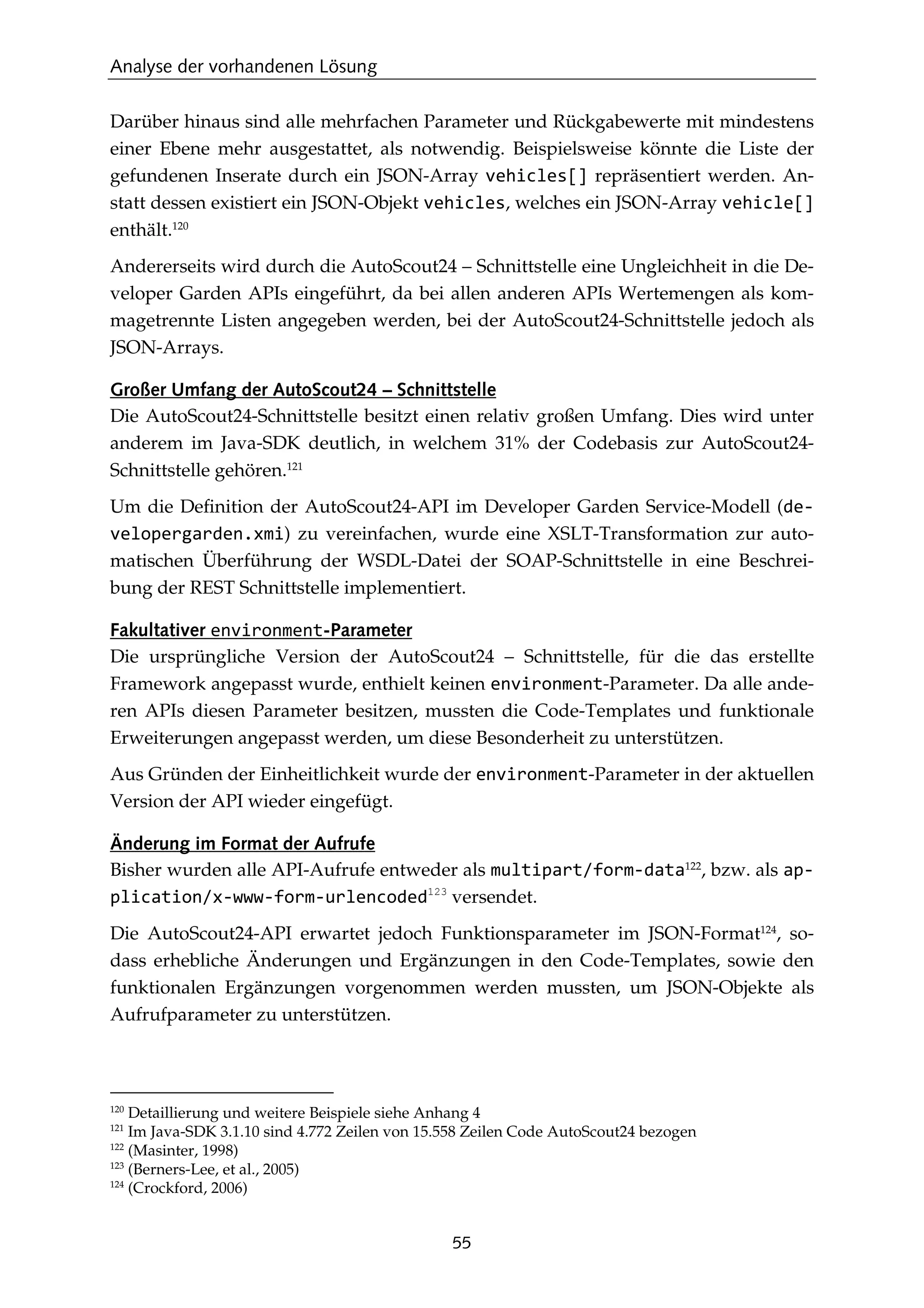 Analyse der vorhandenen Lösung
55
Darüber hinaus sind alle mehrfachen Parameter und Rückgabewerte mit mindestens
einer Ebene mehr ausgestattet, als notwendig. Beispielsweise könnte die Liste der
gefundenen Inserate durch ein JSON-Array vehicles[] repräsentiert werden. An-
statt dessen existiert ein JSON-Objekt vehicles, welches ein JSON-Array vehicle[]
enthält.120
Andererseits wird durch die AutoScout24 – Schnittstelle eine Ungleichheit in die De-
veloper Garden APIs eingeführt, da bei allen anderen APIs Wertemengen als kom-
magetrennte Listen angegeben werden, bei der AutoScout24-Schnittstelle jedoch als
JSON-Arrays.
Großer Umfang der AutoScout24 – Schnittstelle
Die AutoScout24-Schnittstelle besitzt einen relativ großen Umfang. Dies wird unter
anderem im Java-SDK deutlich, in welchem 31% der Codebasis zur AutoScout24-
Schnittstelle gehören.121
Um die Deﬁnition der AutoScout24-API im Developer Garden Service-Modell (de-
velopergarden.xmi) zu vereinfachen, wurde eine XSLT-Transformation zur auto-
matischen Überführung der WSDL-Datei der SOAP-Schnittstelle in eine Beschrei-
bung der REST Schnittstelle implementiert.
Fakultativer environment-Parameter
Die ursprüngliche Version der AutoScout24 – Schnittstelle, für die das erstellte
Framework angepasst wurde, enthielt keinen environment-Parameter. Da alle ande-
ren APIs diesen Parameter besitzen, mussten die Code-Templates und funktionale
Erweiterungen angepasst werden, um diese Besonderheit zu unterstützen.
Aus Gründen der Einheitlichkeit wurde der environment-Parameter in der aktuellen
Version der API wieder eingefügt.
Änderung im Format der Aufrufe
Bisher wurden alle API-Aufrufe entweder als multipart/form-data122
, bzw. als ap-
plication/x-www-form-urlencoded123
versendet.
Die AutoScout24-API erwartet jedoch Funktionsparameter im JSON-Format124
, so-
dass erhebliche Änderungen und Ergänzungen in den Code-Templates, sowie den
funktionalen Ergänzungen vorgenommen werden mussten, um JSON-Objekte als
Aufrufparameter zu unterstützen.
120
Detaillierung und weitere Beispiele siehe Anhang 4
121
Im Java-SDK 3.1.10 sind 4.772 Zeilen von 15.558 Zeilen Code AutoScout24 bezogen
122
(Masinter, 1998)
123
(Berners-Lee, et al., 2005)
124
(Crockford, 2006)
 