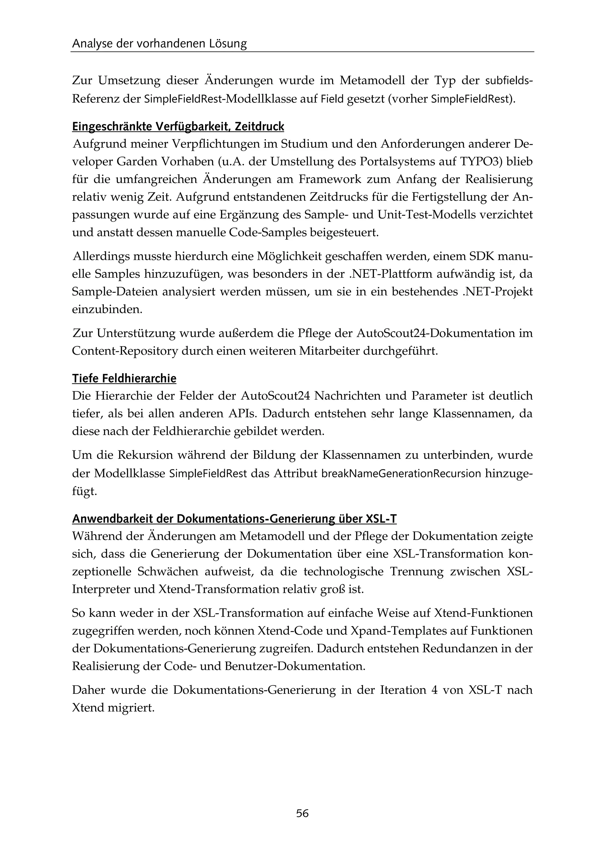 Analyse der vorhandenen Lösung
56
Zur Umsetzung dieser Änderungen wurde im Metamodell der Typ der subfields-
Referenz der SimpleFieldRest-Modellklasse auf Field gesetzt (vorher SimpleFieldRest).
Eingeschränkte Verfügbarkeit, Zeitdruck
Aufgrund meiner Verpﬂichtungen im Studium und den Anforderungen anderer De-
veloper Garden Vorhaben (u.A. der Umstellung des Portalsystems auf TYPO3) blieb
für die umfangreichen Änderungen am Framework zum Anfang der Realisierung
relativ wenig Zeit. Aufgrund entstandenen Zeitdrucks für die Fertigstellung der An-
passungen wurde auf eine Ergänzung des Sample- und Unit-Test-Modells verzichtet
und anstatt dessen manuelle Code-Samples beigesteuert.
Allerdings musste hierdurch eine Möglichkeit geschaffen werden, einem SDK manu-
elle Samples hinzuzufügen, was besonders in der .NET-Plattform aufwändig ist, da
Sample-Dateien analysiert werden müssen, um sie in ein bestehendes .NET-Projekt
einzubinden.
Zur Unterstützung wurde außerdem die Pﬂege der AutoScout24-Dokumentation im
Content-Repository durch einen weiteren Mitarbeiter durchgeführt.
Tiefe Feldhierarchie
Die Hierarchie der Felder der AutoScout24 Nachrichten und Parameter ist deutlich
tiefer, als bei allen anderen APIs. Dadurch entstehen sehr lange Klassennamen, da
diese nach der Feldhierarchie gebildet werden.
Um die Rekursion während der Bildung der Klassennamen zu unterbinden, wurde
der Modellklasse SimpleFieldRest das Attribut breakNameGenerationRecursion hinzuge-
fügt.
Anwendbarkeit der Dokumentations-Generierung über XSL-T
Während der Änderungen am Metamodell und der Pﬂege der Dokumentation zeigte
sich, dass die Generierung der Dokumentation über eine XSL-Transformation kon-
zeptionelle Schwächen aufweist, da die technologische Trennung zwischen XSL-
Interpreter und Xtend-Transformation relativ groß ist.
So kann weder in der XSL-Transformation auf einfache Weise auf Xtend-Funktionen
zugegriffen werden, noch können Xtend-Code und Xpand-Templates auf Funktionen
der Dokumentations-Generierung zugreifen. Dadurch entstehen Redundanzen in der
Realisierung der Code- und Benutzer-Dokumentation.
Daher wurde die Dokumentations-Generierung in der Iteration 4 von XSL-T nach
Xtend migriert.
 