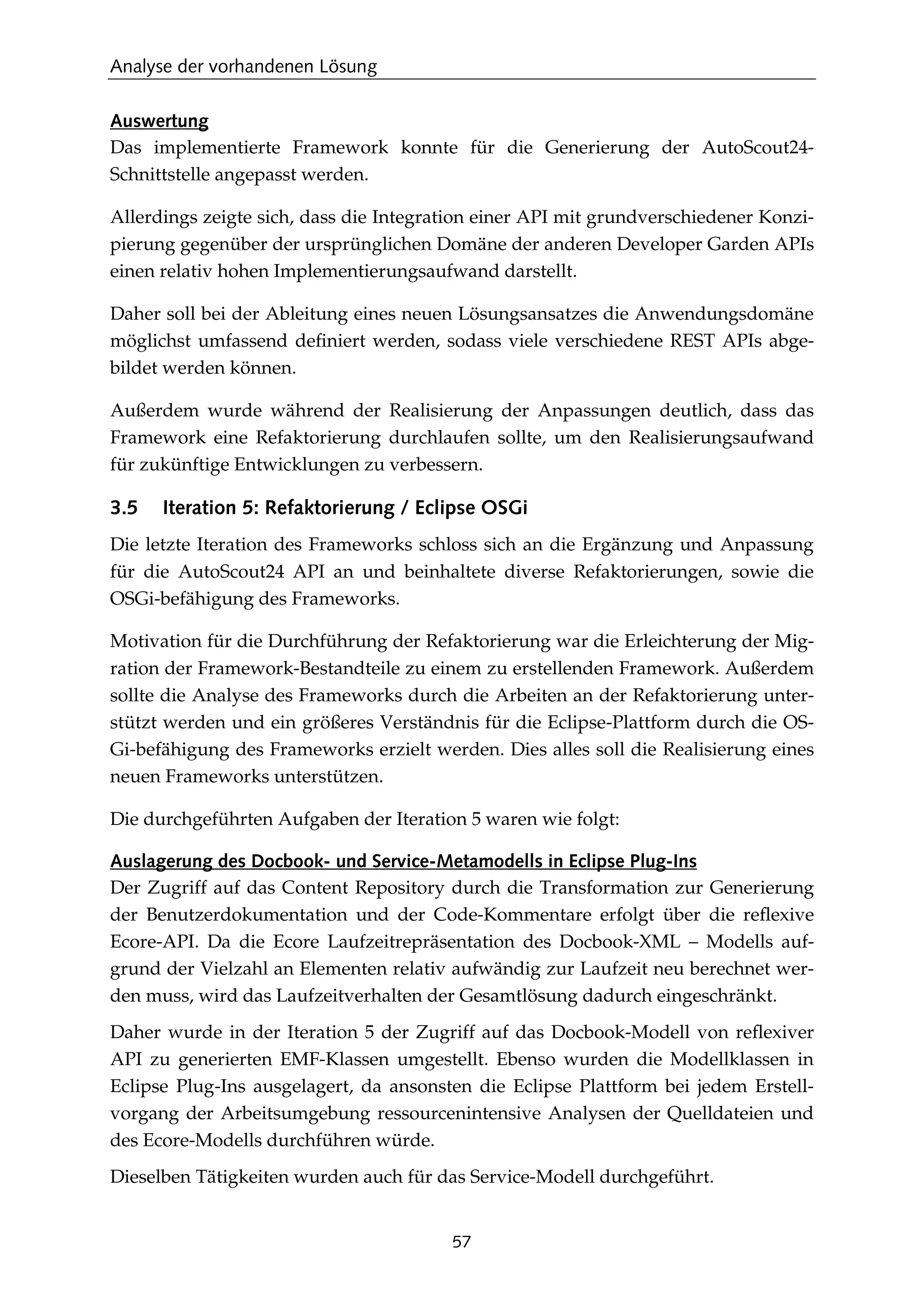 Analyse der vorhandenen Lösung
57
Auswertung
Das implementierte Framework konnte für die Generierung der AutoScout24-
Schnittstelle angepasst werden.
Allerdings zeigte sich, dass die Integration einer API mit grundverschiedener Konzi-
pierung gegenüber der ursprünglichen Domäne der anderen Developer Garden APIs
einen relativ hohen Implementierungsaufwand darstellt.
Daher soll bei der Ableitung eines neuen Lösungsansatzes die Anwendungsdomäne
möglichst umfassend deﬁniert werden, sodass viele verschiedene REST APIs abge-
bildet werden können.
Außerdem wurde während der Realisierung der Anpassungen deutlich, dass das
Framework eine Refaktorierung durchlaufen sollte, um den Realisierungsaufwand
für zukünftige Entwicklungen zu verbessern.
3.5 Iteration 5: Refaktorierung / Eclipse OSGi
Die letzte Iteration des Frameworks schloss sich an die Ergänzung und Anpassung
für die AutoScout24 API an und beinhaltete diverse Refaktorierungen, sowie die
OSGi-befähigung des Frameworks.
Motivation für die Durchführung der Refaktorierung war die Erleichterung der Mig-
ration der Framework-Bestandteile zu einem zu erstellenden Framework. Außerdem
sollte die Analyse des Frameworks durch die Arbeiten an der Refaktorierung unter-
stützt werden und ein größeres Verständnis für die Eclipse-Plattform durch die OS-
Gi-befähigung des Frameworks erzielt werden. Dies alles soll die Realisierung eines
neuen Frameworks unterstützen.
Die durchgeführten Aufgaben der Iteration 5 waren wie folgt:
Auslagerung des Docbook- und Service-Metamodells in Eclipse Plug-Ins
Der Zugriff auf das Content Repository durch die Transformation zur Generierung
der Benutzerdokumentation und der Code-Kommentare erfolgt über die reﬂexive
Ecore-API. Da die Ecore Laufzeitrepräsentation des Docbook-XML – Modells auf-
grund der Vielzahl an Elementen relativ aufwändig zur Laufzeit neu berechnet wer-
den muss, wird das Laufzeitverhalten der Gesamtlösung dadurch eingeschränkt.
Daher wurde in der Iteration 5 der Zugriff auf das Docbook-Modell von reﬂexiver
API zu generierten EMF-Klassen umgestellt. Ebenso wurden die Modellklassen in
Eclipse Plug-Ins ausgelagert, da ansonsten die Eclipse Plattform bei jedem Erstell-
vorgang der Arbeitsumgebung ressourcenintensive Analysen der Quelldateien und
des Ecore-Modells durchführen würde.
Dieselben Tätigkeiten wurden auch für das Service-Modell durchgeführt.
 