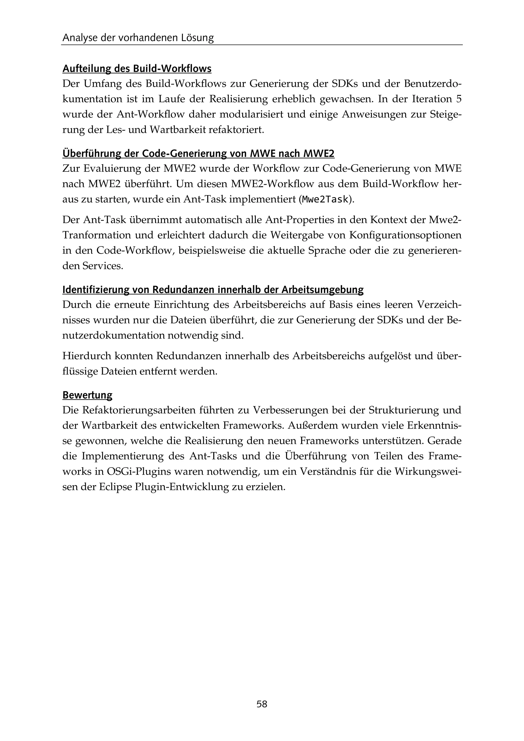 Analyse der vorhandenen Lösung
58
Aufteilung des Build-Workflows
Der Umfang des Build-Workﬂows zur Generierung der SDKs und der Benutzerdo-
kumentation ist im Laufe der Realisierung erheblich gewachsen. In der Iteration 5
wurde der Ant-Workﬂow daher modularisiert und einige Anweisungen zur Steige-
rung der Les- und Wartbarkeit refaktoriert.
Überführung der Code-Generierung von MWE nach MWE2
Zur Evaluierung der MWE2 wurde der Workﬂow zur Code-Generierung von MWE
nach MWE2 überführt. Um diesen MWE2-Workﬂow aus dem Build-Workﬂow her-
aus zu starten, wurde ein Ant-Task implementiert (Mwe2Task).
Der Ant-Task übernimmt automatisch alle Ant-Properties in den Kontext der Mwe2-
Tranformation und erleichtert dadurch die Weitergabe von Konﬁgurationsoptionen
in den Code-Workﬂow, beispielsweise die aktuelle Sprache oder die zu generieren-
den Services.
Identifizierung von Redundanzen innerhalb der Arbeitsumgebung
Durch die erneute Einrichtung des Arbeitsbereichs auf Basis eines leeren Verzeich-
nisses wurden nur die Dateien überführt, die zur Generierung der SDKs und der Be-
nutzerdokumentation notwendig sind.
Hierdurch konnten Redundanzen innerhalb des Arbeitsbereichs aufgelöst und über-
ﬂüssige Dateien entfernt werden.
Bewertung
Die Refaktorierungsarbeiten führten zu Verbesserungen bei der Strukturierung und
der Wartbarkeit des entwickelten Frameworks. Außerdem wurden viele Erkenntnis-
se gewonnen, welche die Realisierung den neuen Frameworks unterstützen. Gerade
die Implementierung des Ant-Tasks und die Überführung von Teilen des Frame-
works in OSGi-Plugins waren notwendig, um ein Verständnis für die Wirkungswei-
sen der Eclipse Plugin-Entwicklung zu erzielen.
 