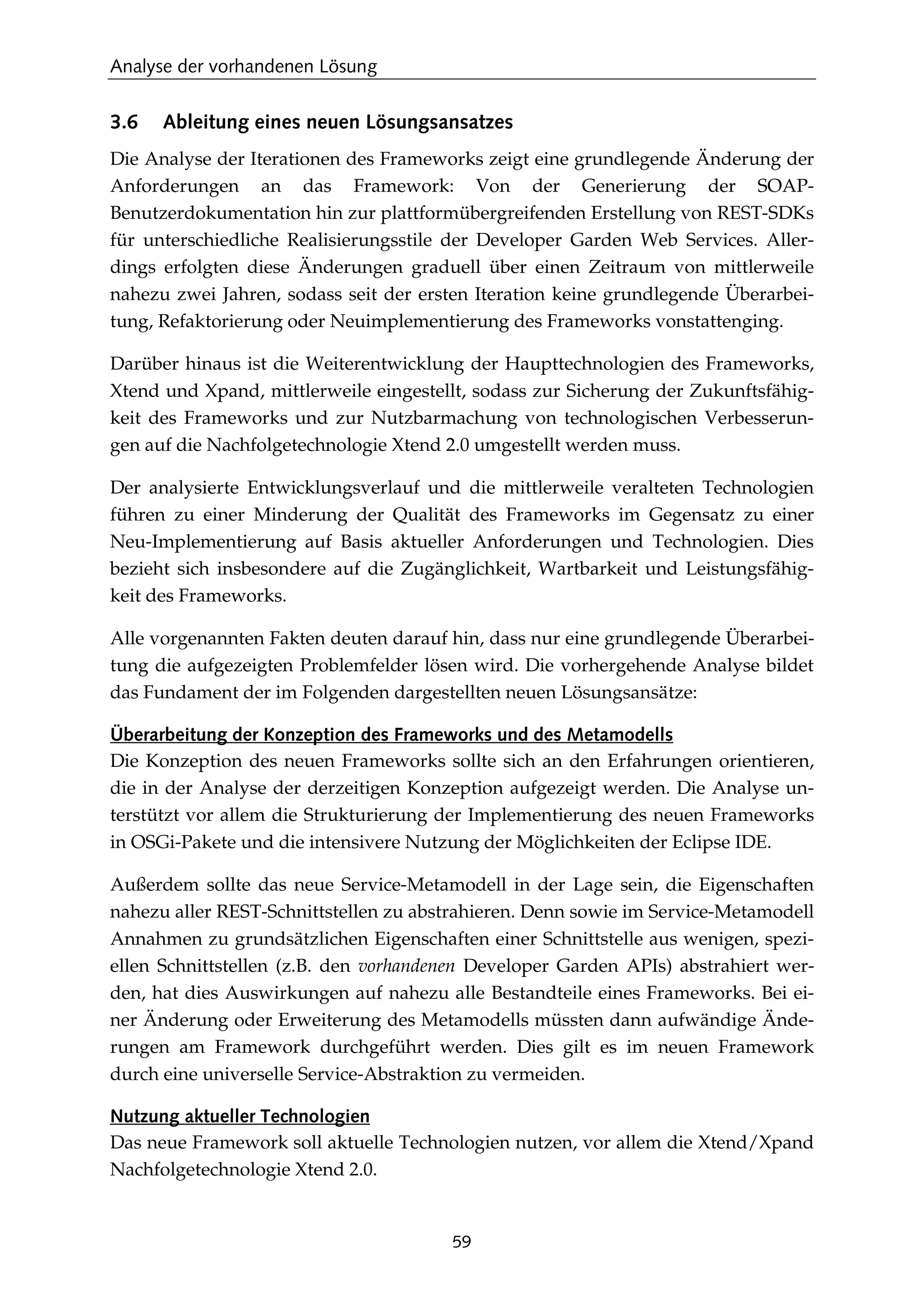 Analyse der vorhandenen Lösung
59
3.6 Ableitung eines neuen Lösungsansatzes
Die Analyse der Iterationen des Frameworks zeigt eine grundlegende Änderung der
Anforderungen an das Framework: Von der Generierung der SOAP-
Benutzerdokumentation hin zur plattformübergreifenden Erstellung von REST-SDKs
für unterschiedliche Realisierungsstile der Developer Garden Web Services. Aller-
dings erfolgten diese Änderungen graduell über einen Zeitraum von mittlerweile
nahezu zwei Jahren, sodass seit der ersten Iteration keine grundlegende Überarbei-
tung, Refaktorierung oder Neuimplementierung des Frameworks vonstattenging.
Darüber hinaus ist die Weiterentwicklung der Haupttechnologien des Frameworks,
Xtend und Xpand, mittlerweile eingestellt, sodass zur Sicherung der Zukunftsfähig-
keit des Frameworks und zur Nutzbarmachung von technologischen Verbesserun-
gen auf die Nachfolgetechnologie Xtend 2.0 umgestellt werden muss.
Der analysierte Entwicklungsverlauf und die mittlerweile veralteten Technologien
führen zu einer Minderung der Qualität des Frameworks im Gegensatz zu einer
Neu-Implementierung auf Basis aktueller Anforderungen und Technologien. Dies
bezieht sich insbesondere auf die Zugänglichkeit, Wartbarkeit und Leistungsfähig-
keit des Frameworks.
Alle vorgenannten Fakten deuten darauf hin, dass nur eine grundlegende Überarbei-
tung die aufgezeigten Problemfelder lösen wird. Die vorhergehende Analyse bildet
das Fundament der im Folgenden dargestellten neuen Lösungsansätze:
Überarbeitung der Konzeption des Frameworks und des Metamodells
Die Konzeption des neuen Frameworks sollte sich an den Erfahrungen orientieren,
die in der Analyse der derzeitigen Konzeption aufgezeigt werden. Die Analyse un-
terstützt vor allem die Strukturierung der Implementierung des neuen Frameworks
in OSGi-Pakete und die intensivere Nutzung der Möglichkeiten der Eclipse IDE.
Außerdem sollte das neue Service-Metamodell in der Lage sein, die Eigenschaften
nahezu aller REST-Schnittstellen zu abstrahieren. Denn sowie im Service-Metamodell
Annahmen zu grundsätzlichen Eigenschaften einer Schnittstelle aus wenigen, spezi-
ellen Schnittstellen (z.B. den vorhandenen Developer Garden APIs) abstrahiert wer-
den, hat dies Auswirkungen auf nahezu alle Bestandteile eines Frameworks. Bei ei-
ner Änderung oder Erweiterung des Metamodells müssten dann aufwändige Ände-
rungen am Framework durchgeführt werden. Dies gilt es im neuen Framework
durch eine universelle Service-Abstraktion zu vermeiden.
Nutzung aktueller Technologien
Das neue Framework soll aktuelle Technologien nutzen, vor allem die Xtend/Xpand
Nachfolgetechnologie Xtend 2.0.
 