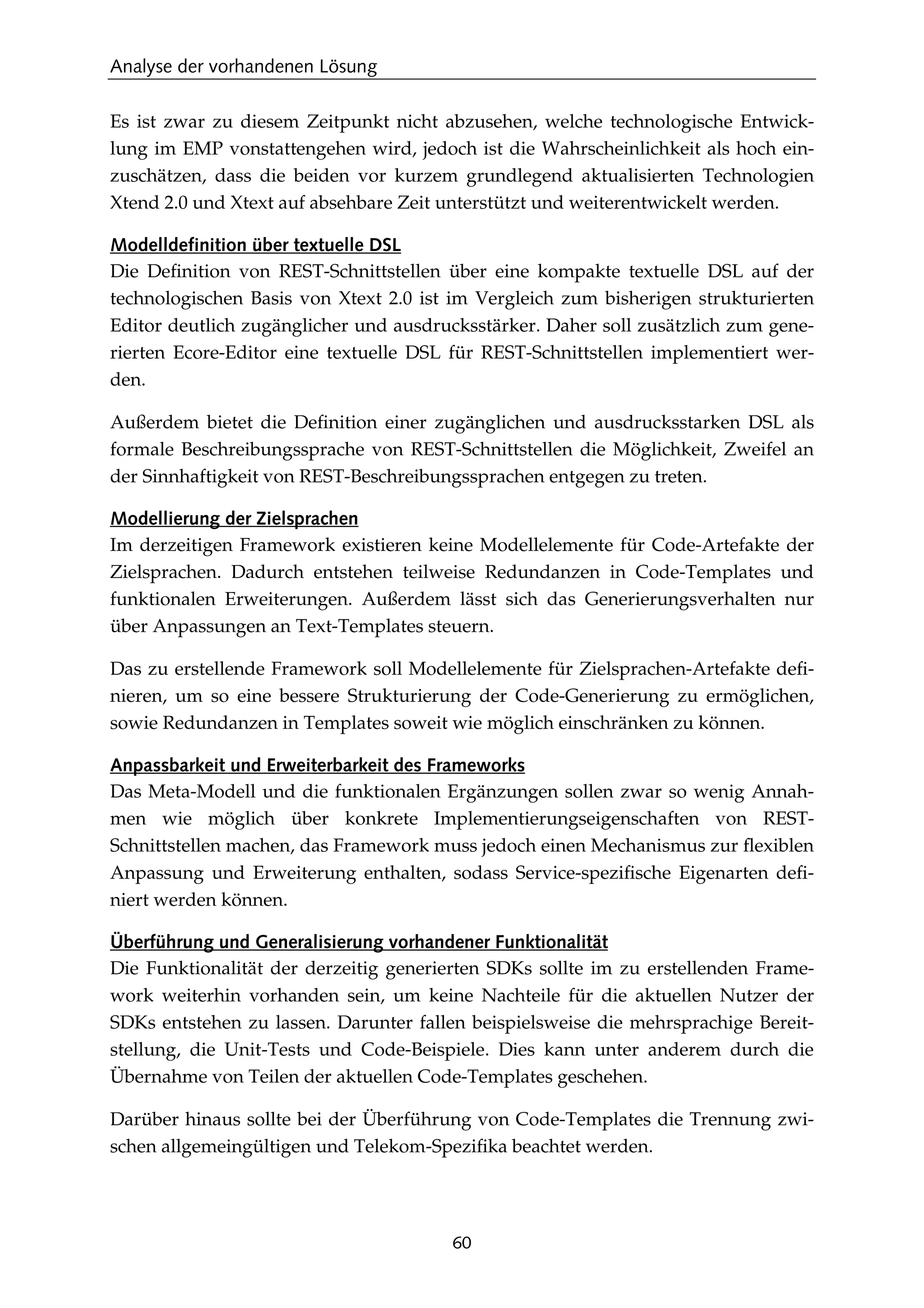 Analyse der vorhandenen Lösung
60
Es ist zwar zu diesem Zeitpunkt nicht abzusehen, welche technologische Entwick-
lung im EMP vonstattengehen wird, jedoch ist die Wahrscheinlichkeit als hoch ein-
zuschätzen, dass die beiden vor kurzem grundlegend aktualisierten Technologien
Xtend 2.0 und Xtext auf absehbare Zeit unterstützt und weiterentwickelt werden.
Modelldefinition über textuelle DSL
Die Deﬁnition von REST-Schnittstellen über eine kompakte textuelle DSL auf der
technologischen Basis von Xtext 2.0 ist im Vergleich zum bisherigen strukturierten
Editor deutlich zugänglicher und ausdrucksstärker. Daher soll zusätzlich zum gene-
rierten Ecore-Editor eine textuelle DSL für REST-Schnittstellen implementiert wer-
den.
Außerdem bietet die Deﬁnition einer zugänglichen und ausdrucksstarken DSL als
formale Beschreibungssprache von REST-Schnittstellen die Möglichkeit, Zweifel an
der Sinnhaftigkeit von REST-Beschreibungssprachen entgegen zu treten.
Modellierung der Zielsprachen
Im derzeitigen Framework existieren keine Modellelemente für Code-Artefakte der
Zielsprachen. Dadurch entstehen teilweise Redundanzen in Code-Templates und
funktionalen Erweiterungen. Außerdem lässt sich das Generierungsverhalten nur
über Anpassungen an Text-Templates steuern.
Das zu erstellende Framework soll Modellelemente für Zielsprachen-Artefakte deﬁ-
nieren, um so eine bessere Strukturierung der Code-Generierung zu ermöglichen,
sowie Redundanzen in Templates soweit wie möglich einschränken zu können.
Anpassbarkeit und Erweiterbarkeit des Frameworks
Das Meta-Modell und die funktionalen Ergänzungen sollen zwar so wenig Annah-
men wie möglich über konkrete Implementierungseigenschaften von REST-
Schnittstellen machen, das Framework muss jedoch einen Mechanismus zur ﬂexiblen
Anpassung und Erweiterung enthalten, sodass Service-speziﬁsche Eigenarten deﬁ-
niert werden können.
Überführung und Generalisierung vorhandener Funktionalität
Die Funktionalität der derzeitig generierten SDKs sollte im zu erstellenden Frame-
work weiterhin vorhanden sein, um keine Nachteile für die aktuellen Nutzer der
SDKs entstehen zu lassen. Darunter fallen beispielsweise die mehrsprachige Bereit-
stellung, die Unit-Tests und Code-Beispiele. Dies kann unter anderem durch die
Übernahme von Teilen der aktuellen Code-Templates geschehen.
Darüber hinaus sollte bei der Überführung von Code-Templates die Trennung zwi-
schen allgemeingültigen und Telekom-Speziﬁka beachtet werden.
 